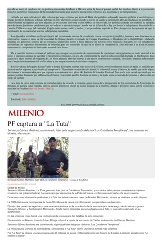 movida, es decir, el resultante de las políticas enriquistas delMover a México, entra de lleno al paraíso verbal del combate férreo a la corrupción,
listos los luciferinos practicantes de la maldad presupuestal para asumirse ahora como conversos a la honestidad y la transparencia).
Artículo por aquí, artículo por allá; reformas por aquí, reformas por acá (Alí Babá pluripartidista colocando cuarenta grilletes a sus chómpiras y
tirando las llaves del tesoro al fondo del mar; oh, sí) y el priísmo seguirá siendo lo que es en cuanto a sublimación de Las enseñanzas de don Hank, el
mítico chamán mexiquense que con alquimia de tres colores convertía el oro público en oro privado, los panistas contarán con material de campaña
para declararse justicieros candidatos que reivindican la decencia aunque nomás sea en la letra de la ley que hasta la arlequinesca Secretaría de la
Función Pública a cargo del cuatacho Virgilio sabrá cómo evadir y burlar, y los perredistas seguirán en Plan Amigo con la esperanza de que la
purificación de los erarios les acarree indulgencias electorales.
Los diputados embebidos en la aprobación del mencionado sistema de simulación contra corruptelas (¡tiemblen, ladrones, sean funcionarios o
empresarios, porque el reino de la honestidad ha llegado durante el reinado de Enrique Casablanca, el Residente de la RepúblHiga!, ¡aleluya!),
mientras los generosos señores de las comarcas senatoriales tienen a bien aplicarse un doloroso pero necesario descuento en sus percepciones
económicas (las registradas fiscalmente, se entiende), para dar testimonio de que en las alturas se comprende la crisis nacional y se actúa en austera
consecuencia: cien pesotes de descuento mensual a sus dietas.
De a muertito también pretende el peñismo que navegue su propuesta de sometimiento de operaciones aeroportuarias en suelo nacional a las
reglas y vigilancia armada de agentes y funcionarios extranjeros, en aras de complementar la anexión subcontinental diseñada en Washington. Bajo
jaque en el plano interno, el ocupante de Los Pinos pretende abrir las puertas a una mayor intervención extranjera, ofreciendo espejitos relacionados
con el mejor funcionamiento del tráfico aéreo y una mayor presencia de turistas extranjeros.
Los clavadistas del equipo dizque Verde y dizque Ecologista estaban bajo acoso de Los Siete, provisionalmente aliados en tanto las medallas por
alcanzar no los regresen a sus sitiales de competencia. El presunto coordinador del torneo, el rebasado Lorenzo Córdova, ha tenido que ceder alguna
pieza menor a los conjurados para que regresen a sus asientos en el pleno del Instituto de Natación Electoral. Pero en la mira está el partido al que los
tucanes podrían demandar por difamación de honor. Han creído posible burlarse de todos y de todo, como avanzada del priísmo, y ahora están en
riesgo de castigo.
A la hora de cerrar esta columna se realizaban actos de recuerdo y protesta a cinco meses de la desaparición de los normalistas de Ayotzinapa. La
demanda de justicia sigue vigente, entre la cansina pretensión oficial de seguir nadando de a muertito. ¡Hasta el próximo lunes, con la invitación a
escuchar en Facebookhttp://on.fb.me/1JStVUj !
Twitter: @julioastillero
Facebook: Julio Astillero
Fax: 5605-2099 •juliohdz@jornada.com.mx
PF captura a "La Tuta"
Servando Gómez Martínez, considerado líder de la organización delictiva "Los Caballeros Templarios", fue detenido en
Morelia, Michoacán.
Servando Gómez Martínez, líder de Los caballeros templarios (Tomada de YouTube)
IGNACIO ALZAGA27/02/2015 05:36 AM
Ciudad de México
Servando Gómez Martínez, La Tuta, presunto líder de Los Caballeros Templarios, y uno de los delincuentes considerados objetivos
prioritarios del gobierno federal, fue capturado por elementos de la Policía Federal, confirmaron autoridades de la corporación.
De acuerdo con información preliminar, La Tuta fue detenido en una casa de Morelia, Michoacán, sin que se realizara un solo disparo.
La PGR ofrecía una recompensa de hasta 30 millones de pesos por información que permitiera su detención.
El miércoles pasado se reportaron una serie de operativos en la zona limítrofe de los municipios de Arteaga, de donde es originario
Servando Gómez, y Tumbiscatío, Michoacán, donde fueron detenidas personas ligadas a La Tuta, lo que habría derivado en su
aprehensión.
En las próximas horas habrá una conferencia de prensa para dar detalles de esta detención.
El columnista de Milenio, Joaquín López Dóriga, informó a través de su cuenta de Twitter la detención de Gómez Martínez.
Servando Gómez Martínez era considerado el principal líder del grupo delictivo "Los Caballeros Templarios".
La Procuraduría General de la República, consideraba a "La Tuta" como uno de los líderes más violentos.
Por "La Tuta" se ofrecía una recompensa de 30 millones de pesos. El Departamento del Tesoro de Estados Unidos lo señaló como "un
objetivo a atacar".
 