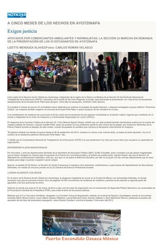 A CINCO MESES DE LOS HECHOS EN AYOTZINAPA
Exigen justicia
APOYADOS POR COMERCIANTES AMBULANTES Y NORMALISTAS, LA SECCIÓN 22 MARCHA EN DEMANDA
DE LA PRESENTACIÓN DE LOS 43 ESTUDIANTES DE AYOTZINAPA
LIZETTE MENDOZA ALAVEZ/Fotos: CARLOS ROMÁN VELASCO
Como parte de la Novena Acción Global por Ayotzinapa, integrantes de la región de la Sierra y la Mixteca de la Sección 22 del Sindicato Nacional de
Trabajadores de la Educación (SNTE), marcharon de la fuente de las Ocho Regiones al zócalo, para demandar la presentación con vida de los 43 estudiantes
desaparecidos de la Escuela Rural "Raúl Isidro Burgos", entre ellos el oaxaqueño, Cristhian Colón Garnica.
Al cumplirse 5 meses de que los 43 normalistas fueron detenidos por policías municipales de Iguala Guerrero, y después entregados al grupo delictivo "Guerreros
Unidos", los maestros también exigieron la renuncia de Enrique Peña Nieto, a quien acusaron de ser cómplice en el caso.
A la manifestación de maestros fue convocado el 30 por ciento de la membresía de las regiones movilizadas en el plantón rotativo regional que mantienen en el
zócalo e integrantes de la Unión de Artesanos y Comerciantes Organizados en Lucha (UACOL).
El integrante de la Comisión Política de la Sección 22, Víctor Manuel Agustín Reyes, señaló que con esta protesta también demandaron justicia por la muerte del
maestro jubilado de Guerrero, Claudio Castillo Peña, quien de acuerdo con los profesores perdió la vida víctima de los golpes que recibió por elementos de la
Policía Federal durante el desalojo de este martes, cuando bloqueaban la carretera que conduce al Aeropuerto Internacional de Acapulco.
"El gobierno federal nos declaró la guerra desde el 26 de septiembre del 2014, nosotros no vamos a dar marcha atrás, ya basta de tanta represión, hoy en el
corazón de la resistencia pedimos cárcel para Peña Nieto", dijo.
Y añadió que la Coordinadora Nacional de Trabajadores de la Educación (CNTE) a la que pertenecen hoy más que nunca tiene que recuperar su capacidad de
organización.
DEFENDERÁN PLAZAS MAGISTERIALES
Por otra parte, y ante las declaraciones del titular de la Secretaría de Educación Pública (SEP), Emilio Chuayffet, quien consideró que las plazas magisteriales
que se hayan otorgado en Oaxaca bajo el supuesto de la fuerza son inconstitucionales y el Estado las puede anular, Agustín Reyes, dijo que la Sección 22
defenderá los nombramientos realizados, toda vez, que aquí no se aplica la Reforma Educativa, por ello no se guían con las mismas disposiciones que en otros
estados para elegir a quienes ocuparán nuevos cargos.
Apenas, el pasado 20 de febrero, la Sección 22 otorgó 8 ascensos a maestros como directores, subdirectores y supervisores del departamento de Secundarías
Generales, sin mediar el concurso previsto en la Ley General del Servicio Profesional Docente.
LOGRAN ACUERDOS CON SEGOB
En el marco de la Novena Acción Global por Ayotzinapa, la dirigencia magisterial se reunió en la Ciudad de México con autoridades federales, en donde
acordaron que para la quincena número cinco se pagarán mil 450 movimientos de incidencia de maestros a quienes se les adeuda la segunda parte del
aguinaldo y las dos quincenas de enero.
Además se acordó que para el 10 de marzo se lleve a cabo una de mesa de negociación con el comisionado de Seguridad Pública Nacional y con autoridades de
la Procuraduría General de la República (PGR), para tratar el tema de los presos políticos.
Mientras que el 5 y 6 de marzo familiares, abogados y la Comisión Única de Negociación visitarán en el penal de Nayarit y Guadalajara, donde se encuentran
recluidos Mario Olivera Osorio, Lauro Atilano Grijalva Villalobos, Leonel Manzano Sosa, Damián Gallardo y Sara Altamirano Ramos, profesores acusados del
secuestro de los hijos del empresario oaxaqueño, Jesús Álvarez Candiani, ocurrido el pasado 15 de enero del 2013.
 