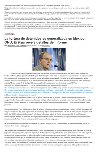 "Me gustan los animales", dijo el diputado panista, quien abrió el "Club de los Animalitos" hace 16 años.
El legislador poblano recordó que muchos de los animales que posee han nacido ya en cautiverio, mientras que otros se los entregó la
Profepa.
"Estamos reconocidos como el mayor grupo que ha logrado la reproducción de felinos en toda Latinoamérica. La misma Profepa me ha
traído animales de la delincuencia organizada, me traen felinos, tortugas, reptiles", dijo. Comentó que también le han llevado felinos de
circos.
Sergio Gómez consideró que el decomiso de ayer en su zoológico es una "guerra política" en su contra por parte de la delegada estatal de la
procuraduría en Puebla, María Luisa Alonso, quien pertenece al Partido Verde Ecologista.
"A mí me han dicho, oye Sergio hay una consigan política contra ti. Ellos saben que yo estoy bien posesionado", comentó.
La Profepa aseguró 101 animales de la Unidad de Manejo para la Conservación de la Vida Silvestre denominada "Club de los Animalitos",
por hacinamiento y carecer de la documentación legal. En un comunicado, indicó que el aseguramiento derivó de un operativo de inspección
efectuado en dicho lugar, ubicado en Tehuacán, Puebla, luego de recibir diversas denuncias.
La tortura de detenidos es generalizada en México:
ONU; El País revela detalles de informe
Por Redacción / Sin Embargo febrero 27, 2015 - 10:26h 1 Comentario
El relator de Naciones Unidas pidió poner fin al uso de la fuerza militar en tareas de seguridad pública. Foto: Cuartoscuro.
Ciudad de México, 27 de septiembre (SinEmbargo).– La tortura y los malos tratos en la detención son generalizados en México. También
lo es la evidencia de la participación activa de las fuerzas policiales y ministeriales de casi todas las jurisdicciones y de las fuerzas
armadas, concluyó el relator especial de las Naciones Unidas (ONU) sobre la Tortura, Juan Méndez, en su informe sobre la visita que
realizó a México entre el 21 de abril y el 2 de mayo pasado y del que da cuenta este día el diario español El País.
El informe será presentado en marzo. El País lo consiguió antes de que sea revelado oficialmente.
“La tortura y los malos tratos en la detención son generalizados en México y ocurren en un contexto de impunidad [...].
Hay evidencias de la participación activa de las fuerzas policiales y ministeriales de casi todas las jurisdicciones y de
las fuerzas armadas, pero también de la tolerancia, indiferencia o complicidad por parte de algunos médicos, defensores
públicos, fiscales y jueces”, dice el escrito.
El relator refiere en el documento que hay casos en que las torturas acaban en muertes, y refiere que a ésta viene seguida de la
desaparición. En el caso de las mujeres, dice el texto, al catálogo de horrores descrito se suma la violencia sexual: “Desnudez forzada,
humillaciones verbales, manoseos en los senos y genitales, introducción de objetos en los genitales y violación reiterada y por varias
personas”.
El representante de la ONU pidió poner fin al uso de la fuerza militar en tareas de seguridad pública. También exigió la eliminación del
arraigo. Esta práctica, dijo, viola la presunción de inocencia y expone al detenido a torturas. “De más de 8 mil personas arraigadas desde
2008, sólo el 3,2% habría recibido condena”, refirió en el informe que a decir de El País aún es susceptible de modificaciones.
Mendez dijo que la tortura en México se utiliza predominantemente durante la detención y con objeto de obtener confesiones sobre el
crimen organizado. “Las víctimas suelen proceder de sectores pobres o marginales”.
De acuerdo las denuncias contenidas en el informe los captores, vestidos de civil y encapuchados, no suelen llevar orden judicial ni
informan de los motivos de la captura.
“Las personas son conducidas con los ojos vendados a sitios que desconocen, incluyendo bases militares, donde continúan las torturas:
golpes con puños, pies y palos; toque con dispositivos eléctricos (chicharra), generalmente en los genitales; asfixia con bolsa de plástico,
introducción de agua con un trapo en la boca, desnudez forzada, suspensión, amenazas, insultos”, dice parte del documento.
El contenido del informe que da cuenta El País dice que entre 2005 y 2013 solo hubo cinco sentencias condenatorias por torturas. El
motivo, indica, es que a su juicio, ni los registros de detención ni los exámenes médicos recogen bien los abusos.
“No existe control adecuado sobre la legalidad de la detención ni del plazo para la presentación al ministerio público; no se accede a una
defensa adecuada en forma inmediata; las declaraciones se prestan sin intervención judicial ni presencia del abogado; no se inician
 