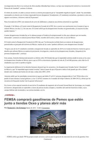 investigaciones de oficio ni se excluyen de oficio pruebas obtenidas bajo tortura; y se hace una interpretación restrictiva e incorrecta del
Protocolo de Estambul”, sostiene el informe.
El relator de acuerdo a lo dado a conocer mostró su extrema preocupación por la “inaceptable tragedia de Iguala”, donde “las autoridades
municipales en colusión con el crimen organizado hicieron desaparecer forzadamente a 43 estudiantes normalistas, ejecutaron a otros seis,
algunos con torturas, e hirieron a más de 20 personas”.
Para el enviado de la ONU esta matanza ha de servir de aldabonazo y propiciar una reforma estructural en seguridad.
El pasado 13 de febrero, el Comité contra la Desaparición Forzada de la ONU dio a conocer sus conclusiones tras el examen al que se
sometió México, los días 2 y 3 de este mes. El Comité refirió que las desapariciones forzadas son generalizadas y la mayoría de ellas
quedan impunes. “
Cuantas desapariciones forzadas hay no lo sabemos porque el Estado no ha proporcionado la cifra, pero sabemos que son muchas,
demasiadas”, sentenció en rueda de prensa Rainer Huhle, miembro del Comité y relator sobre el caso de México.
El Comité contra la Desaparición Forzada de la ONU dijo que “la información recibida ilustra un contexto de desapariciones
generalizadas en gran parte del territorio de México, muchas de las cuales “podrían calificarse como desapariciones forzadas”.
“El grave caso de los 43 estudiantes sometidos a desaparición forzada en septiembre de 2014 en el estado de Guerrero ilustra los graves
desafíos que enfrenta México en materia de prevención, investigación y sanción de las desapariciones forzadas y búsqueda de las
personas desaparecidas”, concluyó.
Esta semana, Amnistía Internacional presentó su informe sobre 2014 donde dijo que la impunidad continúa siendo la norma en los casos
de desapariciones forzadas en México, pese a que en 2014 se desconocía el paradero de más de 22 mil 600 personas, entre ellas los 43
estudiantes cuyo rastro se perdió en Iguala.
La organización defensora de los derechos humanos denunció que los secuestros y las desapariciones forzadas fueron “abundantes”
en México y que “la impunidad seguía siendo la norma”, hasta el punto de que el Ejecutivo indicó el año pasado que sólo se habían
dictado siete condenas por hechos de este tipo y todas entre 2005 y 2010.
Amnistía señaló que las autoridades reconocieron en agosto que había 22 mil 611 personas desaparecidas (a 9 mil 790 de ellas se les
perdió el rastro durante el actual gobierno y a las 12 mil 821 restantes en el mandato de Felipe Calderón, de 2006-2012) y afirma que las
iniciativas de búsqueda resultan “por lo general infructuosas”.
En el texto se hizo especial mención al caso de los 43 estudiantes de magisterio de la Escuela Normal Rural de Ayotzinapa, en el estado
de Guerrero, desaparecidos en septiembre a manos de policías locales corruptos y miembros del cártel de Guerreros Unidos, cuyos
cuerpos habrían sido incinerados y sus cenizas lanzadas a un río.
FEMSA comprará gasolineras de Pemex que estén
junto a tiendas Oxxo y planea abrir más
Por Redacción / Sin Embargo febrero 26, 2015 - 12:40h 7 Comentarios
FEMSA refirió que desde 1995 ha proporcionado servicios y activos para la operación de estaciones de servicio de gasolina. Foto:
Cuartoscuro.
 