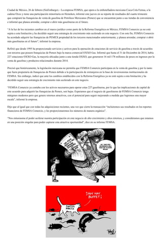 Ciudad de México, 26 de febrero (SinEmbargo).– La empresa FEMSA, que opera a la embotelladora mexicana Coca-Cola Femsa, a la
cadena Oxxo y tiene una participación minoritaria en Heineken, informó este jueves en su reporte de resultados del cuarto trimestre
que comprará las franquicias de venta de gasolina de Petróleos Mexicanos (Pemex) que se encuentran junto a sus tiendas de conveniencia
e informó que planea arrendar, comprar o abrir más gasolineras en el futuro.
“A la luz de los recientes cambios en el marco jurídico como parte de la Reforma Energética en México, FEMSA Comercio ya no está
sujeta a esta limitación y ha decidido seguir una estrategia de crecimiento más acelerado en este negocio. Con este fin, FEMSA Comercio
ha acordado adquirir las franquicias de PEMEX propiedad de los terceros mencionados anteriormente, y planea arrendar, comprar o abrir
más gasolineras en el futuro”, informó la empresa.
Refirió que desde 1995 ha proporcionado servicios y activos para la operación de estaciones de servicio de gasolina a través de acuerdos
con terceros que poseen franquicias de Pemex bajo la marca comercial OXXO Gas. Informó que hasta el 31 de Diciembre de 2014, había
227 estaciones OXXO Gas, la mayoría ubicadas junto a una tienda OXXO, que generaron 16 mil 178 millones de pesos en ingresos por la
venta de gasolina y productos relacionados durante 2014.
Precisó que históricamente, la legislación mexicana no permitía que FEMSA Comercio participara en la venta de gasolina y por lo tanto
que fuera propietaria de franquicias de Pemex debido a la participación de extranjeros en la base de inversionistas institucionales de
FEMSA. Sin embargo, indicó que ante los cambios establecidos con la Reforma Energética ya no está sujeta a esta limitación y ha
decidido seguir una estrategia de crecimiento más acelerado en este negocio.
“FEMSA Comercio ya contaba con los activos necesarios para operar estas 227 gasolineras, por lo que las implicaciones de capital de
este acuerdo para adquirir las franquicias de Pemex, son bajas. Esperamos que el negocio de gasolineras de FEMSA Comercio tenga
márgenes modestos pero que genere retornos atractivos, con el potencial para seguir mejorando a medida que logremos una mayor
escala”, informó la empresa.
Dijo que al igual que con todas las adquisiciones recientes, una vez que cierre la transacción “incluiremos sus resultados en los reportes
financieros de FEMSA Comercio, y les proporcionaremos los números de manera orgánica”.
“Nos entusiasma el poder acelerar nuestra participación en este negocio de alto crecimiento y altos retornos, y consideramos que estamos
en una posición singular para poder capturar esta atractiva oportunidad”, dice en su informe FEMSA.
 