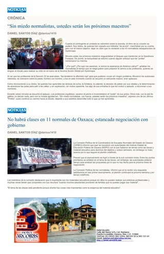 CRÓNICA
“Sin miedo normalistas, ustedes serán los próximos maestros”
DANIEL SANTOS DÍAZ @danius1410
Cuando el contingente en protesta se vislumbró sobre la avenida, el ritmo de su corazón se
aceleró. Sus ídolos, de quienes han copiado sus métodos “de acción”, marchaban por su cuenta,
pero con el mismo objetivo: dejar en claro que no olvidarán a los 43 normalistas desaparecidos de
Ayotzinapa.
Minutos antes, los próximos maestros resguardaban el bloqueo que mantenían en la Gasolinera
Fonapas. De pronto, la tranquilidad se esfumó cuando alguien anticipó que los “profes”
comenzaron su marcha.
“¿Por qué? ¿Por qué nos asesinan, si somos la esperanza de América Latina?", gritaban los
normalistas al tiempo que se reagrupaban para preparar el camino a los profesores, quienes se
dirigían al Zócalo para realizar su mitin en el marco de la Novena Acción Global por Ayotzinapa.
Al ver que los profesores de la Sección 22 se acercaban, “les tendieron la alfombra roja” para que pudieran cruzar sin ningún problema. Movieron los autobuses
retenidos, se colocaron sobre la pared, hombro con hombro, y fue en este momento cuando se escuchó un estruendo masivo; eran aplausos.
Como reconociendo a su ídolos, de quienes han aprendido las tácticas de lucha, la fortaleza, la valentía, la decisión de pelear por sus ideales y la determinación
de abandonar las aulas para salir a las calles; y sin explicación, sin motivo aparente, fue algo de sus entrañas lo que los motivo a aplaudir, a reconocer a sus
mentores.
Durante varios minutos se escuchó el aplauso. Los profesores orgullosos, sacaron el pecho e incrementaron el “poder” de sus gritos. Otros más, con la piel de
gallina, no decían nada, pero con la mirada agradecían. “Sin miedo normalistas, con fuerza, ustedes serán los próximos maestros”, expresó uno de los últimos
"Profes", quien continuó su camino hacia el Zócalo, dejando a sus súbditos desarrollar todo lo que ya han aprendido.
No habrá clases en 11 normales de Oaxaca; estancada negociación con
gobierno
DANIEL SANTOS DÍAZ @danius1410
La Comisión Política de la Coordinadora de Escuelas Normales del Estado de Oaxaca
(CENEO) informó que ayer se reunieron con autoridades del Instituto Estatal de
Educación Pública de Oaxaca (IEEPO) con la que hablaron de temas como las becas y
material educativo para alumnos del séptimo y octavo semestre, sin embargo no hubo
avance por lo que seguirá el plantón indefinido.
Precisó que el acercamiento se logró a través de la sub comisión mixta. Entre los puntos
prioritarios se enfatizó en el tema de las becas, sin embargo, las autoridades pidieron
tiempo para analizar las propuestas por lo que no hay fecha para la próxima mesa de
negociación.
La Comisión Política de los normalistas, informó que al no recibir una respuesta
satisfactoria en ese primer acercamiento, el plantón continuará la próxima semana y por
tiempo indefinido.
Los miembros de la comisión destacaron que lo importante son los materiales educativos porque sin ellos no pueden realizar sus prácticas profesionales y
muchas veces tienen que comprarlos con sus recursos "cuando muchos estudiantes provienen de familias que no pueden pagar ese material".
"El tema de las plazas está pendiente porque ahorita hay cosas más importantes como la exigencia del material educativo".
 