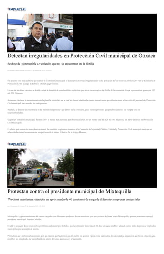 Detectan irregularidades en Protección Civil municipal de Oaxaca
Se dotó de combustible a vehículos que no se encuentran en la flotilla
por Andrés Carrera Pineda el Viernes 27 de febrero de 2015 - 05:00:03
De acuerdo con una auditoría que realizó la Contraloría municipal se detectaron diversas irregularidades en la aplicación de los recursos públicos 2014 en la Comisaría de
Protección Civil, a cargo de Fabricio De la Cajiga Moreno.
En una de las observaciones se detalla sobre la dotación de combustible a vehículos que no se encuentran en la flotilla de la comisaría, lo que representó un gasto por 197
mil 550.59 pesos.
Asimismo, destaca la inconsistencia en la plantilla vehicular, en la cual no fueron localizadas cuatro motocicletas que deberían estar al servicio del personal de Protección
Civil municipal para atender las emergencias.
Además, se detectó inconsistencia en la plantilla del personal que labora en la comisaría, pues existen personas que perciben salarios sin cumplir con sus
responsabilidades.
Según la Contraloría municipal, durante 2014 al menos tres personas percibieron salarios por un monto total de 129 mil 361.61 pesos, sin haber laborado en Protección
Civil Municipal.
El oficio, que consta de otras observaciones, fue remitido en primera instancia a la Comisión de Seguridad Pública, Vialidad y Protección Civil municipal para que se
aclaren todas estas inconsistencias en que incurrió el titular, Fabricio De la Cajiga Moreno.
Protestan contra el presidente municipal de Mixtequilla
*Vecinos mantienen retenidos un aproximado de 40 camiones de carga de diferentes empresas comerciales
por Colaborador el Viernes 27 de febrero de 2015 - 05:00:04
Mixtequilla.- Aproximadamente 40 carros cargados con diferentes productos fueron retenidos ayer por vecinos de Santa María Mixtequilla, quienes protestan contra el
presidente municipal, Juanito Carballo.
El edil es acusado de no resolver los problemas del municipio debido a que la población tiene más de 30 días sin agua potable y adeuda varios miles de pesos a empleados
municipales por concepto de salario.
Pobladores que pidieron el anonimato por que dijeron que la protesta es del pueblo en general y para evitar represalias de autoridades, aseguraron que llevan días sin agua
potable y los empleados no han cobrado su salario de varias quincenas y el aguinaldo.
 