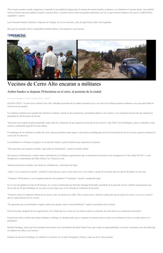 "Por lo tanto nosotros siendo campesinos y teniendo la necesidad de trabajar para el sustento de nuestra familia, acudimos y no solamente el sustento diario, sino también
tener un terreno para que mañana le quede a nuestros hijos, a nuestros nietos como un pequeño patrimonio, por eso es que nosotros llegamos ahí, pero la verdad fuimos
engañados", expuso.
Luis Fernando Jiménez Gutiérrez, originario de Chiapas, fue el otro retenido y dijo de igual forma, haber sido engañado.
Dijo que los retenidos fueron sorprendidos talando árboles y devastando la zona boscosa.
Vecinos de Cerro Alto encaran a militares
Ambos bandos se disputan 50 hectáreas en el cerro, al poniente de la ciudad
por Gonzalo Domínguez el Viernes 27 de febrero de 2015 - 05:00:03
SALINA CRUZ.- Vecinos de la colonia Cerro Alto, ubicada al poniente de la ciudad, encararon ayer a un convoy de militares quienes arribaron a esa zona para frenar la
invasión de sus predios.
Los militares arribaron por segundo día al predio en disputa, a bordo de dos camionetas y presentaron planos a los vecinos y una constancia de posesión que amparan la
propiedad de 100 hectáreas de terreno.
“Queremos que respeten nuestra propiedad. Aquí están las constancias de que amparan la posesión de los terrenos”, dijo Efrén Torres Rodríguez, quien se identificó como
teniente y apoderado legal del 46 zona militar.
El despliegue de los militares en medio del cerro, quienes portaban armas largas y ropa táctica camuflageada, provocó la movilización de los vecinos, quienes encararon al
convoy de los efectivos.
Los pobladores se formaron en grupos, en su mayoría mujeres, quienes pidieron que respetaran sus predios.
“Sólo queremos que respeten el predio. Aquí están los documentos”, insistió el mando militar.
Sin entrar en confrontación y mucho menos intimidación, los militares argumentaron que la constancia de posesión se las entregaron el 16 de octubre del 2011, y está
firmada por el expresidente del Ejido Salina Cruz, Francisco Lara.
Además presentaron un plano, que ilustra las colindancias y referencias del lugar.
“Aquí se va a construir un cuartel”, confirmó el jefe policiaco, quien vestía ropa civil y una corbata, a pesar del incesante calor de más de 40 grados en esa zona.
“Teníamos 100 hectáreas y en la segunda medición sólo quedaron 57 hectáreas”, insistió el apoderado legal.
En el cruce de palabras de más de 40 minutos, los vecinos encabezados por Romelia Santiago Romualdo, presidenta de la junta de vecinos, también argumentaron que
llevan más de 20 años habitando en esa zona, sin que logren que se les extienda la constancia de posesión.
“Nosotros somos los legítimos dueños de las tierras y por eso hicimos las calles. Ellos vinieron ayer y abrieron zanjas para que no pasen los carros y eso no es correcto”,
dijo en representación de los vecinos.
“No queremos que sus muchachos vengan a pintar acá, porque vamos a tener problemas”, expuso la presidenta de la colonia.
Gloria Newman, dirigente de una organización civil, señaló que los vecinos de esa colonia están en su derecho, por ello entró en su ayuda para asesorarlos.
Expresó que todo se tendrá que aclarar mediante el diálogo, no obstante pidió que se respeten los terrenos hasta en tanto no se delimite la zona y se aclare quién es el
propietario.
Romelia Santiago, indicó que han intentado entrevistarse con el presidente del Ejido Salina Cruz, pero evade su responsabilidad y no quiere escucharlos, por ello pidió que
se respeten sus calles y sus terrenos.
Después de una hora de diálogo, los militares se retiraron, no sin antes fotografiar y filmar a cada uno de los ahí presentes.
 