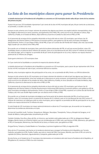 La lista de los municipios claves para ganar la Presidencia
La batalla electoral por la Presidencia de la República se concentra en 125 municipios donde radica 60 por ciento de los votantes
del primero de julio.

A pesar de que esas 125 localidades representan 5 por ciento de los dos mil 441 municipios del país, 66 por ciento de sus electores,
en promedio, sí acuden a las urnas.

Aunque en este universo con el mayor volumen de votantes hay algunos que tienen una amplia tradición monopartidista, otros
han elegido la alternancia en varias ocasiones, principalmente entre PAN y PRI, como ocurrió en los ubicados en Jalisco, Baja
California y Puebla; en el Estado de México, Baja California y Guerrero el cambio ha sido entre el PRD y el PRI.

En el panorama de arranque de las campañas electorales en busca del voto en estos 125 municipios, que incluye a las 16
delegaciones del Distrito Federal, el PRI domina el escenario político, pues gobierna a 82 de estos municipios estratégicos
electoralmente, frente a 21 que dirige el PAN y 18 del PRD, al que se le suman dos del Partido del Trabajo y dos más cuyo alcalde
llegó al poder por una alianza entre PAN y PRD.

De acuerdo con un listado de municipios clave, parte de los planes electorales del PRI, al cual tuvo acceso Excélsior, estas 125
localidades tienen un potencial de31 millones de votantes, pues en la Lista Nominal de este 2012 suman 47 millones de mexicanos
con edad de elegir, pero al registrar un promedio de 66 por ciento de participación en las urnas, implican una riqueza electoral
potencial de 31 millones de sufragios.

Guían guerra electoral a 125 municipios clave

En 5 por ciento de las localidades se concentra la mayoría de votantes del país

La batalla electoral por la Presidencia de la República se concentra en 125 municipios, pues a pesar de que representan sólo 5% de
los dos mil 441 municipios de todo el país, concentran 60% de los votantes.

Además, estos municipios registran alta participación en las urnas, con un promedio de 66%, frente a un 34% de abstención.

Aunque en este universo de los 125 municipios con el mayor volumen de votantes en todo el país hay algunos que tienen una
amplia tradición monopartidista, otros han votado por la alternancia en varias ocasiones, principalmente entre el PAN y el PRI,
como ocurrió en los ubicados en los estados de Jalisco, Baja California y Puebla; en otros ubicados en el Estado de México, Baja
California y Guerrero la alternancia ha sido entre el PRD y el PRI.

En el panorama de arranque de las campañas electorales en busca del voto en estos 125 municipios, que incluye a las 16
delegaciones del Distrito Federal, el Partido Revolucionario Institucional (PRI) domina el escenario político, pues gobierna a 82 de
estos municipios estratégicos electoralmente, frente a 21 que dirige el PAN y 18 del PRD, a quienes se le suman dos del Partido del
Trabajo y dos más cuyo alcalde llegó al poder por una alianza entre el PAN y el PRD.

De acuerdo con un listado de municipios estratégicos que forma parte de los planes electorales del PRI, al cual tuvo acceso
Excélsior, estos 125 municipios tienen un potencial de votantes de 31 millones, pues en la Lista Nominal de este 2012 suman 47
millones de mexicanos con edad para votar en estos municipios, pero al registrar un promedio de 66% de participación en las urnas
implica una riqueza electoral de 31 millones de votos.

En este listado de 125 municipios con mayor potencial electoral se ubican los 27 municipios que, de acuerdo con los expertos,
determinan las tendencias electorales en el país.

Se trata de Cuautitlán Izcalli, Tecámac, Huixquilucan, Metepec, Naucalpan, Tlaneplantla, Toluca y Atizapán de Zaragoza, en el
Estado de México, todos gobernados actualmente por el PRI.

También Córdoba, Poza Rica y Boca del Río, en Veracruz, que también están gobernados por el PRI; las delegaciones Miguel
Hidalgo y Benito Juárez en el Distrito Federal, que son encabezadas por el PAN; León, que domina el PAN; Salamanca, que gobierna
el PRI, en Guanajuato; Monterrey y San Nicolás de los Garza, en Nuevo León, que gobierna el PAN.

De igual forma, Tampico y Ciudad Madero en Tamaulipas; la primera la gobierna el PAN y la segunda el PRI.

Otros de los 27 municipios más fuertes en la tendencia electoral para conseguir la Presidencia de la República son Torreón,
Coahuila, que gobierna el PRI; Puebla, Puebla, que está en manos del PAN; Cuernavaca, Morelos, que tiene el PRI; así como las
capitales de Colima, Querétaro, Aguascalientes y Campeche, gobernadas por el PRI.

De esta forma, en el listado de los 27 municipios más dominantes en la tendencia del voto hacia la Presidencia de la República, el
PRI gobierna 19, mientras el PAN a las ocho restantes.
 