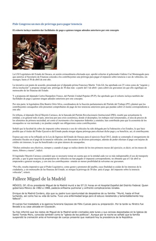 Pide Congreso un mes de prórroga para pagar tenencia

El exhorto incluye también dar facilidades de pago a quienes tengan adeudos anteriores por este concepto




La LXI Legislatura del Estado de Oaxaca, en sesión extraordinaria efectuada ayer, aprobó exhortar al gobernador Gabino Cué Monteagudo para
que autorice al Secretario de Finanzas conceda a los contribuyentes una prórroga para pagar el impuesto sobre tenencia o uso de vehículos, sin
recargos, hasta el 30 de abril de este año.

La iniciativa con punto de acuerdo, presentada por el diputado priísta Francisco Martín Vela Gil, fue aprobada con 25 votos como de “urgente y
obvia resolución” y propone otorgar una prórroga de 30 días más –a partir del 3 de abril-- para cubrir ese gravamen sin que ello signifique un
menoscabo de las finanzas del Estado.

Y a propuesta del diputado Carlos Hampshire Franco, del Partido Unidad Popular (PUP), fue aprobado que el exhorto incluya también dar
facilidades de pago a quienes tengan adeudos anteriores por este concepto.

Por otra parte, la legisladora Hita Beatriz Ortiz Silva, coordinadora de la fracción parlamentaria del Partido del Trabajo (PT), planteó que los
contribuyentes oaxaqueños sólo presenten comprobantes de pago de tres tenencias anteriores para que puedan cubrir el monto correspondiente a
este año.

En tribuna, el diputado David Mayrén Carrasco, de la bancada del Partido Revolucionario Institucional (PRI), resaltó que actualmente la
entidad, y en general todo el país, atraviesa por una crisis económica, donde el desempleo, los trabajos mal remunerados, el alza de precios de
los alimentos de primera necesidad, así como el incremento a los impuestos federales y estatales, han contribuido para que la economía de los
oaxaqueños se vea mermada y no puedan cumplir sus obligaciones como contribuyentes.

Señaló que la facultad de cobro de impuesto sobre tenencia o uso de vehículos ha sido delegada por la Federación a los Estados, lo que hace
posible que el titular del Poder Ejecutivo del Estado pueda otorgar alguna prórroga para efectuar dicho pago y se beneficie, así, al contribuyente.

Expuso que esto se ha reflejado en la Ley de Ingresos del Estado de Oaxaca para el ejercicio fiscal 2012, donde se contempla el otorgamiento de
estímulos fiscales en el pago de la tenencia vehicular, con descuentos en diversos porcentajes, además de poder efectuar el pago con tarjetas de
crédito sin intereses, lo que ha beneficiado a un gran número de oaxaqueños.

“Dichos estímulos son efectivos, siempre y cuando el pago se realice dentro de los tres primeros meses del ejercicio; es decir, en los meses de
enero, febrero y marzo”, indicó.

El legislador Mayrén Carrasco consideró que es necesario tomar en cuenta que en la entidad cada vez es más indispensable el uso de transporte
privado, y que la gran mayoría de propietarios de vehículos no han pagado el impuesto correspondiente, no obstante que el 3 de abril se
empezarán a generar recargos, y con esto los contribuyentes estarán en menor posibilidad de solventar ese gravamen.

“Por ello, resulta imperativo que el Poder Legislativo, como gestor y promotor del pueblo, cuya finalidad es cuidar de los intereses de la
ciudadanía, y sin menoscabo de las finanzas del Estado, se otorgue la prórroga de 30 días para el pago del impuesto sobre la tenencia
vehicular”, reiteró.


Fallece Miguel de la Madrid
MÉXICO, DF.-El ex presidente Miguel de la Madrid murió a las 07:21 horas en el Hospital Español del Distrito Federal. Quien
gobernara México de 1982 a 1988, padecía enfisema pulmonar y enfrentó complicaciones renales.

Enrique de la Madrid Cordero, dijo que su padre tuvo oportunidad de despedirse de su familia: “Murió, hasta el final
luchando, así como fue su vida de lucha. Tuvo una enfermedad larga pero él estuvo resistiendo y lamentablemente hoy
falleció”.

El cuerpo fue trasladado a la agencia funeraria Gayosso de Félix Cuevas para su preparación. Por la tarde su féretro fue
llevado a su casa ubicada en Coyoacán.

Su hijo informó que los restos de Miguel de la Madrid serán cremados este lunes y sus cenizas depositadas en la Iglesia de
Santo Tomás Moro, conocida también como la “iglesia de los políticos”. Aunque por la noche se señaló que la familia
suspendió la cremación ante el homenaje de cuerpo presente que realizará hoy la presidencia de la República.
 