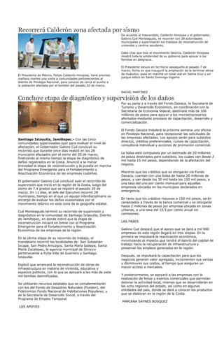 Recorrerá Calderón zona afectada por sismo
                                                                    De acuerdo al trascendido, Calderón Hinojosa y el gobernador,
                                                                    Gabino Cué Monteagudo, se reunirán con 28 autoridades
                                                                    municipales y supervisarán los trabajos de reconstrucción de
                                                                    viviendas y centros escolares.

                                                                    Cabe citar que tras el movimiento telúrico, Calderón Hinojosa
                                                                    mostró toda la solidaridad de su gobierno para apoyar a las
                                                                    familias en desgracia.

                                                                    El Presidente estuvo en territorio oaxaqueño el pasado 7 de
                                                                    marzo, fecha en que inauguró la ampliación de la terminal aérea
El Presidente de México, Felipe Calderón Hinojosa, tiene previsto   de Huatulco; puso en marcha un túnel vial en Salina Cruz y un
mañana martes una visita a comunidades pertenecientes al            parque eólico en Santo Domingo Ingenio.
distrito de Pinotepa Nacional, para conocer de cerca el auxilio a
la población afectada por el temblor del pasado 20 de marzo.

                                                                    RACIEL MARTÍNEZ

Concluye etapa de diagnóstico y supervisión de los daños
                                                                    Por su parte y a través del Fondo Oaxaca, la Secretaría de
                                                                    Turismo y Desarrollo Económico, en coordinación con la
                                                                    Secretaría de Economía federal, destinará más de 100
                                                                    millones de pesos para apoyar a los microempresarios
                                                                    afectados mediante procesos de capacitación, desarrollo y
                                                                    comercialización.

                                                                    El Fondo Oaxaca instalará la próxima semana una oficina
                                                                    en Pinotepa Nacional, para recepcionar las solicitudes de
                                                                    las empresas afectadas. Los apoyos serán para subsidios
Santiago Ixtayutla, Jamiltepec.- Con las cinco
                                                                    directos, créditos preferenciales, cursos de capacitación,
comunidades supervisadas ayer para evaluar el nivel de
                                                                    consultoría individual y acciones de promoción comercial.
afectación, el Gobernador Gabino Cué concluyó su
recorrido que durante once días realizó en los 28
                                                                    La bolsa está compuesta por un estimado de 20 millones
municipios afectados por el sismo del 20 de marzo,
                                                                    de pesos destinados para subsidios, los cuales van desde 2
finalizando al mismo tiempo la etapa de diagnóstico de
                                                                    mil hasta 15 mil pesos, dependiendo de la afectación del
daños registrados en la Costa. Anunció a la menor
                                                                    negocio.
brevedad la etapa de reconstrucción y la puesta en marcha
del Programa Emergente para el Fortalecimiento y
Reactivación Económica de las empresas costeñas.                    Mientras que los créditos que se otorgarán vía Fondo
                                                                    Oaxaca, cuentan con una bolsa de hasta 20 millones de
                                                                    pesos, y van desde los 30 mil hasta los 150 mil pesos, a
El gobernador Gabino Cué concluyó ayer el recorrido de
                                                                    una tasa del uno por ciento mensual para aquellas
supervisión que inició en la región de la Costa, luego del
                                                                    empresas ubicadas en los municipios declarados en
sismo de 7.4 grados que se registró el pasado 20 de
                                                                    emergencia.
marzo. En 11 días, el Jefe del Ejecutivo recorrió 28
municipios, tiempo en el que un equipo interdisciplinario se
encargó de evaluar los daños ocasionados por el                     En tanto que los créditos mayores a 150 mil pesos, serán
movimiento telúrico en esta zona de la geografía estatal.           canalizados a través de la banca comercial y se otorgarán
                                                                    hasta 2 millones de pesos por empresa ubicada en zonas
                                                                    urbanas, a una tasa del 10.5 por ciento anual sin
Cué Monteagudo terminó su recorrido de supervisión y
                                                                    comisiones.
diagnóstico en la comunidad de Santiago Ixtayutla, Distrito
de Jamiltepec, en donde indicó que la etapa de
reconstrucción iniciará en breve con el Programa                    LAS FASES
Emergente para el Fortalecimiento y Reactivación
Económica de las empresas de la región.                             Gabino Cué destacó que el apoyo que se dará a mil 900
                                                                    empresas de esta región llegará en tres etapas. En la
En la última etapa de su recorrido de trabajo, el                   primera se impulsará la reactivación económica,
mandatario recorrió las localidades de: San Sebastián               minimizando el impacto que tendrá el desvío del capital de
Ixcapa, San Pedro Amuzgos, Santa María Ipalapa, Santa               trabajo hacia la recuperación de infraestructura y
María Zacatepec, la agencia municipal de Siniyuvi                   preservar los empleos generados en la región.
perteneciente a Putla Villa de Guerrero y Santiago
Ixtayutla.                                                          Después, se impulsará la capacitación para que los
                                                                    negocios generen valor agregado, incrementen sus ventas
Explicó que arrancará la reconstrucción de obras de                 y disminuyan sus costos, al tiempo que aseguran un
infraestructura en materia de vivienda, educativa y                 mayor acceso a mercados.
espacios públicos, con lo que se apoyará a las más de siete
mil familias damnificadas.                                          Y posteriormente, se apoyará a las empresas con la
                                                                    realización de ferias y eventos comerciales que permitan
Se utilizarán recursos estatales que se complementarán              detonar la actividad local, mismas que se desarrollarán en
con los del Fondo de Desastres Naturales (Fonden), del              las ocho regiones del estado, así como en algunas
Fideicomiso Fondo Nacional de Habitaciones Populares, y             entidades del país, donde se dará a conocer los productos
de la Secretaría de Desarrollo Social, a través del                 que se elaboran en la región de la Costa.
Programa de Empleo Temporal.
                                                                    MARIANA SAYNES BOSQUEZ
LOS APOYOS
 