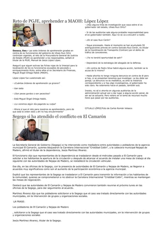 Reto de PGJE, aprehender a MAOH: López López
                                                                     - ¿Hay alguna línea de investigación que vaya sobre el ex
                                                                     gobernador del estado, Ulises Ruiz Ortiz?

                                                                     - Si de las auditorías sale alguna probable responsabilidad para
                                                                     el ex gobernador también. Aquí no se va a encubrir a nadie.

                                                                     - ¿En el caso Ruiz Cerón?

                                                                     - Sigue procesado. Hasta el momento se han acumulado 50
                                                                     averiguaciones previas en contra Gonzalo Ruiz Cerón, ex titular
Oaxaca, Oax.- Las siete órdenes de aprehensión giradas en            de la Coordinación de Transporte (Contran) por el delito de
contra de ex funcionarios del gobierno de Ulises Ruiz Ortiz          tráfico de concesiones.
continúan vigentes, el reto de la Procuraduría General de Justicia
de Estado (PGJE) es aprehender a los responsables, señaló el         - ¿Ya no tendrá oportunidad de salir?
titular de la PGJE, Manuel de Jesús López López.
                                                                     - Dependerá de la estrategia del abogado de la defensa.
Aseguró que siguen activas las fichas rojas de la Interpol para la
localización de los ex funcionarios acusados de peculado y           - ¿En contra de Pedro Silva habrá alguna acción, también se le
enriquecimiento ilícito, entre ellos el ex Secretario de Finanzas,   acusa de lo mismo?
Miguel Ángel Ortega Habib (MAOH).
                                                                     - Hasta ahorita no tengo ninguna denuncia en contra de él pero
López López fue cuestionado así:                                     si hay, si se presentan tenemos que investigar. La ley debe ser
                                                                     pareja. La denuncia no es mediática, es ante la instancia
- ¿Cuántas órdenes de aprehensión ya giraron?                        correspondiente y si hay algo investigamos, el gobernador ha
                                                                     sido claro. No solamente hacia el pasado, también acá.
- Van siete
                                                                     Insisto, no sé si ahorita en algunas auditorías de la
- ¿Son peces gordos o son pececitos?                                 administración actual van a dar lugar a alguna acción penal, de
                                                                     ser así se actuaría. Pero reitero en el tema de recursos mucho
- Está Miguel Ángel Ortega Habib.                                    tiene que pasar por las auditorías.


- ¿Lo veremos algún día pagando su culpa?

- Ahora sí que el reto para nosotros es aprehenderlo, pero de        CITLALLI LÓPEZ/Foto de Carlos Román Velasco
que está la orden está y ahí no hay encubrimiento"

Segego si ha atendido el conflicto en El Camarón




La Secretaría General de Gobierno (Segego) si ha intervenido como mediadora entre autoridades y pobladores de la agencia
municipal El Camarón, quienes bloquearon la Carretera Internacional "Cristóbal Colón", y la cabecera municipal Nejapa de
Madero, afirmó el titular de la dependencia, Jesús Martínez Álvarez.

El funcionario dijo que representantes de la dependencia se trasladaron desde el miércoles pasado a El Camarón para
solicitar a los habitantes la apertura de la circulación y después de alcanzar el acuerdo de instalar una mesa de trabajo al día
siguiente con las autoridades de Nejapa de Madero, se restableció la circulación vehicular.

Ese día, en las oficinas de la Segego, con la presencia de autoridades de El Camarón y Nejapa de Madero, se llegaron a
acuerdos muy significativos como son el aumento de la participación económica a la agencia municipal.

Explicó que los representantes de la Segego se trasladaron a El Camarón para transmitir la información a los habitantes de
la comunidad, quienes se comprometieron a no obstruir la Carretera Internacional "Cristóbal Colón", mientras se mantengan
las mesas de negociación.

Destacó que las autoridades de El Camarón y Nejapa de Madero convinieron también reunirse el próximo lunes en las
oficinas de la Segego, para dar seguimiento al acuerdo.

Martínez Álvarez dijo que los pobladores solicitaron a la Segego que el caso sea tratado directamente con las autoridades
municipales, sin la intervención de grupos y organizaciones sociales.

LA FRASE:

Los pobladores de El Camarón y Nejapa de Madero

, solicitaron a la Segego que el caso sea tratado directamente con las autoridades municipales, sin la intervención de grupos
y organizaciones sociales

Jesús Martínez Alvarez, titular de la Segego.
 