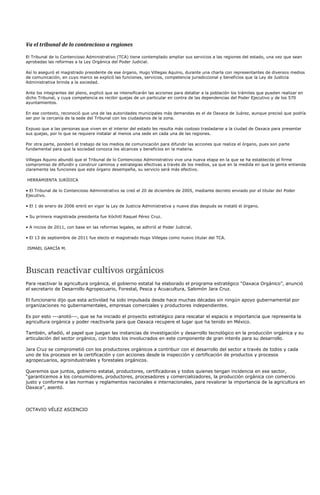 Va el tribunal de lo contencioso a regiones

El Tribunal de lo Contencioso Administrativo (TCA) tiene contemplado ampliar sus servicios a las regiones del estado, una vez que sean
aprobadas las reformas a la Ley Orgánica del Poder Judicial.

Así lo aseguró el magistrado presidente de ese órgano, Hugo Villegas Aquino, durante una charla con representantes de diversos medios
de comunicación, en cuyo marco se explicó las funciones, servicios, competencia jurisdiccional y beneficios que la Ley de Justicia
Administrativa brinda a la sociedad.

Ante los integrantes del pleno, explicó que se intensificarán las acciones para detallar a la población los trámites que pueden realizar en
dicho Tribunal, y cuya competencia es recibir quejas de un particular en contra de las dependencias del Poder Ejecutivo y de los 570
ayuntamientos.

En ese contexto, reconoció que una de las autoridades municipales más demandas es el de Oaxaca de Juárez, aunque precisó que podría
ser por la cercanía de la sede del Tribunal con los ciudadanos de la zona.

Expuso que a las personas que viven en el interior del estado les resulta más costoso trasladarse a la ciudad de Oaxaca para presentar
sus quejas, por lo que se requiere instalar al menos una sede en cada una de las regiones.

Por otra parte, ponderó el trabajo de los medios de comunicación para difundir las acciones que realiza el órgano, pues son parte
fundamental para que la sociedad conozca los alcances y beneficios en la materia.

Villegas Aquino abundó que el Tribunal de lo Contencioso Administrativo vive una nueva etapa en la que se ha establecido el firme
compromiso de difundir y construir caminos y estrategias efectivas a través de los medios, ya que en la medida en que la gente entienda
claramente las funciones que este órgano desempeña, su servicio será más efectivo.

HERRAMIENTA JURÍDICA

• El Tribunal de lo Contencioso Administrativo se creó el 20 de diciembre de 2005, mediante decreto enviado por el titular del Poder
Ejecutivo.

• El 1 de enero de 2006 entró en vigor la Ley de Justicia Administrativa y nueve días después se instaló el órgano.

• Su primera magistrada presidenta fue Xóchitl Raquel Pérez Cruz.

• A inicios de 2011, con base en las reformas legales, se adhirió al Poder Judicial.

• El 13 de septiembre de 2011 fue electo el magistrado Hugo Villegas como nuevo titular del TCA.

ISMAEL GARCÍA M.




Buscan reactivar cultivos orgánicos
Para reactivar la agricultura orgánica, el gobierno estatal ha elaborado el programa estratégico “Oaxaca Orgánico”, anunció
el secretario de Desarrollo Agropecuario, Forestal, Pesca y Acuacultura, Salomón Jara Cruz.

El funcionario dijo que esta actividad ha sido impulsada desde hace muchas décadas sin ningún apoyo gubernamental por
organizaciones no gubernamentales, empresas comerciales y productores independientes.

Es por esto ---anotó---, que se ha iniciado el proyecto estratégico para rescatar el espacio e importancia que representa la
agricultura orgánica y poder reactivarla para que Oaxaca recupere el lugar que ha tenido en México.

También, añadió, el papel que juegan las instancias de investigación y desarrollo tecnológico en la producción orgánica y su
articulación del sector orgánico, con todos los involucrados en este componente de gran interés para su desarrollo.

Jara Cruz se comprometió con los productores orgánicos a contribuir con el desarrollo del sector a través de todos y cada
uno de los procesos en la certificación y con acciones desde la inspección y certificación de productos y procesos
agropecuarios, agroindustriales y forestales orgánicos.

Queremos que juntos, gobierno estatal, productores, certificadoras y todos quienes tengan incidencia en ese sector,
“garanticemos a los consumidores, productores, procesadores y comercializadores, la producción orgánica con comercio
justo y conforme a las normas y reglamentos nacionales e internacionales, para revalorar la importancia de la agricultura en
Oaxaca”, asentó.



OCTAVIO VÉLEZ ASCENCIO
 