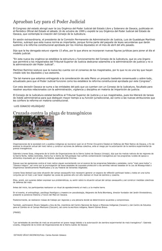 Aprueban Ley para el Poder Judicial
El Congreso del estado abrogó ayer la Ley Orgánica del Poder Judicial del Estado Libre y Soberano de Oaxaca, publicada en
el Periódico Oficial del Estado el sábado 16 de octubre de 1999 y expidió la Ley Orgánica del Poder Judicial del Estado de
Oaxaca, que contempla la creación del Consejo de la Judicatura.

En sesión extraordinaria, el presidente de la Comisión Permanente de Administración de Justicia, Luis de Guadalupe Martínez
Ramírez, subrayó que esta nueva norma es importante, porque forma parte del paquete de leyes secundarias que darán
sustento a la reforma constitucional aprobada por los mismos diputados en el mes de abril del año pasado.

Dijo que la ley derogada estuvo vigente 13 años, por lo que ahora se incorporan nuevas figuras jurídicas para poner al día el
modelo judicial.

"En esta nueva ley orgánica se establece la estructura y funcionamiento del Consejo de la Judicatura, que es una órgano
que permitirá a los magistrados del Tribunal Superior de Justicia dedicarse solamente a la administración de justicia y no a
la administración del Poder Judicial".

Martínez Ramírez sostuvo que la nueva ley cuenta con el consenso de los magistrados, por lo que no es una ley que hayan
creado solo los diputados y sus asesores.

"De tal manera que estamos entregando a la consideración de este Pleno un proyecto bastante consensuado y sobre todo,
actualizado para que el Poder Judicial funcione como los establece la reforma constitucional aprobada por este Congreso".

Con esta decisión Oaxaca se suma a las entidades del país que ya cuentan con un Consejo de la Judicatura, facultado para
resolver asuntos relacionados con la administración, vigilancia y disciplina en materia de impartición de justicia.

El Consejo de la Judicatura estatal beneficia al Tribunal Superior de Justicia y a sus magistrados, pues los liberará de tareas
de índole administrativa para que dediquen mayor tiempo a su función jurisdiccional, así como a las nuevas atribuciones que
les confiere la reforma en materia constitucional.

LUIS IGNACIO VELÁSQUEZ


Cruzada contra la plaga de transgénicos




Organizaciones de la sociedad civil y pueblos indígenas se reunieron ayer en el Primer Encuentro Estatal en Defensa del Maíz Nativo de Oaxaca, a fin de
analizar la situación actual del maíz nativo y construir acciones de defensa colectiva, ante el riesgo por la autorización de la siembra experimental de
granos transgénicos.

Gabriela Linares Sosa, integrante de la Unión de Organizaciones de la Sierra Juárez de Oaxaca (Unosjo), dijo que los maíces nativos de las regiones de
la Sierra Norte, Valles Centrales, Sierra Sur e Istmo de Tehuantepec han sufrido contaminación transgénica por los programas rurales de apoyo a
alimentos impulsado por el gobierno federal, especialmente Diconsa.

Expuso que las agresiones contra el maíz nativo siguen aumentando con el avance de los programas federales y estatales, como “maíz para todos” y
“Oaxaca mágico”, así como por la promulgación de leyes estatales de supuesta protección a las semillas nativas basadas en la Ley de Bioseguridad y
Organismos Genéticamente Modificados y la Ley Federal de Variantes Vegetales.

Linares Sosa destacó que esta situación del campo oaxaqueño hizo necesario generar un espacio de reflexión participar todas y todos en una lucha
conjunta por el maíz y así hacer respetar las voces de quienes año con año realizan el ritual de siembra y cosecha.

Ellos, anotó, son quienes deben expresar sus problemáticas, su sentir sobre la situación actual del campo oaxaqueño y así construir medidas colectivas
de defensa del maíz.

Antes del inicio, los participantes realizaron un ritual de agradecimiento al maíz y a la madre tierra.

En el evento, el antropólogo, psicólogo fisiológico y maestro en psicobiología, Alejandro de Ávila Blomberg, director fundador del Jardín Etnobotánico,
presentó la ponencia Historia y Futuro del Maíz en Oaxaca.

Posteriormente, se realizaron mesas de trabajo por regiones y una plenaria donde se determinaron acuerdos y compromisos.

También, participaron Álvaro Salgado y Ana de Ita, miembros del Centro Nacional de Apoyo a Misiones Indígenas (Cenami) y del Centro de Estudios
para el Cambio en el Campo Mexicano (Ceccam), así como la escritora indígena, Noemí Gómez Bravo.

(FRASE)




“Las variedades de semillas de maíz se encuentran en grave riesgo debido a la autorización de siembra experimental de maíz transgénico”: Gabriela
Linares, integrante de la Unión de Organizaciones de la Sierra Juárez de Oaxaca




OCTAVIO VÉLEZ ASCENCIO/Foto: Carlos Román Velasco
 
