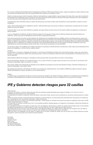 Por su parte, el dirigente del Confederación de Trabajadores de México (CTM) Germán Ramírez López, exigió al los gobiernos estatal y federal un alto
a los precios de la canasta básica, ello, tras la pulverización de los salarios en los últimos 12 años.

Estimó, en tanto que para revertir la situación, deben de existir gobiernos comprometidos y que provengan de la clase obrera, pues sólo así sabrán de
las demandas de la ciudadanía de cerca “porque así como hay quienes han hecho grandes revoluciones buscando el bienestar de la clase trabajadora,
hay otros que sólo se han enriquecido a base de los que menos tienen”.

Los logros hasta ahora obtenidos entonces, resaltó, han sido gracias a las luchas sociales, pues los gobiernos no han aprendido a respetar a la clase
trabajadora.

Luego, criticó el desempeño de los legisladores, quienes “nada han hecho para crear una ley en donde se comprometan a la generación de un mayor
número de fuentes de trabajo”.

Y más aún, dijo, en una zona como la Mixteca oaxaqueña, que sigue siendo una de las zonas con los mayores índices de migración en el país por la
falta de empleos.

A su vez, trabajadores de Teléfonos de México (Telmex) solicitaron al Congreso de Unión frenar la Reforma Laboral que pretende eliminar los
sindicatos, “puesto que todos los trabajadores tienen derechos a organizarse libremente”.

El secretario general de la sección 100 del al Sindicato de Telefonistas de la República Mexicana (STRM), Getulio Lara Galicia dijo que aunque esto
apenas es una propuesta de ley, los diputados buscan aprobarla antes de que terminen este periodo legislativo para que al entrar el próximo gobierno
federal se eliminen a los sindicatos y con ello se terminen las manifestaciones masivas, como sucede con el Sindicato Mexicano de Electricistas (SME).
Refirió que ellos se solidarizan con el SME en la lucha que vienen desarrollando desde hace dos años (cuando se derogó su sindicato), por lo que
radicalizarán sus acciones de protesta a partir de este mes, en caso de que sus peticiones no sean atendidas.

En este tenor, urgió a “los candidatos que resulten vencedores en la próxima contienda electoral a involucrarse y saber cuáles son las demandas de los
gremios de trabajadores, a fin de evitar un conflicto futuro”.

CUENCA
De igual forma, en Tuxtepec, el delegado de la Sección 71 de Temascal, del Sindicato de Salud, Juan Carlos Ochoa Estrada, sostuvo que este primero
de mayo, no es una fecha para celebrar sino más bien para dar a conocer sus demandas, siendo una de las más apremiantes, el incremento de 40 a 90
días de aguinaldo.

Ochoa Estrada enfatizó que de lograrse, el beneficio no sólo sería para ellos, sino para todos los vectores a nivel nacional.

Otra de las peticiones, abundó, son el cambio de Zona 2 a la 3, ya que en la Zona 3 se paga un poco más que en la 2, por lo que en caso de que no les
aumenten el aguinaldo, exigen un aumento a su salario.

Esta sección, añadió, está conformada por alrededor de 420 afiliados de municipios como San Juan Bautista Tuxtepec, Tlacolula de Matamoros, el
Istmo de Tehuantepec y San Andrés Tuxtla.

Esta petición de la Sección 71 del Sindicato de Salud, no fue la única que realizó peticiones, sino también el ISSSTE que pidió un aumento salarias,
además del Sindicato de Telmex, que pide un no a la reforma laboral.


ISTMO
Y en Salina Cruz, un contingente de más de un mil 500 personas que aglutinó a los distintos sindicatos adheridos a la Confederación de Trabajadores
de México (CTM) desfilaron por las calles de este puerto para sumar sus demandas a la de sus compañeros de otros puntos de la entidad.




IFE y Gobierno detectan riesgos para 32 casillas
Jaime Guerrero
El Gobierno del Estado y el Instituto Federal Electoral (IFE) han detectado posibles dificultades para instalar 32 casillas en de 14 de las 10 mil 511
localidades que tiene Oaxaca en sus 570 municipios.
El subsecretario de Gobierno y Desarrollo Político de Oaxaca, Jesús Silva Pineda, reconoció que los problemas se concentran particularmente en la región
triqui.
Desde hace varias semanas, la Secretaría General de Gobierno y del IFE instalaron una mesa permanente interinstitucional "para generar un ambiente de
paz y tranquilidad de cara a las próximas elecciones", explicó el funcionario.
Silva Pineda refirió que en conjunto con autoridades electorales, " hemos estado en constante comunicación para lograr la instalación de las cuatro mil 969
casillas programadas para el 1 de julio".
El subsecretario de Gobierno concedió que en las 14 comunidades prevalecen disputas agrarias, por integración de autoridades y diferencias derivadas de
los usos y costumbres.
En la radiografía de riesgos se encuentran la región triqui, San Juan Mixtepec, donde existe un conflicto de carácter intermunicipal porque no hay autoridad,
San Miguel Quetzaltepec, por el conflicto agrario con San Lucas Camotlán; San Francisco Tlapalcingo y la región del Istmo.
Silva Pineda dijo que el IFE revisa el caso de Santa María y San Miguel Chimalapas. Ahí, señaló, el IFE ha asegurado que corregirá el error de utilizar la
geografía electoral de hace 12 años, donde se conservan como chiapanecas a localidades del territorio de Oaxaca.
Aclaró que ubicar a 14 localidades como de riesgo “no significa que no se vayan a instalar las casillas, sino que se tienen que redoblar esfuerzos por parte
del gobierno y del IFE para lograr que continúe el proceso electoral”.


Municipios
que podrían
presentar riesgos
Región triqui
San Juan Mixtepec
San Miguel Quetzaltepec
San Francisco Tlapalcingo
 