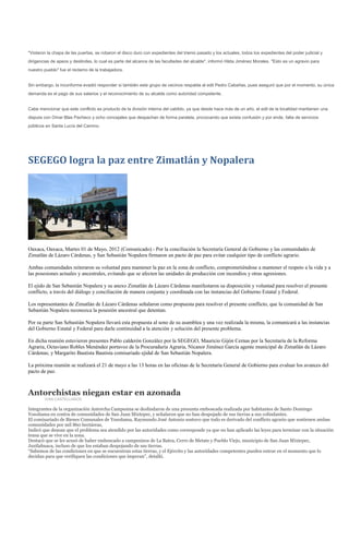 "Violaron la chapa de las puertas, se robaron el disco duro con expedientes del trienio pasado y los actuales, todos los expedientes del poder judicial y
dirigencias de apeos y deslindes, lo cual es parte del alcance de las facultades del alcalde", informó Hilda Jiménez Morales. "Esto es un agravio para
nuestro pueblo" fue el reclamo de la trabajadora.


Sin embargo, la inconforme evadió responder si también este grupo de vecinos respalda al edil Pedro Cabañas, pues aseguró que por el momento, su única
demanda es el pago de sus salarios y el reconocimiento de su alcalde como autoridad competente.


Cabe mencionar que este conflicto es producto de la división interna del cabildo, ya que desde hace más de un año, el edil de la localidad mantienen una
disputa con Omar Blas Pacheco y ocho concejales que despachan de forma paralela, provocando que exista confusión y por ende, falta de servicios
públicos en Santa Lucía del Camino.




SEGEGO logra la paz entre Zimatlán y Nopalera




Oaxaca, Oaxaca, Martes 01 de Mayo, 2012 (Comunicado).- Por la conciliación la Secretaría General de Gobierno y las comunidades de
Zimatlán de Lázaro Cárdenas, y San Sebastián Nopalera firmaron un pacto de paz para evitar cualquier tipo de conflicto agrario.

Ambas comunidades reiteraron su voluntad para mantener la paz en la zona de conflicto, comprometiéndose a mantener el respeto a la vida y a
las posesiones actuales y ancestrales, evitando que se afecten las unidades de producción con incendios y otras agresiones.

El ejido de San Sebastián Nopalera y su anexo Zimatlán de Lázaro Cárdenas manifestaron su disposición y voluntad para resolver el presente
conflicto, a través del diálogo y conciliación de manera conjunta y coordinada con las instancias del Gobierno Estatal y Federal.

Los representantes de Zimatlán de Lázaro Cárdenas señalaron como propuesta para resolver el presente conflicto, que la comunidad de San
Sebastián Nopalera reconozca la posesión ancestral que detentan.

Por su parte San Sebastián Nopalera llevará esta propuesta al seno de su asamblea y una vez realizada la misma, la comunicará a las instancias
del Gobierno Estatal y Federal para darle continuidad a la atención y solución del presente problema.

En dicha reunión estuvieron presentes Pablo calderón González por la SEGEGO, Mauricio Gijón Cernas por la Secretaría de la Reforma
Agraria, Octaviano Robles Menéndez portavoz de la Procuraduría Agraria, Nicanor Jiménez García agente municipal de Zimatlán de Lázaro
Cárdenas; y Margarito Bautista Bautista comisariado ejidal de San Sebastián Nopalera.

La próxima reunión se realizará el 21 de mayo a las 13 horas en las oficinas de la Secretaría General de Gobierno para evaluar los avances del
pacto de paz.



Antorchistas niegan estar en azonada
        IVÁN CASTELLANOS

Integrantes de la organización Antorcha Campesina se deslindaron de una presunta emboscada realizada por habitantes de Santo Domingo
Yosoñama en contra de comunidades de San Juan Mixtepec, y señalaron que no han despojado de sus tierras a sus colindantes.
El comisariado de Bienes Comunales de Yosoñama, Raymundo José Antonio sostuvo que todo es derivado del conflicto agrario que sostienen ambas
comunidades por mil 860 hectáreas,
Indicó que desean que el problema sea atendido por las autoridades como corresponde ya que no han aplicado las leyes para terminar con la situación
tensa que se vive en la zona.
Destacó que se les acusó de haber emboscado a campesinos de La Batea, Cerro de Metate y Pueblo Viejo, municipio de San Juan Mixtepec,
Juxtlahuaca, incluso de que los estaban despojando de sus tierras.
“Sabemos de las condiciones en que se encuentran estas tierras, y el Ejército y las autoridades competentes pueden entrar en el momento que lo
decidan para que verifiquen las condiciones que imperan”, detalló.
 