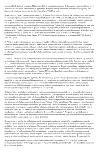 magisterial indefinido de la Sección 22 (iniciado el 16 de mayo) y las amenazas de descuentos y despidos hechas por el
Secretario de Educación; las elecciones de gobernador, Congreso local y autoridades municipales (5 de junio); y el
décimo aniversario de la represión que dio origen a la APPO (14 de junio).
Desde entonces Oaxaca cuenta con una nueva Ley de Educación reelaborada desde arriba, sin la necesaria participación
de los docentes pues descartó la interlocución con la Sección 22 del SNTE y de la CNTE, actores relevantes en este
escenario. El movimiento magisterial oaxaqueño fue sorprendido por el albazo de los diputados estatales, mismo que,
con la aprobación de esta Ley, llegó a interrumpir un proceso de concertación social que se venía realizando
previamente en el estado. Hace dos años el gobernador de Oaxaca, Gabino Cué, había entregado al Congreso local una
iniciativa de Ley Estatal de Educación que, en un hecho sin precedentes, fue redactada en conjunto por la Sección 22 y
el Gobierno del Estado. Esta propuesta conjunta se elaboró luego de varios años de que el magisterio desarrollara una
propuesta diferente a la Alianza por la Calidad de la Educación (ACE): así es como nace el Plan para la
Transformación de la Educación de Oaxaca (PTEO), el cual empezó a ser puesto en práctica por el IEEPO desde el
ciclo 2013-2014.
El PTEO es un proyecto oaxaqueño que, además de atender problemas relacionados con infraestructura escolar,
formación docente y evaluación educativa, modificaba al sistema educativo en su estructura incluyendo el trabajo en
colectivos en escuelas, regiones y oficinas centrales. A nivel curricular se centraba en la educación comunitaria y la
investigación como método pedagógico y actividad docente, la incorporación del conocimiento local al aula en diálogo
de saberes, el análisis crítico de la realidad y la formación responsable hacia la comunidad y la participación en la vida
comunitaria.
La alianza Gobierno-Sección 22 lograda desde el año 2010 continuó con la redacción de la iniciativa de ley, en la cual
se formalizaba en la estructura del sistema educativo oaxaqueño con la incorporación de las figuras en que se basaba el
PTEO y se fundamentaba la orientación del currículum escolar hacia su contextualización basada en la educación
comunitaria. Se realizaron 24 foros estatales para discutir la propuesta con docentes, autoridades, padres de familia e
estudiantes. El 14 de agosto de 2014 el gobernador entregó al Congreso dicha iniciativa, que había recibido poco antes
de manos de la comisión tripartita redactora (Sección 22-Ejecutivo-Legislativo), con algunas modificaciones no
consensuadas pero que no alteraban drásticamente su espíritu.
La iniciativa fue congelada por los diputados. Un año después, el gobierno federal (priista) impuso al estatal (de dudosa
oposición) la creación del nuevo IEEPO en julio de 2015, con lo que se rompió la alianza construida. La medida federal
impuesta desconocía acuerdos previos con la Sección 22 estableciendo una distancia definitiva entre docentes y
administrativos. El PTEO desapareció del lenguaje y las intenciones burocráticas pero siguió y sigue siendo una
bandera y orientación escolar para los maestros de la Sección 22.
De hecho, la Ley aprobada no es la iniciativa elaborada conjuntamente y presentada por el gobernador. Se trata de un
texto distinto en el que se pueden destacar tres características: 1) incluye algunos artículos drásticos para “armonizar”
(subordinar) la normatividad estatal a la federal; 2) se basa en la ley de 1995 pero le quita elementos importantes, como
las referencias a la comunalidad; 3) incorpora muchos de los artículos propuestos en la iniciativa conjunta. En sí mismo
este último aspecto la hace interesante. Por ejemplo, el Artículo 17 dice textualmente: “La educación comunitaria es un
estadio de la educación bilingüe intercultural que reconoce los valores culturales de la Comunidad y la existencia de
conocimientos propios como base para ofrecer educación pertinente a los pueblos originarios de la Entidad”. Y en su
Artículo 16 señala que “el Poder Ejecutivo reconoce que el modelo pedagógico de educación comunitaria es
significativo y pertinente para la atención educativa de los pueblos originarios”. Así que la ley aprobada abre la
posibilidad de que la educación comunitaria e intercultural no quede encapsulada en la educación indígena y pueda ser
el nuevo modelo educativo para todo el estado de Oaxaca.
De esta forma, la aprobación sin la indispensable participación magisterial y sindical ha generado un escenario de
conflicto a pocos días de las elecciones de gobernador; si quien resulte electo este 5 de junio decide generar un espacio
de diálogo con el magisterio –y la Sección 22 prioriza dicho diálogo– entonces la experiencia de acuerdos logrados
durante años de trabajo en la construcción de un plan alterno a un acuerdo nacional, mostrará contundentemente que en
la inteligencia y la razón pueden confluir los actores para avanzar hacia rumbos positivos. En estos momentos de
golpeo institucional y resistencia sindical en pleno cierre del ciclo escolar, la elección del nuevo gobernador puede
generar un clima propicio para la transformación de un escenario explosivo e incierto hacia uno de reconstrucción.
Benjamín Maldonado es investigador de la Unidad de Formación Continua del IEEPO y Stefano Sartorello es
investigador del Instituto de Investigaciones para el Desarrollo de la Educación (INIDE) – Universidad Iberoamericana
de la Ciudad de México.
 