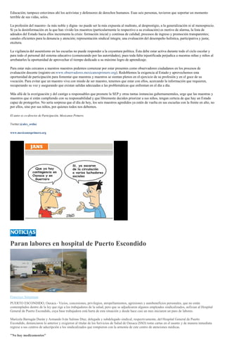 Educación; tampoco estuvimos ahí los activistas y defensores de derechos humanos. Esas seis personas, tuvieron que soportar un momento
terrible de sus vidas, solos.
La profesión del maestro -la más noble y digna- no puede ser la más expuesta al maltrato, al desprestigio, a la generalización ni al menosprecio.
Si ya la desinformación en la que han vivido los maestros (particularmente lo respectivo a su evaluación) es motivo de alarma, la lista de
adeudos del Estado hacia ellos incrementa la crisis: formación inicial y continua de calidad; procesos de ingreso y promoción transparentes;
canales eficientes para la denuncia y atención; representación sindical íntegra; una evaluación del desempeño holística, participativa y justa;
etcétera.
La vigilancia del ausentismo en las escuelas no puede responder a la coyuntura política. Ésta debe estar activa durante todo el ciclo escolar y
para todo el personal del sistema educativo (comenzando por las autoridades), pues toda falta injustificada perjudica a nuestras niñas y niños al
arrebatarles la oportunidad de aprovechar el tiempo dedicado a su máximo logro de aprendizaje.
Para estar más cercanos a nuestros maestros podemos comenzar por estar presentes como observadores ciudadanos en los procesos de
evaluación docente (registro en:www.observadores.mexicanosprimero.org). Redoblemos la exigencia al Estado y aprovechemos esta
oportunidad de participación para fomentar que maestras y maestros se sientan plenos en el ejercicio de su profesión y en el goce de su
vocación. Para evitar que un maestro viva con miedo de ser maestro, tenemos que estar con ellos, acercando la información que requieren,
recuperando su voz y asegurando que existan salidas adecuadas a las problemáticas que enfrentan en el día a día.
Más allá de la averiguación y del castigo a responsables que promete la SEP y otras tantas instancias gubernamentales, urge que las maestras y
maestros que sí están cumpliendo con su responsabilidad y que libremente deciden priorizar a sus niños, tengan certeza de que hay un Estado
capaz de protegerlos. No sería sorpresa que el día de hoy, los seis maestros agredidos ya estén de vuelta en sus escuelas con la frente en alto, no
por ellos, sino por sus niños, por quienes todos nos debemos.
El autor es co-director de Participación, Mexicanos Primero.
Twitter:@alex_ordnz
www.mexicanosprimero.org
Paran labores en hospital de Puerto Escondido
Francisco Símerman
PUERTO ESCONDIDO, Oaxaca.- Vicios, concesiones, privilegios, atropellamientos, agresiones y autobeneficios personales, que no están
contemplados dentro de la ley que rige a los trabajadores de la salud, pero que se adjudicaron algunos empleados sindicalizados, asfixian al Hospital
General de Puerto Escondido, cuya base trabajadora está harta de esta situación y desde hace casi un mes iniciaron un paro de labores.
Maricela Barragán Durán y Armando Iván Salinas Díaz, delegada y subdelegado sindical, respectivamente, del Hospital General de Puerto
Escondido, denunciaron lo anterior y exigieron al titular de los Servicios de Salud de Oaxaca (SSO) tome cartas en el asunto y de manera inmediata
regrese a sus centros de adscripción a los sindicalizados que rompieron con la armonía de este centro de atenciones médicas.
"No hay medicamentos"
 
