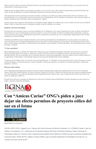 Dijeron que ante la falta de atención al Hospital General de esta ciudad por parte de los Servicios de Salud de Oaxaca, este nosocomio carece de
medicamentos e insumos para curación.
Señalaron que los equipos médicos están obsoletos al cumplir ya con su ciclo de vida y ante la falta de mantenimiento por parte del gobierno del
estado, las salas de quirófano se encuentran deplorables al igual que las diversas áreas del nosocomio.
“Han transcurrido tres años consecutivos de emitir solicitudes y peticiones a los SSO sin que hasta la fecha muestre interés en atendernos, que
lamentablemente al no ser de prioridad, impacta directamente a los derechohabientes. Por eso decidimos movilizarnos y hacer este paro, porque ya
estamos cansados de hacer solicitudes y que no nos hagan caso”, dijeron.
Además, pidieron que el gobierno estatal informe a los afiliados al Seguro Popular de la situación que se está viviendo en los Servicios de Salud de
Oaxaca y todos se enteren del por qué se ha dejado de atender a todos los afiliados a ese sistema.
Despiden a directores del hospital
Precisaron que este nosocomio cuenta con una base trabajadora de 125 integrantes, de los cuales 98 participan en el paro de labores solicitando la
adscripción de los otros 27 sindicalizados que desde que llegaron “a servir” han realizado un sinfín de anomalías dentro del hospital, cayendo en
vicios, concesiones, privilegios, atropellamientos, agresiones y autobeneficios personales que no les correspondían, adjudicándose bonos sin haber
cumplido con sus horas de trabajo.
Explicaron que también tuvieron el poder de destituir a varios directores del hospital por el simple hecho de no querer acatarse a las normas; los
casos más recientes son los despidos injustificados del doctor Juan Carlos Contreras Santiago y del licenciado en Administración Cristian Castillo
López, quienes fungían como director y administrador de este Hospital; en pocas palabras, al sentirse protegidos, “los sindicalizados hacen lo que les
dé la gana”, señalaron.
"No hay especialistas"
Maricela Barragán Durán y Armando Iván Salinas Díaz explicaron que ante el abandono del gobierno del estado y de los Servicios de Salud de
Oaxaca el hospital podría venirse abajo; es sabido que ese centro de salud no cuenta con la plantilla de médicos especialistas para brindar una
adecuada atención, sólo hay un quirófano que se ocupa para urgencias u operaciones programadas; tienen que esperar, no hay revelador de Rayos X,
ni especialistas en Ginecología y Traumatología, áreas que son las que más demanda tienen entre la ciudadanía.
“A pesar de que el hospital cuenta con 34 camas en área de hospitalización, 11 en Pediatría, 6 camas para observación, 5 para tococirugías, así como
un área para choque, un área para curaciones, estamos rebasados y tenemos que transferir a los pacientes al no haber especialistas o espacio para
atenderlos”, refirieron.
Piden que todos trabajen
Los 98 trabajadores del hospital que participan en el paro de labores solamente piden al director de Administración de los Servicios de Salud de
Oaxaca, Sergio Félix Mendoza Benítez, así como al secretario sindical de la Sección 35, Mario Félix Pacheco para que de manera inmediata regresen
a los malos empleados a sus centros de adscripción donde originalmente fueron “dados de alta”, pues es sabido que estos fueron removidos de sus
centros de trabajo por conflictivos.
De igual forma solicitan el encargado del Despacho de los Servicios de Salud de Oaxaca (SSO) Héctor González Hernández que tome cartas en el
asunto y atienda las demandas incumplidas.
Con “Amicus Curiae” ONG’s piden a juez
dejar sin efecto permisos de proyecto eólico del
sur en el Istmo
Diana Manzo/Corresponsal
SALINA CRUZ, OAX., (#pagina3.mx).- Expertos del Centro Mexicano de Derecho Ambiental, A.C. (CEMDA), Fundar, Centro de
Análisis e Investigación, A.C. y defensores de los derechos humanos del Centro de Derechos Humanos Tepeyac del Istmo de
Tehuantepec pidieron en “Amicus Curaie” (opinión técnica-jurídica) al juez Séptimo en Salina Cruz que los permisos otorgados para
el proyecto eólico “Eólica del Sur” queden sin efectos debido a que la consulta realizada por las autoridades no fue previa y se
violentó el convenio 169 de la OIT.
 