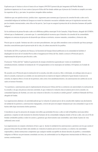 Explicaron que el Amicus se da en el marco de un Amparo (454/2015) promovido por integrantes del Pueblo Binniza
(juchitecos/zapotecas) en el caso contra el proyecto Eólica del Sur donde señalan que el proceso de Consulta no cumplió con todos
los requisitos de ley y, por tanto, los permisos otorgados deben anularse.
Añadieron que esta opinión técnica- jurídica tiene argumentos para sustentar que el proceso de consulta llevado a cabo con la
comunidad indígena de Juchitán de Zaragoza no reunió los elementos necesarios señalados tanto por la legislación nacional como
por los tratados internacionales, entre ellos no fue previa, “por lo que no asegura la protección de los derechos humanos del pueblo
indígena”.
En la conferencia de prensa llevada a cabo en la Biblioteca pública municipal Ávila Camacho, Felipe Romero, abogado del CEMDA
informó que es fundamental y necesario que la autoridad judicial reconozca que el derecho a la consulta de las comunidades
indígenas en contextos de proyectos de desarrollo que afectan su territorio, recursos naturales, costumbres y forma de vida.
Precisó que no se puede limitarse tan sólo a un mero procedimiento, sino que debe entenderse como un derecho que busca proteger
derechos esencialísimos para la preservación de la vida y la cultura ancestral de los pueblos.
En Octubre del 2014, el gobierno de Oaxaca y la Secretaría de Energía (Sener) publicaron en la comunidad de Juchitán el
desplegado de inicio de la Consulta Previa sobre el megaproyecto Eólica del Sur, dando a conocer el Protocolo para la
implementación del proceso para llevarla a cabo.
El proyecto “Eólica del Sur” implica la generación de energía eoloeléctrica (generada por viento) en modalidad de
autoabastecimiento, mediante la instalación de 132 aerogeneradores en los municipios de Juchitán y El Espinal, en el estado de
Oaxaca.
De acuerdo con el Protocolo para la realización de la consulta, ésta debe ser previa, libre e informada, sin embargo antes de que se
diera la consulta, el proyecto ya contaba con una autorización en materia de impacto ambiental al igual durante el proceso de
consulta, la empresa obtuvo el resto de los permisos, tales como el de autoabastecimiento y las autorizaciones de cambio de uso de
suelo en terrenos forestales.
“Los permisos y autorizaciones para la implementación del proyecto Eólicas del Sur se emitieron con anterioridad a la realización de
la consulta o sin que este proceso estuviera concluido, lo que evidencia la violación clara al carácter previo de la consulta a la
comunidad Zapoteca de Juchitán, así como una violación al derecho a la consulta en sentido general”, estableció Edmundo del Pozo,
abogado de Fundar.
Las organizaciones plantean a la autoridad judicial que la violación al carácter previo de la consulta debe implicar una declaratoria
de nulidad de los permisos y autorizaciones impugnados, a través del juicio de amparo interpuesto por esta comunidad, lo que en los
hechos debe dejar inexistentes dichos permisos.
Coincidieron en que los proyectos de energías renovables que pretendan llevarse a cabo en toda la República mexicana deben
garantizar y respetar en todo momento los derechos humanos de las comunidades indígenas donde se llevan a cabo, esto con el fin de
brindar certidumbre jurídica a todos los actores y garantizar que efectivamente sean sustentables, tanto desde el punto de vista
ambiental como social.
Las organizaciones en conjunto exhortaron al Juez a que se declare la nulidad de las autorizaciones y permisos con los que cuenta el
proyecto Eólica del Sur por haber sido emitidos en violación al carácter previo de la consulta y se exhorte a las autoridades
responsables y demás instituciones competentes que cualquier medida susceptible de afectar derechos de pueblos y comunidades
indígenas en México sea previamente consultada con éstos, de conformidad con las obligaciones internacionales de México y sus
normas constitucionales.
 