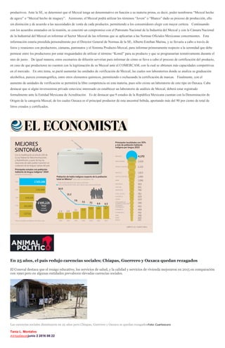 productivos. Ante la SE, se determinó que el Mezcal tenga un denominativo en función a su materia prima, es decir, poder nombrarse “Mezcal hecho
de agave” o “Mezcal hecho de maguey”. Asimismo, el Mezcal podrá utilizar los términos “Joven” o “Blanco” dado su proceso de producción, ello
sin distinción y de acuerdo a las necesidades de venta de cada productor, permitiendo a los consumidores elegir con mayor certeza. Continuando
con los acuerdos emanados en la reunión, se concretó un compromiso con el Patronato Nacional de la Industria del Mezcal y con la Cámara Nacional
de la Industrial del Mezcal en informar al Sector Mezcal de las reformas que se aplicarían a las Normas Oficiales Mexicanas concernientes. Esta
información estaría presidida personalmente por el Director General de Normas de la SE, Alberto Esteban Marina, y se llevaría a cabo a través de
foros y reuniones con productores, cámaras, patronatos y el Sistema Producto-Mezcal, para informar primeramente respecto a la serenidad que debe
permear entre los productores por estar resguardados de utilizar el término “Komil” para su producto y que se programarían tentativamente durante el
mes de junio. De igual manera, estos escenarios de difusión servirían para informar de cómo se lleva a cabo el proceso de certificación del producto,
en caso de que productores no cuenten con la legitimación de su Mezcal ante el COMERCAM, con la cual se obtienen más capacidades competitivas
en el mercado. En otro tema, se pactó aumentar las unidades de verificación de Mezcal, las cuales son laboratorios donde se analiza su graduación
alcohólica, pureza cromatográfica, entre otros elementos químicos, permitiendo o rechazando la certificación de marcas. Finalmente, con el
aumento de unidades de verificación se permitirá la libre competencia en esta materia, pues sólo existe un laboratorio de este tipo en Oaxaca. Cabe
destacar que si algún inversionista privado estuviese interesado en establecer un laboratorio de análisis de Mezcal, deberá estar registrado
formalmente ante la Entidad Mexicana de Acreditación. Es de destacar que 9 estados de la República Mexicana cuentan con la Denominación de
Origen de la categoría Mezcal, de los cuales Oaxaca es el principal productor de esta ancestral bebida, aportando más del 90 por ciento de total de
litros creados y certificados.
En 25 años, el país redujo carencias sociales; Chiapas, Guerrero y Oaxaca quedan rezagados
El Coneval destaca que el rezago educativo, los servicios de salud, y la calidad y servicios de vivienda mejoraron en 2015 en comparación
con 1990 pero en algunas entidades prevalecen elevadas carencias sociales.
Las carencias sociales disminuyen en 25 años pero Chiapas, Guerrero y Oaxaca se quedan rezagadosFoto: Cuartoscuro
Tania L. Montalvo
#@tanlmontjunio 2 2016 08:22
 