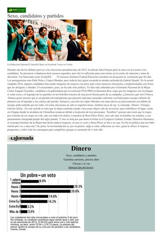 Sexo, candidatos y partidos
La Redacción Opinión/El Quesillo Share on Facebook Tweet on Twitter
Durante uno de los debates previos a las elecciones presidenciales de 2012, la edecán Julia Orayen pasó la urna con los temas a los
candidatos. Su presencia voluptuosa duró escasos segundos, pero fue lo suficiente para convertirse en el centro de atención y tema de
discusión. Fue bautizada como #LadyIFE. El entonces Instituto Federal Electoral consideró un desacierto la vestimenta que llevaba.
Los protagonistas eran Peña Nieto y López Obrador, pero todavía hay quien recuerda la mirada cachonda de Gabriel Quadri. En la actual
campaña 2016, algunos candidatos han usado imágenes de mujeres con poca ropa como anuncios electorales, complementadas con frases
que las denigran y ofenden. El encueradero, pues, no ha sido sólo político. Ya han sido señalados por el Instituto Nacional de la Mujer.
Carlos Joaquín González, candidato a la gubernatura por la coalición PAN-PRD en Quintana Roo, negó que las imágenes con el eslogan:
si votas tocas y el logotipo de los partidos en los bolsillos traseros de una joven fueran parte de su campaña. (¿Entonces qué son?) Nueva
Alianza quiso mostrar que es un partido tan transparente que presentó edecanes desnudas cubiertas con body paint (cuerpo cubierto de
pintura) con el logotipo y los colores del partido. Inclusive, una foto de López Obrador con unas chavas no precisamente con hábito de
monjas anda rodando por las redes. En estas elecciones no sólo se reparten tortas, tambien tacos de ojo. La Jornada / Dinero / Enrique
Galván Ochoa En este sentido se nota que la mujer continúa siendo vista como objeto solo de accesorio, para embellecer el lugar, como
en Chiapas donde la alcaldeza de Chenalhoa renuncio debido a la presión de tres personajes, "hombres" quienes aún creen que la mujer,
por el hecho de ser mujer no vale, aún con todos los títulos y maestría de Rosa Pérez Pérez, aun vale más un hombre sin estudios y con
pensamiento retrograda propio del siglo pasado. Y esto se nota por que hasta la fecha ni el Congreso Federal, Estatal, Derechos Humanos,
ni el propio Instituto de la Mujer han dicho nada al respecto, el caso se cerro y Rosa Pérez se fue a su casa. En fin en política aún nos falta
mucho por ver y más este 5 de junio, la recomendación es, por su puesto, salga a votar, reflexione su voto, quien le ofrece la mejores
propuestas y sobre todo las estrategias para cumplirlas, porque es momento de ir más allá.
Dinero
Sexo, candidatos y partidos
Gasolina corriente, precios altos
Chocas y te vas
ENRIQUE GALVÁN OCHOA
 