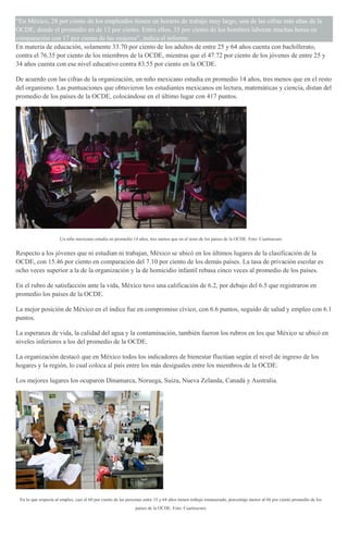 “En México, 28 por ciento de los empleados tienen un horario de trabajo muy largo, una de las cifras más altas de la
OCDE, donde el promedio en de 13 por ciento. Entre ellos, 35 por ciento de los hombres laboran muchas horas en
comparación con 17 por ciento de las mujeres”, indica el informe.
En materia de educación, solamente 33.70 por ciento de los adultos de entre 25 y 64 años cuenta con bachillerato,
contra el 76.35 por ciento de los miembros de la OCDE, mientras que el 47.72 por ciento de los jóvenes de entre 25 y
34 años cuenta con ese nivel educativo contra 83.55 por ciento en la OCDE.
De acuerdo con las cifras de la organización, un niño mexicano estudia en promedio 14 años, tres menos que en el resto
del organismo. Las puntuaciones que obtuvieron los estudiantes mexicanos en lectura, matemáticas y ciencia, distan del
promedio de los países de la OCDE, colocándose en el último lugar con 417 puntos.
Un niño mexicano estudia en promedio 14 años, tres menos que en el resto de los países de la OCDE. Foto: Cuartoscuro
Respecto a los jóvenes que ni estudian ni trabajan, México se ubicó en los últimos lugares de la clasificación de la
OCDE, con 15.46 por ciento en comparación del 7.10 por ciento de los demás países. La tasa de privación escolar es
ocho veces superior a la de la organización y la de homicidio infantil rebasa cinco veces al promedio de los países.
En el rubro de satisfacción ante la vida, México tuvo una calificación de 6.2, por debajo del 6.5 que registraron en
promedio los países de la OCDE.
La mejor posición de México en el índice fue en compromiso cívico, con 6.6 puntos, seguido de salud y empleo con 6.1
puntos.
La esperanza de vida, la calidad del agua y la contaminación, también fueron los rubros en los que México se ubicó en
niveles inferiores a los del promedio de la OCDE.
La organización destacó que en México todos los indicadores de bienestar fluctúan según el nivel de ingreso de los
hogares y la región, lo cual coloca al país entre los más desiguales entre los miembros de la OCDE.
Los mejores lugares los ocuparon Dinamarca, Noruega, Suiza, Nueva Zelanda, Canadá y Australia.
En lo que respecta al empleo, casi el 60 por ciento de las personas entre 15 y 64 años tienen trabajo remunerado, porcentaje menor al 66 por ciento promedio de los
países de la OCDE. Foto: Cuartoscuro
 