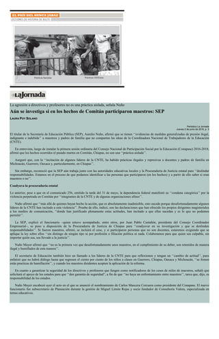 La agresión a directivos y profesores no es una práctica aislada, señala Nuño
Aún se investiga si en los hechos de Comitán participaron maestros: SEP
LAURA POY SOLANO
Periódico La Jornada
Jueves 2 de junio de 2016, p. 3
El titular de la Secretaría de Educación Pública (SEP), Aurelio Nuño, afirmó que se tienen ‘‘evidencias de medidas generalizadas de presión ilegal,
indignante e indebida’’ a maestros y padres de familia que no comparten las ideas de la Coordinadora Nacional de Trabajadores de la Educación
(CNTE).
En entrevista, luego de instalar la primera sesión ordinaria del Consejo Nacional de Participación Social por la Educación (Conapase) 2016-2018,
afirmó que los hechos ocurridos el pasado martes en Comitán, Chiapas, no son una ‘‘práctica aislada’’.
Aseguró que, con la ‘‘incitación de algunos líderes de la CNTE, ha habido prácticas ilegales y represivas a docentes y padres de familia en
Michoacán, Guerrero, Oaxaca y, particularmente, en Chiapas’’.
Sin embargo, reconoció que la SEP aún trabaja junto con las autoridades educativas locales y la Procuraduría de Justicia estatal para ‘‘deslindar
responsabilidades. Estamos en el proceso de que podamos identificar a las personas que participaron (en los hechos) y a partir de ello saber si eran
maestros o no’’.
Coadyuva la procuraduría estatal
Lo anterior, pese a que en el comunicado 256, emitido la tarde del 31 de mayo, la dependencia federal manifestó su ‘‘condena categórica’’ por la
violencia perpetrada en Comitán por ‘‘integrantes de la CNTE y de algunas organizaciones afines’’.
Nuño afirmó que ‘‘más allá de quienes hayan hecho la acción, que es absolutamente inadmisible, esto sucede porque desafortunadamente algunos
líderes de la CNTE han incitado a esta violencia’’. Prueba de ello, indicó, son las declaraciones que han ofrecido los propios dirigentes magisteriales
a los medios de comunicación, ‘‘donde han justificado plenamente estas actitudes, han incitado a que ellas sucedan y es lo que no podemos
permitir’’.
La SEP, explicó el funcionario –quien estuvo acompañado, entre otros, por Juan Pablo Castañón, presidente del Consejo Coordinador
Empresarial–, se puso a disposición de la Procuraduría de Justicia de Chiapas para ‘‘coadyuvar en su investigación y que se deslinden
responsabilidades’’. Si fueron maestros, afirmó, se incluirá el cese, y si participaron personas que no son docentes, estaremos exigiendo que se
aplique la ley sobre ellos ‘‘sin distingo de ningún tipo ni por profesión o filiación política ni nada. Colaboramos para que quien sea culpable, sin
importar quién sea, sea llevado a la justicia’’.
Nuño Mayer afirmó que ‘‘no es la primera vez que desafortunadamente unos maestros, en el cumplimiento de su deber, son retenidos de manera
ilegal y humillados de esta manera’’.
El secretario de Educación también hizo un llamado a los líderes de la CNTE para que reflexionen y tengan un ‘‘cambio de actitud’’, pues
enfatizó que no habrá diálogo hasta que regresen el ciento por ciento de los niños a clases en Guerrero, Chiapas, Oaxaca y Michoacán, ‘‘se frenen
estás practicas de humillación’’, y cuando los maestros disidentes acepten la aplicación de la reforma.
En cuanto a garantizar la seguridad de los directivos y profesores que fungen como notificadores de los ceses de miles de maestros, señaló que
solicitará el apoyo de los estados para que ‘‘den garantía de seguridad”, a fin de que ‘‘no haya un enfrentamiento entre maestros’’, tarea que, dijo, es
responsabilidad de los estados.
Nuño Mayer encabezó ayer el acto en el que se anunció el nombramiento de Carlos Mancera Corcuera como presidente del Conapase. El nuevo
funcionario fue subsecretario de Planeación durante la gestión de Miguel Limón Rojas y socio fundador de Consultoría Valora, especializada en
temas educativos.
 
