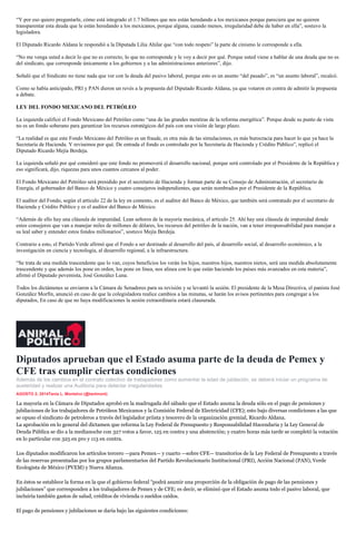 “Y por eso quiero preguntarle, cómo está integrado el 1.7 billones que nos están heredando a los mexicanos porque pareciera que no quieren
transparentar esta deuda que le están heredando a los mexicanos, porque alguna, cuando menos, irregularidad debe de haber en ella”, sostuvo la
legisladora.
El Diputado Ricardo Aldana le respondió a la Diputada Lilia Ahilar que “con todo respeto” la parte de cinismo le corresponde a ella.
“No me venga usted a decir lo que no es correcto, lo que no corresponde y le voy a decir por qué. Porque usted viene a hablar de una deuda que no es
del sindicato, que corresponde únicamente a los gobiernos y a las administraciones anteriores”, dijo.
Señaló que el Sindicato no tiene nada que ver con la deuda del pasivo laboral, porque esto es un asunto “del pasado”, es “un asunto laboral”, recalcó.
Como se había anticipado, PRI y PAN dieron un revés a la propuesta del Diputado Ricardo Aldana, ya que votaron en contra de admitir la propuesta
a debate.
LEY DEL FONDO MEXICANO DEL PETRÓLEO
La izquierda calificó el Fondo Mexicano del Petróleo como “una de las grandes mentiras de la reforma energética”. Porque desde su punto de vista
no es un fondo soberano para garantizar los recursos estratégicos del país con una visión de largo plazo.
“La realidad es que este Fondo Mexicano del Petróleo es un fraude, es otra más de las simulaciones, es más burocracia para hacer lo que ya hace la
Secretaría de Hacienda. Y revisemos por qué. De entrada el fondo es controlado por la Secretaría de Hacienda y Crédito Público”, replicó el
Diputado Ricardo Mejía Berdeja.
La izquierda señaló por qué consideró que este fondo no promoverá el desarrollo nacional, porque será controlado por el Presidente de la República y
eso significará, dijo, riquezas para unos cuantos cercanos al poder.
El Fondo Mexicano del Petróleo será presidido por el secretario de Hacienda y forman parte de su Consejo de Administración, el secretario de
Energía, el gobernador del Banco de México y cuatro consejeros independientes, que serán nombrados por el Presidente de la República.
El auditor del Fondo, según el artículo 22 de la ley en comento, es el auditor del Banco de México, que también será contratado por el secretario de
Hacienda y Crédito Público y es el auditor del Banco de México.
“Además de ello hay una cláusula de impunidad. Lean señores de la mayoría mecánica, el artículo 25. Ahí hay una cláusula de impunidad donde
estos consejeros que van a manejar miles de millones de dólares, los recursos del petróleo de la nación, van a tener irresponsabilidad para manejar a
su leal saber y entender estos fondos millonarios”, sostuvo Mejía Berdeja.
Contrario a esto, el Partido Verde afirmó que el Fondo a ser destinado al desarrollo del país, al desarrollo social, al desarrollo económico, a la
investigación en ciencia y tecnología, al desarrollo regional, a la infraestructura.
“Se trata de una medida trascendente que lo van, cuyos beneficios los verán los hijos, nuestros hijos, nuestros nietos, será una medida absolutamente
trascendente y que además los pone en orden, los pone en línea, nos alinea con lo que están haciendo los países más avanzados en esta materia”,
afirmó el Diputado pevemista, José González Luna.
Todos los dictámenes se enviaron a la Cámara de Senadores para su revisión y se levantó la sesión. El presidente de la Mesa Directiva, el panista José
González Morfín, anunció en caso de que la colegisladora realice cambios a las minutas, se harán los avisos pertinentes para congregar a los
diputados, En caso de que no haya modificaciones la sesión extraordinaria estará clausurada.
Diputados aprueban que el Estado asuma parte de la deuda de Pemex y
CFE tras cumplir ciertas condiciones
Además de los cambios en el contrato colectivo de trabajadores como aumentar la edad de jubilación, se deberá iniciar un programa de
austeridad y realizar una Auditoria para detectar irregularidades.
AGOSTO 2, 2014Tania L. Montalvo (@tanlmont)
inShare
La mayoría en la Cámara de Diputados aprobó en la madrugada del sábado que el Estado asuma la deuda sólo en el pago de pensiones y
jubilaciones de los trabajadores de Petróleos Mexicanos y la Comisión Federal de Electricidad (CFE); esto bajo diversas condiciones a las que
se opuso el sindicato de petroleros a través del legislador priista y tesorero de la organización gremial, Ricardo Aldana.
La aprobación en lo general del dictamen que reforma la Ley Federal de Presupuesto y Responsabilidad Hacendaria y la Ley General de
Deuda Pública se dio a la medianoche con 327 votos a favor, 125 en contra y una abstención; y cuatro horas más tarde se completó la votación
en lo particular con 325 en pro y 113 en contra.
Los diputados modificaron los artículos tercero —para Pemex— y cuarto —sobre CFE— transitorios de la Ley Federal de Presupuesto a través
de las reservas presentadas por los grupos parlamentarios del Partido Revolucionario Institucional (PRI), Acción Nacional (PAN), Verde
Ecologista de México (PVEM) y Nueva Alianza.
En éstos se establece la forma en la que el gobierno federal “podrá asumir una proporción de la obligación de pago de las pensiones y
jubilaciones” que corresponden a los trabajadores de Pemex y de CFE; es decir, se eliminó que el Estado asuma todo el pasivo laboral, que
incluiría también gastos de salud, créditos de vivienda o sueldos caídos.
El pago de pensiones y jubilaciones se daría bajo las siguientes condiciones:
 