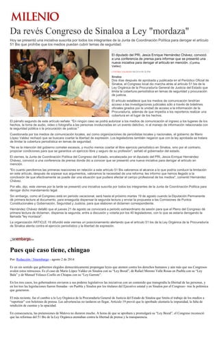 Da revés Congreso de Sinaloa a Ley "mordaza"
Hoy se presentó una iniciativa suscrita por todos los integrantes de la Junta de Coordinación Política para derogar el artículo
51 Bis que prohíbe que los medios puedan cubrir temas de seguridad.
El diputado del PRI, Jesús Enrique Hernández Chávez, convocó
a una conferencia de prensa para informar que se presentó una
nueva iniciativa para derogar el artículo en mención. (Cynthia
Valdez)
CYNTHIA VALDEZ01/08/2014 09:28 PM
Sinaloa
Dos días después de aprobada y publicada en el Periódico Oficial de
Sinaloa, el Congreso local dio marcha atrás al artículo 51 bis de la
Ley Orgánica de la Procuraduría General de Justicia del Estado que
limita la cobertura periodística en temas de seguridad y procuración
de justicia.
El artículo establece que los medios de comunicación tendrían
acceso a las investigaciones judiciales sólo a través de boletines
oficiales girados por la unidad de acceso a la información de la
Procuraduría, además de que impedía a los reporteros realizar una
cobertura en el lugar de los hechos.
El párrafo segundo de este artículo señala: "En ningún caso se podrá autorizar a los medios de comunicación el ingreso a los lugares de los
hechos, la toma de audio, video o fotografía a las personas involucradas en un evento delictivo, ni al manejo de información relacionada con
la seguridad pública o la procuración de justicia."
Cuestionada por los medios de comunicación locales, así como organizaciones de periodistas locales y nacionales, el gobierno de Mario
López Valdez rechazó que se buscara coartar la libertad de expresión. Los legisladores también negaron que con la ley aprobada se tratara
de limitar la cobertura periodística en temas de seguridad.
"No es la intención del gobierno cometer excesos, y mucho menos coartar el libre ejercicio periodístico en Sinaloa, sino por el contrario,
propiciar condiciones para que se garantice un ejercicio libre y seguro de su profesión", señaló el gobernador del estado.
El viernes, la Junta de Coordinación Política del Congreso del Estado, encabezada por el diputado del PRI, Jesús Enrique Hernández
Chávez, convocó a una conferencia de prensa donde dio a conocer que se presentó una nueva iniciativa para derogar el artículo en
mención.
"En cuanto percibimos las primeras reacciones en relación a este artículo 51 Bis valoramos el alcance a lo que podría conducir la limitación
en este artículo, después de sopesar sus argumentos, valoramos la necesidad de una reforma; les informo que hemos llegado a la
conclusión de que efectivamente se puede dar una situación que pudiera afectar el campo profesional de los medios", comentó Hernández
Chávez.
Por ello, dijo, este viernes por la tarde se presentó una iniciativa suscrita por todos los integrantes de la Junta de Coordinación Política para
derogar dicho mandamiento legal.
Sin embargo, como el Congreso está en periodo vacacional, será hasta el próximo martes 19 de agosto cuando la Diputación Permanente
dé primera lectura al documento, para enseguida dispensar la segunda lectura y enviar la propuesta a las Comisiones de Puntos
Constitucionales y Gobernación, Seguridad y Justicia, para que elaboren el dictamen correspondiente.
Hernández Chávez detalló que el jueves 21 de agosto se convocará a periodo extraordinario de sesión para que el Pleno del Congreso dé
primera lectura de dictamen, dispense la segunda, entre a discusión y votarla por los 40 legisladores, con lo que se estaría derogando la
llamada "ley mordaza".
La organización ARTICLE 19 difundió este viernes un posicionamiento alertando que el artículo 51 bis de la Ley Orgánica de la Procuraduría
de Sinaloa atenta contra el ejercicio periodístico y la libertad de expresión.
Pues qué caso tiene, chingao
Por: Redacción / Sinembargo - agosto 2 de 2014
Es un sin sentido que gobiernos elegidos democráticamente propongan leyes que atenten contra los derechos humanos y aún más que sus Congresos
avalen estos retrocesos. Es el caso de Mario López Valdez en Sinaloa con su “Ley Bozal”, de Rafael Moreno Valle Rosas en Puebla con su “Ley
Bala” y de Manuel Velasco Coello en Chiapas con su “Ley Garrote”.
En los tres casos, los gobernadores enviaron a sus poderes legislativos las iniciativas con un contenido que transgredía la libertad de las personas, y
en los tres las legislaciones fueron frenadas –en Puebla y Sinaloa por los titulares del Ejecutivo estatal y en Sinaloa por el Congreso– tras la polémica
que generaron.
El más reciente, fue el cambio a la Ley Orgánica de la Procuraduría General de Justicia del Estado de Sinaloa que limita el trabajo de los medios a
“reportear” con boletines de prensa. Las advertencias no tardaron en llegar, Artículo 19 previó que lo aprobado alentaría la impunidad, la falta de
rendición de cuentas y la opacidad.
En consecuencia, las pretensiones de Malova no duraron mucho. A horas de que se aprobara y promulgará su “Ley Bozal”, el Congreso reconoció
que las reformas del 51 Bis de la Ley Orgánica atentaban contra la libertad de prensa y la transparencia.
 