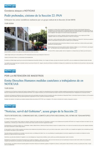Condena ataque a NOTICIAS
Pedir prebendas, cinismo de la Sección 22: PAN
Criticaron los actos vandálicos realizaros por un grupo radical de la Sección 22 del SNTE
YURI SOSA
Al expresar su rechazo total a los destrozos que realizó ayer la Sección 22 del Sindicato Nacional de
Trabajadores de la Educación (SNTE) en diferentes oficinas del Partido Revolucionario Institucional (PRI), el
secretario general del Comité Directivo Estatal del Partido Acción Nacional (PAN), Luis Zárate Aragón señaló
que el magisterio "está rayado en el cinismo de pedir más prebendas".
Pues aseveró que con quemar y destrozar oficinas de partidos políticos no van a lograr que el Poder
Legislativo realice una Ley Estatal de Educación a modo de un sólo grupo.
Sobre todo, cuando el gobernador Gabino Cué mantiene el diálogo con la Sección 22. Será ahora el gobierno
federal el responsable de proporcionarle los salarios que le correspondan.
En caso que las acciones que los docentes realizaron el jueves, apuntó que no habría motivos para realizar
destrozos en las sedes políticas.
Zárate Aragón dijo que las fuerzas políticas estarían abiertas al diálogo y no a la confrontación, pues aseguró
que " han defendido lo que los maestros proponen, cuando es justo.
El líder del PAN y maestro jubilado, llamó al magisterio a no dejarse llevar por líderes que sólo buscan su
propio beneficio y se sitúen en su papel de docentes para ser un factor de cambio.
Zárate Aragón opinó que no sería posible que el PRI manipulara las acciones que protagonizó la Sección 22.
TOMA DE “NOTICIAS” PRIVA A LA SOCIEDAD DE INFORMACIÓN
El panista Luis Zárate Aragón apuntó que la toma de las instalaciones del periódico Noticias, Voz e Imagen de Oaxaca, por parte de la Sección 22 del SNTE, priva a la ciudadanía de la libertad de estar informado.
“Los medios son el vínculo para que la sociedad conozca lo que hace la Sección 22”, aseguró y abundó que Noticias ha señalado el hartazgo de la ciudadanía por esos métodos de lucha que llevan a cabo para exigir
atención a sus demandas.
POR LA RETENCIÓN DE MAESTROS
Emite Derechos Humanos medidas cautelares a trabajadores de en
NOTICIAS
YURI SOSA
La Defensoría de los Derechos Humanos del Pueblo de Oaxaca (DDHPO) inició un cuaderno de antecedentes del que se emitieron medidas cautelares para garantizar los derechos humanos de las personas que
estuvieron retenidas dentro de las oficinas del periódico NOTICIAS, Voz e Imagen de Oaxaca, por la toma del edificio que realizó la Sección 22 del Sindicato Nacional de Trabajadores de la Educación (SNTE).
La Dirección de Quejas de la Defensoría inició el proceso para que las autoridades intervengan de forma inmediata, entre ellas la Secretaría de Seguridad Pública, la Secretaría General de Gobierno y la Procuraduría
General de Justicia del Estado, para que además garanticen la seguridad en la zona, a pesar de la liberación del edificio.
Alrededor del mediodía, los maestros que estaban apostados afuera del periódico NOTCITIAS, que no llegaban a 100, pintaron la fachada del inmueble y enseguida se retiraron.
"Noticias, servil del Gobierno", acusa grupo de la Sección 22
TEXTO ÍNTEGRO DEL COMUNICADO DEL COMITÉ EJECUTIVO SECCIONAL DEL ISTMO DE TEHUANTEPEC
AL PUEBLO DE OAXACA.
Al cumplirse 13 días de plantón masivo rotativo por regiones, maestros de la región del Istmo de Tehuantepec, repudiaron en las instalaciones del periódico NOTICIAS Voz e Imagen del Gobierno de Gabino Cué, las
maledicencias e infundios que en últimas fechas ha hecho dicho medio contra el movimiento magisterial de Oaxaca.
Simultáneamente, los sectores de Salina Cruz, Tehuantepec, Ixtepec, Matías Romero y Reforma de Pineda, liberaron el paso en la caseta de Huitzo, en el marco de la jornada de lucha que este magisterio abandera,
para exigir cumplimiento a nuestro pliego petitorio.
En este sentido, el sector Juchitán se aposto a las afueras de las instalaciones del periódico Noticias, que hoy se vende al mejor postor, cuando en el 2006, tuvo el respaldo del magisterio tras la embestida que sufría
por el gobierno del asesino y tirano Ulises Ruiz.
Hoy esta empresa que desinforma a la sociedad, se lava las manos y se doblega ante Gabino Cué, con una puñalada por la espalda golpea al movimiento magisterial que ha resistido los embates de muchos
gobiernos a lo largo de más de 34 años de lucha.
Advertimos, que ante esta embestida, el magisterio no se verá doblegado por ninguna fuerza mediática, social y política que pretenda desquebrajar nuestro movimiento.
Manifestamos al chiapaneco Ericel Gómez Nucamendi que el pueblo es inteligente, y sabrá cobrar todas y cada una de las traiciones que hoy orquesta bajo el amparo de este medio vendido. No es pretensioso
recuperar que Noticias se ha convertido en una mafia política dentro de la administración pública del estado.
Es de mencionar, que desde el arribo del supuesto gobierno del cambio, Noticias se ha dedicado a golpear al magisterio de Oaxaca, cuando gracias a este movimiento, el tirano y su persecución priísta, no logró
cerrar sus instalaciones.
 