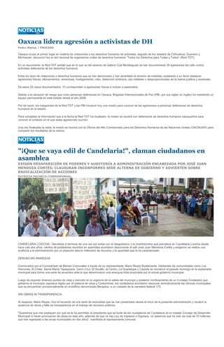 Oaxaca lidera agresión a activistas de DH
Pedro Matías / PROCESO

Oaxaca ocupa el primer lugar en materia de violaciones a los derechos humanos de activistas, seguido de los estados de Chihuahua, Guerrero y
Michoacán, denunció hoy la red nacional de organismos civiles de derechos humanos “Todos los Derechos para Todas y Todos” (Red-TDT).

En un documento, la Red-TDT señaló que en lo que va del sexenio de Gabino Cué Monteagudo se han documentado 29 agresiones tan sólo contra
activistas defensores de los derechos humanos.

Entre los tipos de violaciones a derechos humanos que se han denunciado y han ameritado la emisión de medidas cautelares a su favor destacan
agresiones físicas, allanamientos, amenazas, hostigamiento, robo, detención arbitraria, uso indebido o desproporcionado de la fuerza pública y asesinato.

De estos 29 casos documentados, 10 corresponden a agresiones físicas e incluso a asesinatos.

Debido a la situación de riesgo que viven personas defensoras en Oaxaca, Brigadas Internacionales de Paz (PBI, por sus siglas en inglés) ha mantenido un
equipo permanente en este estado desde el año 2008.

Por tal razón, los integrantes de la Red-TDT y las PBI iniciaron hoy una misión para conocer de las agresiones a personas defensoras de derechos
humanos en el estado.

Para completar la información que a la fecha la Red-TDT ha recabado, la misión se reunirá con defensores de derechos humanos oaxaqueños para
conocer el contexto en el que estas agresiones ocurren.

Una vez finalizada la visita, la misión se reunirá con la Oficina del Alto Comisionado para los Derechos Humanos de las Naciones Unidas (OACNUDH) para
compartir los resultados de la misma.




"¡Que se vaya edil de Candelaria!", claman ciudadanos en
asamblea
EXIGEN DESAPARICIÓN DE PODERES Y AUDITORÍA A ADMINISTRACIÓN ENCABEZADA POR JOSÉ JUAN
MENDOZA CORTÉS; CLAUSURAN INCONFORMES SEDE ALTERNA DE GOBIERNO Y ADVIERTEN SOBRE
RADICALIZACIÓN DE ACCIONES
PATRICIA PACHECO/CORRESPONSAL




CANDELARIA LOXICHA.- Decididos a terminar de una vez por todas con el desgobierno y la incertidumbre que prevalece en Candelaria Loxicha desde
hace casi dos años, cientos de pobladores reunidos en asamblea acordaron desconocer al edil José Juan Mendoza Cortés y exigieron se realice una
auditoría a la administración por un presunto desvío millonario de recursos y la opacidad que la ha caracterizado.

DENUNCIAN ANARQUÍA

Convocados por el Comisariado de Bienes Comunales a través de su representante, Mario Reyes Bustamante, habitantes de comunidades como Los
Horcones, El Chilar, Santa María Tepexipana, Cerro Cruz, El Azulillo, el Centro, La Guadalupe y Caulote se reunieron el pasado domingo en la explanada
municipal para tomar una serie de acuerdos ante lo que denominaron una anarquía total propiciada por el actual gobierno municipal.

Luego de exponer diversos puntos de vista y coincidir en la urgencia de la salida del munícipe y posterior nombramiento de un Consejo Ciudadano que
gobierne el municipio zapoteca regido por el sistema de Usos y Costumbres, los ciudadanos acordaron clausurar simbólicamente las oficinas municipales
que se encuentran provisionalmente en el edificio denominado Becaplus, a un costado de la carretera federal 175.

SIN OBRAS NI TRANSPARENCIA

Al respecto, Mario Reyes, hizo el recuento de una serie de anomalías que se han presentado desde el inicio de la presente administración y recalcó la
ausencia de obras y falta de transparencia en el manejo de recursos públicos.

"Queremos que nos expliquen por qué se le ha permitido al presidente que se burle de los ciudadanos de Candelaria al no instalar Consejo de Desarrollo
Municipal ni hacer priorización de obras en este año, además de que no hay Ley de Ingresos ni Egresos, no sabemos que ha sido de más de 70 millones
que han ingresado a las arcas municipales en dos años", manifestó el representante comunal.
 