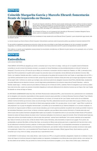 Coincide Margarita Garcia y Marcelo Ebrard: fomentarán
frente de izquierda en Oaxaca.
                                               El puerto de Acapulco extendió su alfombra roja el pasado sabado para recibir a políticos de toda la república
                                               que se dieron cita para acompañar en su toma de protesta a Luis Walton Aburto como Alcalde de Acapulco,
                                               Guerrero. El hoy presidente municipal abanderó la coalición que integraron los partidos de la revolución
                                               democrática (PRD), del trabajo (PT) y Movimiento Ciudadano (MC).

                                               Por el Estado de Oaxaca, se vio la asistencia de la diputada por Movimiento Ciudadano Margarita Garcia
                                               Garcia, quien es compañera de partido de Walton Aburto.

En dicha toma de protesta coincidió con quien fue considerado el mejor alcalde del mundo Marcelo Ebrard Casaubon, quien actualmente sigue siendo Jefe
de Gobierno del DF.

La reunión propició que Garcia Garcia y Ebrard Casaubon intercambiaran opiniones sobre el panorama político que plantea el escenario electoral 2018.

En ese sentido la legisladora oaxaquena se pronuncio a favor de crear en la entidad un gran frente para trabajar en pro de la sociedad, los pueblos
marginados, el comercio y todas las áreas de atención atendiendo a las futuras elecciones del 2013 y para la correspondiente sucesión del 2018.

Para nadie es un secreto que la legisladora naranja siempre ha encontrando coincidencias con Marcelo de quien siempre se ha expresado como un hombre
estadista, preparado y sensible.




Entredichos
LUIS OCEJO MARTÍNEZ


PUES SEÑOR, AHÍ ESTÁN dos abogados que vienen a comprobar que no hay crimen sin castigo --nada que ver con aquella novela de Dostoievski
convertida en una de la cimas de la literatura universal- y ya preparan en tierras finlandesas una documentada demanda en contra del "carnicero de
Antequera". El anuncio se hizo a 24 horas de que en México se conmemore un aniversario más de la matanza de Tlatelolco, en 1968. La demanda contra
Ulises Ruiz Ortiz se presentaría en aquella nación europea "por presuntos nexos con el asesinato, de dos defensores de los derechos humanos, Bety
Cariño y Jyri Jaakkola, finlandés éste último, muertos en una emboscada en las goteras del municipio de San Juan Copala, en aquel trágico año de 2010, y
cuyo territorio prácticamente ha sido una tierra de nadie, aunque hay que reconocer el esfuerzo oficial para evitar que la sangre siga sangrando el costado
de esa región mártir. Conforme a la versión que nos llegó a esta columna por parte de los abogados mexicanos David Peña y Michelle Salas, ampliamente
conocidos defensores de los derechos humanos, la acción legal estaría presentándose en los próximos meses ante la Fiscalía finlandesa ---antes de
Navidad, desde luego---- mientras avanza el juicio abierto en Oaxaca por los crímenes de Cariño y Jaakkola. Narran los abogados lo que muchos ya saben:
hace más de dos años, cuando una caravana humanitaria integrada por veinticuatro defensores de los derechos humanos que se dirigía a San Juan Copala
fue atacada con armas de fuego en Oaxaca.


EL ENTONCES GOBERNADOR Ulises Ruiz Ortiz, del Partido Revolucionario Institucional (PRI), y otros funcionarios de su administración son considerados
por los abogados como presuntos responsables de haber apoyado al presunto grupo paramilitar, la Unidad de Bienestar Social de la Región Triqui (Ubisort),
que supuestamente estaría tras los hechos y controla actualmente, por la fuerza, al municipio de San Juan Copala, donde muchos de sus habitantes
prefieren morirse de hambre que renunciar a tener una arma de fuego. Ruiz Ortiz, públicamente reconoció que le daba dinero al grupo (Ubisort) y hay una
declaración en medios donde dice 'Yo le doy dinero al Ubisort para programas sociales. Si lo usa para armas, no es mi culpa' ", según Peña. La petición se
está preparando "con un grupo de abogados internacionales" y se justifica "por la nacionalidad de Jyri. Estamos trabajando, es un proceso complicado, no
se ha hecho en ninguna ocasión en México un juicio de esta naturaleza y por lo tanto queremos presentar una petición bien armada que también involucre a
las autoridades finlandesas y que se inicien, se llaman comisiones rogatorias, para que México esté enviando información a Finlandia sobre este caso".
Sobre el juicio ante la justicia mexicana la abogada Salas explicó que el pasado 27 de septiembre entró en una nueva fase al haber librado la Procuraduría
General de Justicia de Oaxaca órdenes de arresto contra 12 personas implicadas en los hechos por cargos de homicidio. Ahora "la fiscalía tendrá hasta seis
meses para continuar acumulando pruebas en contra de esas doce personas", quienes fueron identificadas "como autores materiales de los asesinatos",
dijo. Hasta el momento uno de los doce, el líder de Ubisort, Rufino Juárez Hernández, está encarcelado en espera de ser juzgado. Por lo pronto, dos
eurodiputadas, la alemana Ska Keller y la finesa Satu Hassi, se encuentran en México esta semana para hacer un seguimiento del caso del crimen contra
los dos defensores de derechos humanos y elaborar un informe para el Parlamento Europeo (PE). Los eurodiputados entrevistarían con personal de la
Cancillería mexicana, de la Fiscalía federal y de la Secretaría de Gobernación, pero también mañana miércoles tienen previstas reuniones en esta capital,
con el gobernador, Gabino Cué, y con el presidente del Tribunal Superior de Justicia del estado, Alfredo Lagunas Rivera. Quizá estemos a punto de
comprobar que no hay crimen sin castigo, aunque éste sea un apercibimiento moral.


A LAS DURAS Y A LAS maduras -más a éstas últimas-- están muchos en el PRI, en una guerra soterrada y desgastante, tratando de no doblarse ni mucho
menos dar tregua en la lucha por alcanzar la dirigencia estatal, tan vapuleada y bocabajeada en las últimas elecciones donde la derrota, como siempre, fue
las más solitaria de las huérfana. Hoy que sienten los vientos de fronda, los tricolores se engallan, y si no, véase a Elías Cortés López, sintiéndose la
 