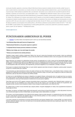 neurona gris del partido y agarrando a coscorrones a Manuel Teófilo García Corpus por ignorar los estatutos del otrora invencible y señalar "que por no
existir un padrón electoral, es improcedente una consulta a la base como medio para elegir presidente estatal del tricolor, y que en el procedimiento para
ocupar ese cargo no deben participar ex presidentes. Ello es una aberración". Esto apenas nos da un esbozo de cómo se pondrán los jaloneos entre los
aspirantes y suspirantes a tan enorme hueso. Las mordidas estarán a peso. *** Y HABLANDO EN LENGUAJE monetario, pesos son los que se dejaron
pedir los integrantes del Consejo General del Instituto Estatal Electoral y de Participación Ciudadana, quienes aprobaron anoche solicitar un presupuesto de
431 millones 125 mil 368 pesos con 30 centavos, para el ejercicio del 2013 electoral, en el que habrán de elegirse 42 diputados locales y 570 presidentes
municipales por el régimen de partidos políticos y por el sistema de derecho consuetudinario. Nos comenta Luis Velásquez que tal presupuesto es el mismo
al ejercido en 2010, sólo que en esta ocasión no se elegirá gobernador del estado. De esos 431 millones y pico se dedicarían al gasto operativo o corriente;
90 millones se aplicarían a las prerrogativas de los partidos políticos; y 283 millones se dedicarían al proceso electoral ordinario 2012-2013. *** HOY, DOS
DE OCTUBRE no puede olvidarse nunca, especialmente por nuestras gorilitas gobernantes, muchos de los cuales tienen una tremenda compulsión a
reprimir y reprimir. No más Tlatelolcos. *** ENTREDICHOS volverá.


entredichos@hotmail.com




FUNCIONARIOS AMBICIONAN EL PODER
        Columnas / Tiro al Blanco Martes, 25 de Septiembre de 2012 12:48 hrs, por Julio Cesar Martínez Gandarillas


* Juan Mendoza Reyes debe pedir licencia al Congreso local

* Netzahualcóyotl Salvatierra y los grandes negocios en gobierno

* La diputada Patricia Campos promueve aviadores en la Cámara

* Militares, buen trabajo, pero muy mala imagen de sus jefes

* Tlaxiaco y la corrupción de los mandos policiacos

 Decididos a seguir creando conflictos al gobernador Gabino Cué, hay por lo menos tres funcionarios que han sacado a relucir sus ambiciones
políticas, dos de ellos plenamente identificados, y que por estos días están tirando carretadas de dinero a dos de los grupos de la Sección 22 para
imponer a un dirigente flexible.

Según información que recabaron los colaboradores de esta columna, los apadrinados son ni más ni menos que los ultrarradicales Rogelio Vargas
Garfias y Germán Mendoza Nube, dueños de las organizaciones Unión de Trabajadores de la Educación (UTE), una de las más violentas al interior
del magisterio, y el Frente Popular Revolucionario (FPR), brazo armado de la desestabilización en contra del gobierno de Gabino Cué, que cuando
no está bloqueando calles, toma camiones, cierra dependencias, promueve la ilegalidad con sus mototaxistas y chantaje a municipios.

El otro grupo lo encabezaría Azael Santiago Chepi, con quien también negociaron para tratar de imponer a dirigentes a quienes puedan manipular a
su favor en un momento dado que lo requieran.

Y los funcionarios que están derrochando el dinero del pueblo de Oaxaca son Arturo Peimbert Calvo y Jaime Bolaños Cacho; el primero se dice
presidente de la Defensoria de los Derechos Humanos pero desde que asumió el cargo no ha hecho nada; el segundo es el jefe de la Oficina de la
Gubernatura, cada vez más activo en la atención de conflictos sociales.

Un tercero aun no está identificado pero aunque no despacha en la ciudad de Oaxaca, continuamente viene a la capital para hacer sus amarres,
todo a base de dinero; en este juego entra también el ex director del IEEPO, Bernardo Vásquez Guzmán, que aun mantiene a su gente de confianza
en esa dependencia, misma que le está operando la transferencia de recursos para el magisterio.

Tanto Chepi como los de la UTE, aseguran, estuvieron derrochando dinero a manos llenas y comprando votos, ofreciendo plazas y ascensos, con
tal de que votaran por sus candidatos; por lo menos hasta el cierre de esta columna, aun no se sabían los nombres de los ganadores, pero
cualquiera de ellos, ya lleva la marca del gobierno estatal e incluso de algunos ex gobernadores, como Ulises Ruiz Ortiz.

De cualquier forma, el dinero ha sido derrochado bajo cualquier pretexto, incluyendo desplegados en medios, foros supuestamente educativos e
incluso pago de oficinas.

Nos relatan, por ejemplo, que Rogelio Vargas Garfias está estrenando nuevas oficinas en Santa Rosa Panzacola, y ahora está pidiendo más dinero
a sus mecenas para pagar una casa en Ciudad Ixtepec, que quiere pagar a precio risible también a un profesor.

Por lo pronto, ni por el lado del gobierno ni por el lado de de los maestros, habrá una mejor educación y un ambiente de paz social; todo lo contrario,
el nuevo comité ejecutivo seccional del magisterio llega con más ambiciones políticas, con miras a participar en el reparto de las diputaciones
locales, el próximo año, y algunas presidencias municipales.

Y con miras a participar muy activamente en el proceso electoral del 2016, para impulsar a Bolaños Cacho, a través del PRD, con el apoyo de Arturo
Peimbert y Bernardo Vásquez, entre otros. No importa que el más lastimado políticamente desde ahora sea el gobernador Gabino Cué. Todo sea
por las ambiciones políticas.
 