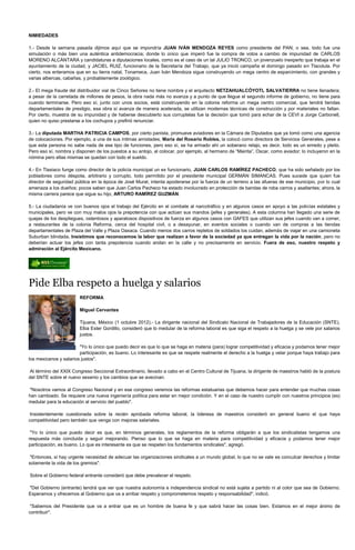 NIMIEDADES

1.- Desde la semana pasada dijimos aquí que se impondría JUAN IVÁN MENDOZA REYES como presidente del PAN; o sea, todo fue una
simulación o más bien una auténtica antidemocracia; donde lo único que imperó fue la compra de votos a cambio de impunidad de CARLOS
MORENO ALCÁNTARA y candidaturas a diputaciones locales, como es el caso de un tal JULIO TRONCO, un jovenzuelo inexperto que trabaja en el
ayuntamiento de la ciudad, y JACIEL RUIZ, funcionario de la Secretaría del Trabajo, que ya inició campaña el domingo pasado en Tlacolula. Por
cierto, nos enteramos que en su tierra natal, Tonameca, Juan Iván Mendoza sigue construyendo un mega centro de esparcimiento, con grandes y
varias albercas, cabañas, y probablemente zoológico.

2.- El mega fraude del distribuidor vial de Cinco Señores no tiene nombre y el arquitecto NETZAHUALCÓYOTL SALVATIERRA no tiene llenadera;
a pesar de la carretada de millones de pesos, la obra nada más no avanza y a punto de que llegue el segundo informe de gobierno, no tiene para
cuando terminarse. Pero eso sí, junto con unos socios, está construyendo en la colonia reforma un mega centro comercial, que tendrá tiendas
departamentales de prestigio, esa obra sí avanza de manera acelerada, se utilizan modernas técnicas de construcción y por materiales no faltan.
Por cierto, muestra de su impunidad y de haberse descubierto sus corruptelas fue la decisión que tomó para echar de la CEVI a Jorge Carbonell,
quien no quiso prestarse a los cochupos y prefirió renunciar.

3.- La diputada MARTHA PATRICIA CAMPOS, por cierto panista, promueve aviadores en la Cámara de Diputados que ya tomó como una agencia
de colocaciones. Por ejemplo, a una de sus íntimas amistades, María del Rosario Robles, la colocó como directora de Servicios Generales, pese a
que esta persona no sabe nada de ese tipo de funciones, pero eso sí, se ha armado ahí un soberano relajo, es decir, todo es un enredo y pleito.
Pero eso sí, nombra y disponen de los puestos a su antojo, al colocar, por ejemplo, al hermano de “Mairita”, Oscar, como aviador; lo incluyeron en la
nómina pero ellas mismas se quedan con todo el sueldo.

4.- En Tlaxiaco funge como director de la policía municipal un ex funcionario, JUAN CARLOS RAMÍREZ PACHECO, que ha sido señalado por los
pobladores como déspota, arbitrario y corrupto, todo permitido por el presidente municipal GERMÁN SIMANCAS. Pues sucede que quien fue
director de seguridad pública en la época de José Murat, intenta apoderarse por la fuerza de un terreno a las afueras de ese municipio, por lo cual
amenaza a los dueños; pocos saben que Juan Carlos Pacheco ha estado involucrado en protección de bandas de roba carros y asaltantes; ahora, la
misma carrera parece que sigue su hijo, ARTURO RAMÍREZ GUZMÁN.

5.- La ciudadanía ve con buenos ojos el trabajo del Ejército en el combate al narcotráfico y en algunos casos en apoyo a las policías estatales y
municipales, pero ve con muy malos ojos la prepotencia con que actúan sus mandos (jefes y generales). A esta columna han llegado una serie de
quejas de los despliegues, ostentosos y aparatosos dispositivos de fuerza en algunos casos con GAFES que utilizan sus jefes cuando van a comer,
a restaurantes de la colonia Reforma, cerca del hospital civil, o a desayunar, en eventos sociales o cuando van de compras a las tiendas
departamentales de Plaza del Valle y Plaza Oaxaca. Cuando menos dos carros repletos de soldados los cuidan, además de viajar en una camioneta
Suburban blindada. Insistimos que reconocemos la labor que realizan a favor de la sociedad ya que entregan la vida por la nación, pero no
deberían actuar los jefes con tanta prepotencia cuando andan en la calle y no precisamente en servicio. Fuera de eso, nuestro respeto y
admiración al Ejército Mexicano.




Pide Elba respeto a huelga y salarios
                        REFORMA

                        Miguel Cervantes

                        Tijuana, México (1 octubre 2012).- La dirigente nacional del Sindicato Nacional de Trabajadores de la Educación (SNTE),
                        Elba Ester Gordillo, consideró que lo medular de la reforma laboral es que siga el respeto a la huelga y se vele por salarios
                        justos.

                        "Yo lo único que puedo decir es que lo que se haga en materia (para) lograr competitividad y eficacia y podamos tener mejor
                        participación, es bueno. Lo interesante es que se respete realmente el derecho a la huelga y velar porque haya trabajo para
los mexicanos y salarios justos".

Al término del XXIX Congreso Seccional Extraordinario, llevado a cabo en el Centro Cultural de Tijuana, la dirigente de maestros habló de la postura
del SNTE sobre el nuevo sexenio y los cambios que se avecinan.

"Nosotros vamos al Congreso Nacional y en ese congreso veremos las reformas estatuarias que debemos hacer para entender que muchas cosas
han cambiado. Se requiere una nueva ingeniería política para estar en mejor condición. Y en el caso de nuestro cumplir con nuestros principios (es)
medular para la educación al servicio del pueblo".

 Insistentemente cuestionada sobre la recién aprobada reforma laboral, la lideresa de maestros consideró en general bueno el que haya
competitividad pero también que venga con mejoras salariales.

 "Yo lo único que puedo decir es que, en términos generales, los reglamentos de la reforma obligarán a que los sindicalistas tengamos una
respuesta más concluida y seguir mejorando. Pienso que lo que se haga en materia para competitividad y eficacia y podamos tener mejor
participación, es bueno. Lo que es interesante es que se respeten los fundamentos sindicales", agregó.

 "Entonces, sí hay urgente necesidad de adecuar las organizaciones sindicales a un mundo global, lo que no se vale es conculcar derechos y limitar
solamente la vida de los gremios".

Sobre el Gobierno federal entrante consideró que debe prevalecer el respeto.

"Del Gobierno (entrante) tendrá que ver que nuestra autonomía e independencia sindical no está sujeta a partido ni al color que sea de Gobierno.
Esperamos y ofrecemos al Gobierno que va a arribar respeto y comprometemos respeto y responsabilidad", indicó.

 "Sabemos del Presidente que va a entrar que es un hombre de buena fe y que sabrá hacer las cosas bien. Estamos en el mejor ánimo de
contribuir".
 