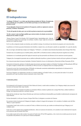 El todopoderoso
*Lo llaman “El Doctor” y es el alter ego del próximo presidente de México. Formado más
en la academia que en la política, será sin duda el personaje con más influencia del
próximo sexenio

*Como diputado al frente de la Comisión de Presupuesto, emitió un reglamento contra la
pasarela y el famoso “besamanos”

*No fue del agrado de todos, pero con eso dio las primeras muestras de su personalidad

*Se dio a conocer como una figura pública que contrarrestaba a los demás secretarios de
finanzas de los estados en el país

 Oaxaca, Oaxaca, Lunes 01 de Octubre, 2012 (Armando Estrop / reporteindigo.com).- Atrás de
los presidentes siempre hay un personaje de confianza –hombre o mujer- capaz de ser factor de
decisión en el rumbo de un país.

En él o en ella se deposita el poder casi absoluto, pero también la intriga y la envidia por tener derecho de picaporte con la más alta esfera.

La polémica es el terreno que pisan diariamente estos hombres y mujeres tras y con ello poner a prueba sus capacidades. Es su pan de cada día.

Ahí, en ese lugar, está desde hace tiempo Luis Videgaray: “El Doctor”, y sin duda la mano derecha del presidente electo Enrique Peña Nieto.

Formado más en la academia que en el ámbito político, desde 2005 es el hombre de toda la confianza del próximo inquilino de Los Pinos.

Actualmente es el coordinador general del equipo de transición que han prometido será diferente al de los anteriores sexenios panistas.

Videgaray fue el encargado de presentar ante un auditorio atiborrado de políticos y prensa la primera iniciativa del nuevo gobierno al Congreso.

Era el proyecto para dotar de mayores facultades el Instituto Federal de Acceso a la Información y Protección de Datos Personales (IFAI).

Economista de formación, pertenece al reducido grupo de mexicanos que logran estudiar en el Instituto Tecnológico de Massachusetts (MIT por
sus siglas en inglés) en donde obtuvo su doctorado en 1998 con la tesis: La respuesta fiscal a los choques petroleros.

El asesor de su tesis fue el economista James. M Poterba, un destacado economista estadounidense especializado en la afectación de la
imposición de impuestos en las economías de los países.

De ahí que Videgaray sea ampliamente conocido en el mundo académico en Estados Unidos y en otras partes del mundo. Es la carta de
presentación de lo que los priistas insisten en presumir como el nuevo PRI.



Credenciales priistas



En la década de los 90, durante el sexenio de Carlos Salinas de Gortari y siendo todavía estudiante, Luis Videgaray trabajó como asesor del
Secretario de Hacienda, Pedro Aspe Armella.

Antes de entrar de lleno al mundo de la política en el Estado de México, durante el gobierno de su amigo Peña Nieto, colaboró también en
Protego, una empresa privada del ex secretario salinista.

Desde ahí fue enviado por Aspe a buscar fórmulas que resolvieran el problema de deuda pública que heredaba la administración mexiquense de
Arturo Montiel.

Su buen desempeño le valió que el sucesor, Enrique Peña Nieto, lo designara su secretario de Finanzas.

En ocasiones incluso la presencia de Videgaray ha llegado a eclipsar la imagen del mexiquense. Se le considera el verdadero autor del libro
“México, la gran esperanza”.

La periodista Lydia Cacho reveló en su cuenta de Twitter, en febrero de este año, que contaba con información de que Videgaray era el
verdadero autor.

Como esto, en otros aspectos de la campaña presidencial y ahora en el proceso de transición, se le considera el autor intelectual de la mayoría
de los proyectos que ha lanzado Peña Nieto.

Es un asiduo usuario de las redes sociales. Su cuenta de Twitter tiene 109 mil 506 seguidores, y fue a través de ese medio que provocó uno de
los episodios más polémicos en su paso por la Cámara de Diputados.
 