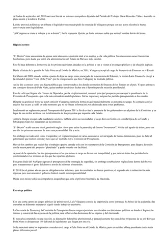 A finales de septiembre del 2010 sacó una foto de su entonces compañero diputado del Partido del Trabajo, Oscar González Yáñez, dormido en
plena sesión y la subió a Twitter.

La foto provocó polémica y en tribuna el legislador balconeado pidió la renuncia de Videgaray porque con sus actos afectaba la buena
convivencia entre legisladores.

“Al Congreso se viene a trabajar y no a dormir”, fue la respuesta. Quizás ya desde entonces sabía que sería el hombre detrás del trono.



Rápido ascenso



“El Doctor” tiene una carrera de apenas siete años con exposición total a los medios y a la vida pública. Sus años como asesor fueron tras
bambalinas, pero desde que entró a la administración del Estado de México, todo cambió.

Esto lo hace diferente a la mayoría de los priistas que tienen décadas en la política y van y vienen a los cargos públicos y de elección popular.

Desde el inicio de la gestión de Peña Nieto en el Estado de México, en 2005, Videgaray ocupó el cargo de Secretario de Finanzas en el Estado.

En febrero del 2009, cuando estaba a punto de dejar su cargo como encargado de la economía del Edomex, la revista Latin Finance le otorgó a
la entidad el premio “Deal of the Year”, por la renegociación que hizo Videgaray de la deuda pública.

Así se dio a conocer como una figura pública que contrarrestaba a los demás secretarios de finanzas de los Estados en el país. Ya para entonces
era consejero directo de Peña Nieto, quien también desde esas fechas era el favorito para la sucesión presidencial.

Esto le valió que llegara a la Cámara de Diputados, por la vía plurinominal, como el principal prospecto para ocupar la presidencia de la
Comisión de Presupuesto, que es la más cotizada en cada legislatura. Ahí se negocian y asignan las partidas presupuestales a los estados.

Durante su gestión al frente de esta Comisión Videgaray cambió la forma en que tradicionalmente se utilizaba ese cargo. Su contacto con los
medios fue escaso y cuidó en todo momento que no se filtrara información por adelantado para evitar problemas.

Implementó un reglamento para el Presupuesto de Egresos 2011 a fin de evitar la presencia de los gobernadores en el pleno de la Comisión, y en
lugar de eso recibir archivos con la información de los proyectos que requería cada Estado.

Antes la liturgia era que cada mandatario asistiera, hablara sobre sus necesidades y luego diera un festín con comida típica de su Estado y
bebida para todos los integrantes de la comisión.

“El Doctor” acabó con ese ritual, poniendo reglas claras para evitar la pasarela y el famoso “besamanos”. No fue del agrado de todos, pero con
eso dio las primeras muestras de tener una personalidad fría y seria.

Sin embargo no todo salió como él esperaba y el reglamento pasó en varias ocasiones a ser un legado de buenas intenciones, pues no faltó el
gobernador que realizó comida y tuvo que ser recibido por la Comisión de Presupuesto.

Otro de los cambios que realizó fue el trabajar a puerta cerrada solo con los secretarios de la Comisión de Presupuesto, para llegar a la sesión
con la mayor parte del proyecto “planchado” y poder votarlo con facilidad.

A pesar de la oposición, los dos presupuestos en los que estuvo a cargo se dieron con tranquilidad, y por parte de todos los partidos hubo
conformidad en los términos en los que fue repartido el dinero.

Fue gran aliado del PAN para apoyar el presupuesto de la estrategia de seguridad, sin embargo establecieron reglas claras dentro del decreto
para transparentar el gasto del dinero a través de informes trimestrales.

El 2010 fue el primer año en que se obligaban estos informes, pero los resultados no fueron positivos; el segundo año la redacción fue más
rigurosa pero nuevamente el gobierno federal evadió esta responsabilidad.

Desde esos meses todos sus compañeros aseguraban que sería el próximo Secretario de Hacienda.



Estratega político



Con una corta carrera en cargos públicos de primer nivel, Luis Videgaray carecía de experiencia como estratega. Su brinco de la academia a las
asesorías en diferentes secretarías siguió siendo trabajo de escritorio.

La Secretaría de Finanzas y la Comisión de Presupuesto fueron cargos ejecutivos entrelazados con decisiones políticas en donde el fogueo fue
intenso y conoció de las argucias de la política para influir en las decisiones de las cúpulas y del electorado.

Él nunca ha competido en una elección, su diputación federal fue plurinominal, y paradójicamente hoy una de las propuestas de su jefe Enrique
Peña Nieto es desaparecer 100 del total de legisladores que llegan por esta vía.

Se le mencionó entre los aspirantes a suceder en el cargo a Peña Nieto en el Estado de México, pero en realidad el hoy presidente electo tenía
planes diferentes para él.
 