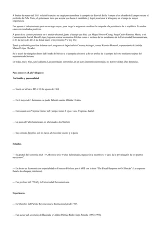 A finales de marzo del 2011 solicitó licencia a su cargo para coordinar la campaña de Eruviel Ávila. Aunque el ex alcalde de Ecatepec no era el
preferido de Peña Nieto, el gobernador tuvo que aceptar que fuera el candidato, y logró posicionar a Videgaray en el cargo de mayor
importancia.

Fue apenas el calentamiento para un encargo mayor, pues luego le asignaron coordinar la campaña a la presidencia de la república. En ambos
casos con resultados positivos.

A pesar de su corta experiencia en el mundo electoral, junto el equipo que hizo con Miguel Osorio Chong, Jorge Carlos Ramírez Marín, y en
Comunicación Social, David López, lograron sortear momentos difíciles como el rechazo de los estudiantes de la Universidad Iberoamericana,
el 11 de mayo del 2012, de donde nació el movimiento Yo Soy 132.

Toreó y embistió aguerridos debates en el programa de la periodista Carmen Aristegui, contra Ricardo Monreal, representante de Andrés
Manuel López Obrador.

Se le acusó de triangular dinero del Estado de México a la campaña electoral y de ser artífice de la compra del voto mediante tarjetas del
supermercado Soriana.

De todas, mal o bien, salió adelante. Las autoridades electorales, en un acto altamente cuestionado, no dieron validez a las denuncias.



Para conocer a Luis Videgaray

Su familia y personalidad



— Nació en México, DF el 10 de agosto de 1968



— Es el mayor de 3 hermanos, su padre falleció cuando él tenía 11 años.



— Está casado con Virginia Gómez del Campo, tienen 3 hijos: Luis, Virginia e Isabel.



— Le gusta el Futbol americano, es aficionado a los Steelers



— Sus comidas favoritas son los tacos, el chocolate oscuro y la pasta



Estudios



— Se graduó de Economía en el ITAM con la tesis “Fallas del mercado, regulación e incentivos: el caso de la privatización de los puertos
mexicanos”.



— Es doctor en Economía con especialidad en Finanzas Públicas por el MIT con la tesis “The Fiscal Response to Oil Shocks” (La respuesta
fiscal a los choques petroleros).



— Fue profesor del ITAM y la Universidad Iberoamericana.



Experiencia



— Es Miembro del Partido Revolucionario Institucional desde 1987.



— Fue asesor del secretario de Hacienda y Crédito Público Pedro Aspe Armella (1992-1994).
 