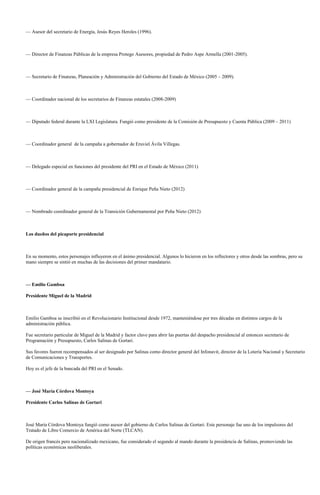 — Asesor del secretario de Energía, Jesús Reyes Heroles (1996).



— Director de Finanzas Públicas de la empresa Protego Asesores, propiedad de Pedro Aspe Armella (2001-2005).



— Secretario de Finanzas, Planeación y Administración del Gobierno del Estado de México (2005 – 2009).



— Coordinador nacional de los secretarios de Finanzas estatales (2008-2009)



— Diputado federal durante la LXI Legislatura. Fungió como presidente de la Comisión de Presupuesto y Cuenta Pública (2009 – 2011)



— Coordinador general de la campaña a gobernador de Eruviel Ávila Villegas.



— Delegado especial en funciones del presidente del PRI en el Estado de México (2011)



— Coordinador general de la campaña presidencial de Enrique Peña Nieto (2012)



— Nombrado coordinador general de la Transición Gubernamental por Peña Nieto (2012)



Los dueños del picaporte presidencial



En su momento, estos personajes influyeron en el ánimo presidencial. Algunos lo hicieron en los reflectores y otros desde las sombras, pero su
mano siempre se sintió en muchas de las decisiones del primer mandatario.



— Emilio Gamboa

Presidente Miguel de la Madrid



Emilio Gamboa se inscribió en el Revolucionario Institucional desde 1972, manteniéndose por tres décadas en distintos cargos de la
administración pública.

Fue secretario particular de Miguel de la Madrid y factor clave para abrir las puertas del despacho presidencial al entonces secretario de
Programación y Presupuesto, Carlos Salinas de Gortari.

Sus favores fueron recompensados al ser designado por Salinas como director general del Infonavit, director de la Lotería Nacional y Secretario
de Comunicaciones y Transportes.

Hoy es el jefe de la bancada del PRI en el Senado.



— José María Córdova Montoya

Presidente Carlos Salinas de Gortari



José María Córdova Montoya fungió como asesor del gobierno de Carlos Salinas de Gortari. Este personaje fue uno de los impulsores del
Tratado de Libre Comercio de América del Norte (TLCAN).

De origen francés pero nacionalizado mexicano, fue considerado el segundo al mando durante la presidencia de Salinas, promoviendo las
políticas económicas neoliberales.
 
