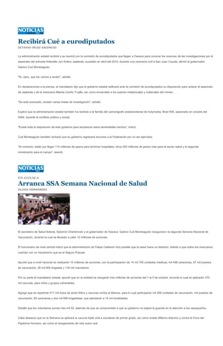 Recibirá Cué a eurodiputados
OCTAVIO VÉLEZ ASCENCIO


La administración estatal recibirá y se reunirá con la comisión de eurodiputados que llegan a Oaxaca para conocer los avances de las investigaciones por el
asesinato del activista finlandés Jyri Antero Jaakkola, sucedido en abril del 2010, durante una caravana civil a San Juan Copala, afirmó el gobernador
Gabino Cué Monteagudo.


"Si, claro, que los vamos a recibir", señaló.


En declaraciones a la prensa, el mandatario dijo que el gobierno estatal ratificará ante la comisión de eurodiputados su disposición para aclarar el asesinato
de Jaakkola y de la mexicana Alberta Cariño Trujillo, así como encarcelar a los autores intelectuales y materiales del crimen.


"Se está avanzado; existen varias líneas de investigación", señaló.


Explicó que la administración estatal también ha recibido a la familia del camarógrafo estadunidense de Indymedia, Brad Will, asesinado en octubre del
2006, durante el conflicto político y social.


"Existe toda la disposición de este gobierno para esclarecer estos lamentables hechos", indicó.


Cué Monteagudo también rechazó que su gobierno regresará recursos a la Federación por no ser ejercidos.


"Al contrario, están por llegar 115 millones de pesos para terminar hospitales; otros 200 millones de pesos más para el sector salud y la segunda
ministración para el campo", asentó.




EN OAXACA

Arranca SSA Semana Nacional de Salud
OLIVIA HERNÁNDEZ




El secretario de Salud federal, Salomón Chertorivski y el gobernador de Oaxaca, Gabino Cué Monteagudo inauguraron la segunda Semana Nacional de
Vacunación, durante la cual se llevarán a cabo 10 millones de acciones.


El funcionario de nivel central indicó que la administración de Felipe Calderón hizo posible que la salud fuera un derecho, debido a que todos los mexicanos
cuentan con un mecanismo que es el Seguro Popular.


Apuntó que a nivel nacional se realizarán 10 millones de acciones, con la participación de 14 mil 700 unidades médicas, mil 488 caravanas, 67 mil puestos
de vacunación, 26 mil 800 brigadas y 134 mil voluntarios.


Por su parte el mandatario estatal, apuntó que en la entidad se otorgarán tres millones de acciones del 1 al 5 de octubre, durante lo cual se aplicarán 370
mil vacunas, para niños y grupos vulnerables.


Agregó que se repartirán 417 mil dosis de ácido fólico y vacunas contra el tétanos, para lo cual participarán mil 269 unidades de vacunación, mil puestos de
vacunación, 85 caravanas y dos mil 690 brigadistas, que atenderán a 14 mil localidades.


Detalló que los voluntarios suman tres mil 52, además de que se comprometió a que su gobierno no bajará la guardia en la atención a los oaxaqueños.


Cabe destacar que en la Semana se aplicará la vacuna triple viral a escolares de primer grado, así como toxide diftérico tetánico y contra el Virus del
Papiloma Humano, así como el otorgamiento de vida suero oral.
 