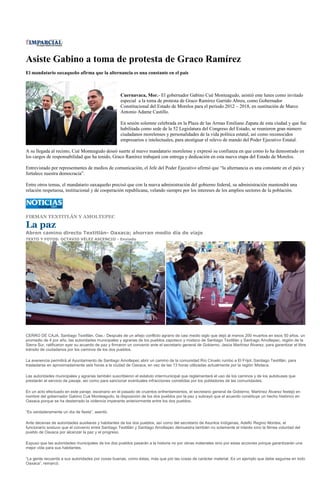 Asiste Gabino a toma de protesta de Graco Ramírez
El mandatario oaxaqueño afirma que la alternancia es una constante en el país



                                                     Cuernavaca, Mor.- El gobernador Gabino Cué Monteagudo, asistió este lunes como invitado
                                                     especial a la toma de protesta de Graco Ramírez Garrido Abreu, como Gobernador
                                                     Constitucional del Estado de Morelos para el periodo 2012 – 2018, en sustitución de Marco
                                                     Antonio Adame Castillo.

                                                     En sesión solemne celebrada en la Plaza de las Armas Emiliano Zapata de esta ciudad y que fue
                                                     habilitada como sede de la 52 Legislatura del Congreso del Estado, se reunieron gran número
                                                     ciudadanos morelenses y personalidades de la vida política estatal, así como reconocidos
                                                     empresarios e intelectuales, para atestiguar el relevo de mando del Poder Ejecutivo Estatal.

A su llegada al recinto, Cué Monteagudo deseó suerte al nuevo mandatario morelense y expresó su confianza en que como lo ha demostrado en
los cargos de responsabilidad que ha tenido, Graco Ramírez trabajará con entrega y dedicación en esta nueva etapa del Estado de Morelos.

Entrevistado por representantes de medios de comunicación, el Jefe del Poder Ejecutivo afirmó que “la alternancia es una constante en el país y
fortalece nuestra democracia”.

Entre otros temas, el mandatario oaxaqueño precisó que con la nueva administración del gobierno federal, su administración mantendrá una
relación respetuosa, institucional y de cooperación republicana, velando siempre por los intereses de los amplios sectores de la población.




FIRMAN TEXTITLÁN Y AMOLTEPEC

La paz
Abren camino directo Textitlán- Oaxaca; ahorran medio día de viaje
TEXTO Y FOTOS: OCTAVIO VÉLEZ ASCENCIO - Enviado




CERRO DE CAJA, Santiago Textitlán, Oax.- Después de un añejo conflicto agrario de casi medio siglo que dejó al menos 200 muertos en esos 50 años, un
promedio de 4 por año, las autoridades municipales y agrarias de los pueblos zapoteco y mixteco de Santiago Textitlán y Santiago Amoltepec, región de la
Sierra Sur, ratificaron ayer su acuerdo de paz y firmaron un convenio ante el secretario general de Gobierno, Jesús Martínez Álvarez, para garantizar el libre
tránsito de ciudadanos por los caminos de los dos pueblos.

La avenencia permitirá al Ayuntamiento de Santiago Amoltepec abrir un camino de la comunidad Río Ciruelo rumbo a El Frijol, Santiago Textitlán, para
trasladarse en aproximadamente seis horas a la ciudad de Oaxaca, en vez de las 13 horas utilizadas actualmente por la región Mixteca.

Las autoridades municipales y agrarias también suscribieron el estatuto intermunicipal que reglamentará el uso de los caminos y de los autobuses que
prestarán el servicio de pasaje, así como para sancionar eventuales infracciones cometidas por los pobladores de las comunidades.

En un acto efectuado en este paraje, escenario en el pasado de cruentos enfrentamientos, el secretario general de Gobierno, Martínez Álvarez festejó en
nombre del gobernador Gabino Cué Monteagudo, la disposición de los dos pueblos por la paz y subrayó que el acuerdo constituye un hecho histórico en
Oaxaca porque se ha desterrado la violencia imperante anteriormente entre los dos pueblos.

“Es verdaderamente un día de fiesta”, asentó.

Ante decenas de autoridades auxiliares y habitantes de los dos pueblos, así como del secretario de Asuntos Indígenas, Adelfo Regino Montes, el
funcionario sostuvo que el convenio entre Santiago Textitlán y Santiago Amoltepec demuestra también no solamente el interés sino la férrea voluntad del
pueblo de Oaxaca por alcanzar la paz y el progreso.

Expuso que las autoridades municipales de los dos pueblos pasarán a la historia no por obras materiales sino por estas acciones porque garantizarán una
mejor vida para sus habitantes.

“La gente recuerda a sus autoridades por cosas buenas, como éstas, más que por las cosas de carácter material. Es un ejemplo que debe seguirse en todo
Oaxaca”, remarcó.
 