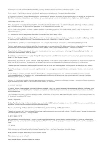 Destacó que el acuerdo permitirá a Santiago Textitlán y Santiago Amoltepec mejoras económicas, educativa, de salud y social.

Ahora ---anotó---, “ya no hay que levantar la bandera de la violencia sino la de lucha por el progreso de los dos pueblos”.

El funcionario, subrayó que Santiago Amoltepec firmará próximamente en el Palacio de Gobierno, de la ciudad de Oaxaca, un acuerdo de paz similar con
San Mateo Yucutindoo, otro pueblo con quien mantiene aún una disputa agraria, teniendo como testigo de honor al gobernador Cué Monteagudo.

UN SUEÑO CONCRETADO

Antes, el presidente municipal de Santiago Textitlán, Alfredo Morales Ortiz dio la bienvenida a los pobladores llegados de Santiago Amoltepec y subrayó
que la firma del convenio “es algo inmemorial” y anhelado por los dos pueblos para ratificar la paz.

Expuso que el acuerdo permitirá encaminar a la Sierra Sur hacia la unificación y superación para luchar contra la pobreza y dejar un mejor futuro a las
nuevas generaciones.

“(La comunicación entre los dos pueblos) es el enlace que nos hacía falta para la región”, indicó.

A su vez, el munícipe de Santiago Amoltepec, Pedro Luis Jiménez Hernández reconoció a las autoridades municipales y pobladores de Santiago Textitlán
su autorización para el paso de personas y vehículos por su territorio para trasladarse a la ciudad de Oaxaca.

“Antes estábamos apartados por la violencia e ignorancia, pero ha llegado el momento de unirnos como pueblos a través del diálogo”, asentó.

También, resaltó la intervención del gobernador Cué Monteagudo y de los secretarios general de Gobierno y de Asuntos Indígenas, Martínez Álvarez y
Regino Montes, respectivamente, para llegar también acuerdos entre su pueblo y Santa María Zenzontepec y San Mateo Yucutindoo.

Requirió a Martínez Álvarez la asignación de recursos estatales para terminar la apertura del camino de Santiago Amoltepec a Santiago Textitlán y así
comunicarse directamente a la capital del estado.

El edil dijo que la administración municipal de Santiago Amoltepec ha abierto cuatro kilómetros del camino con recursos propios, pero restan ocho para
llegar a El Frijol, Santiago Textitlán.

Mientras tanto, el secretario de Asuntos Indígenas, Adelfo Regino Montes saludó también el convenio firmado porque ahora los dos municipios dejarán “de
ser la nota roja de los periódicos” porque cuando se hablaba de ellos anteriormente era para referirse a las confrontaciones y enfrentamientos.

“Que bien que están cambiando la historia porque es necesario salir del círculo de la violencia y entrar al circulo virtuoso del diálogo y la paz”, remarcó.

Regino Montes dijo que la violencia no se puede seguir heredando a las nuevas generaciones entre los dos pueblos porque “lastima a todo el pueblo de
Oaxaca”.

Durante el acto, el secretario general de Gobierno, Martínez Álvarez entregó las autorizaciones de la administración estatal a las a las autoridades
municipales y agrarias de los dos pueblos para iniciar los trabajos de construcción del cercado de su línea divisoria, así como el permiso a Santiago
Amoltepec para la apertura del camino.

También, dio el banderazo de salida al autobús que trasladó por primera ocasión a pobladores de Santiago Amoltepec a la ciudad de Oaxaca, después de
llegar caminando procedes de Río Ciruelo, durante unos 30 minutos por una vereda.

La vereda de la amistad

El acuerdo, permitió que el presidente municipal de Santiago Amoltepec, Pedro Luis Jiménez Hernández y el representante de Bienes Comunales, Rutilio
Velásquez Quiroz, así como los 28 agentes municipales, acompañado por habitantes, llegaran caminando por una serpenteante vereda que se utilizaba
antaño para guerrear.

Las autoridades municipales y agrarias de Santiago Textitlán, encabezadas por el munícipe, Alfredo Morales Ortiz, salieron a su encuentro a recibirlos con
un abrazo y un fuerte apretón de manos

Disputa y negociación

Santiago Textitlán y Santiago Amoltepec, disputaban una superficie de mil 200 hectáreas, hasta que en noviembre del 2008 alcanzaron un acuerdo durante
las pláticas conciliatorias promovidas por los gobiernos federal y estatal.

Por una parte, Santiago Amoltepec determinó ceder 878 hectáreas, mientras Santiago Textitlán, 332 hectáreas.

Para esto, la Secretaría de la Reforma Agraria (SRA) entregó una contraprestación económica de 20 millones 776 mil 659 pesos a Santiago Amoltepec y de
siete millones 858 mil 900 pesos a Santiago Textitlán.

EL CAMINO DE LA PAZ

Ayer habitantes de Santiago Amoltepec y Santiago Textitlán hacían fila para abordar el primer autobús que los conduciría a la ciudad de Oaxaca desde
Textitlán; el camino, que cruzaba por la mixteca, empleaba de 12 a 14 horas, a partir de ayer se podrá hacer el recorrido por la nueva ruta y se emplearán 7
horas

LAS RUTAS

A)306 kilómetros por la Mixteca. Santa Cruz Itundujia-Tlaxiaco-San Pedro y San Pablo Teposcolula- Nochixtlán-Oaxaca

B)184 kilómetros por Santa María Zaniza-El Vado-Zimatlán Oaxaca

“Es verdaderamente un día de fiesta”:

Jesús Martínez Álvarez, Secretario General de Gobierno
 