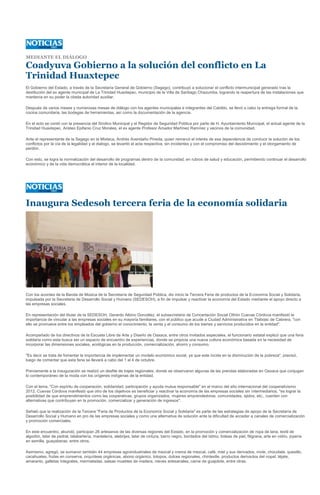 MEDIANTE EL DIÁLOGO

Coadyuva Gobierno a la solución del conflicto en La
Trinidad Huaxtepec
El Gobierno del Estado, a través de la Secretaría General de Gobierno (Segego), contribuyó a solucionar el conflicto intermunicipal generado tras la
destitución del ex agente municipal de La Trinidad Huaxtepec, municipio de la Villa de Santiago Chazumba, logrando la reapertura de las instalaciones que
mantenía en su poder la citada autoridad auxiliar.

Después de varios meses y numerosas mesas de diálogo con los agentes municipales e integrantes del Cabildo, se llevó a cabo la entrega formal de la
cocina comunitaria, las bodegas de herramientas, así como la documentación de la agencia.

En el acto se contó con la presencia del Sindico Municipal y el Regidor de Seguridad Pública por parte de H. Ayuntamiento Municipal, el actual agente de la
Trinidad Huaxtepec, Aristeo Epifanio Cruz Morales, el ex agente Profesor Amador Martínez Ramírez y vecinos de la comunidad.

Ante el representante de la Segego en la Mixteca, Andrés Avendaño Pineda, quien remarcó el interés de esa dependencia de conducir la solución de los
conflictos por la vía de la legalidad y el dialogo, se levantó el acta respectiva, sin incidentes y con el compromiso del desistimiento y el otorgamiento de
perdón.

Con esto, se logra la normalización del desarrollo de programas dentro de la comunidad, en rubros de salud y educación, permitiendo continuar el desarrollo
económico y de la vida democrática al interior de la localidad.




Inaugura Sedesoh tercera feria de la economía solidaria




Con los acordes de la Banda de Música de la Secretaría de Seguridad Pública, dio inicio la Tercera Feria de productos de la Economía Social y Solidaria,
impulsada por la Secretaria de Desarrollo Social y Humano (SEDESOH), a fin de impulsar y reactivar la economía del Estado mediante el apoyo directo a
las empresas sociales.

En representación del titular de la SEDESOH, Gerardo Albino González, el subsecretario de Concertación Social Othón Cuevas Córdova manifestó la
importancia de vincular a las empresas sociales en su mayoría familiares, con el público que acude a Ciudad Administrativa en Tlalixtac de Cabrera, "con
ello se promueve entre los empleados del gobierno el conocimiento, la venta y el consumo de los bienes y servicios producidos en la entidad".

Acompañado de los directivos de la Escuela Libre de Arte y Diseño de Oaxaca, entre otros invitados especiales, el funcionario estatal explicó que una feria
solidaria como esta busca ser un espacio de encuentro de experiencias, donde se propicia una nueva cultura económica basada en la necesidad de
incorporar las dimensiones sociales, ecológicas en la producción, comercialización, ahorro y consumo.

"Es decir se trata de fomentar la importancia de implementar un modelo económico social, ya que este incide en la disminución de la pobreza", precisó,
luego de comentar que esta feria se llevará a cabo del 1 al 4 de octubre.

Previamente a la inauguración se realizó un desfile de trajes regionales, donde se observaron algunas de las prendas elaboradas en Oaxaca que conjugan
lo contemporáneo de la moda con los orígenes indígenas de la entidad.

Con el lema, "Con espíritu de cooperación, solidaridad, participación y ayuda mutua responsable" en el marco del año internacional del cooperativismo
2012, Cuevas Córdova manifestó que otro de los objetivos es beneficiar y reactivar la economía de las empresas sociales sin intermediarios, "es lograr la
posibilidad de que emprendimientos como las cooperativas, grupos organizados, mujeres emprendedoras, comunidades, ejidos, etc., cuenten con
alternativas que contribuyan en la promoción, comercializar y generación de ingresos".

Señaló que la realización de la Tercera "Feria de Productos de la Economía Social y Solidaria" es parte de las estrategias de apoyo de la Secretaría de
Desarrollo Social y Humano en pro de las empresas sociales y como una alternativa de solución ante la dificultad de acceder a canales de comercialización
y promoción comerciales.

En este encuentro, abundó, participan 26 artesanos de las diversas regiones del Estado, en la promoción y comercialización de ropa de lana, textil de
algodón, telar de pedral, talabartería, mantelería, alebrijes, telar de cintura, barro negro, bordados del Istmo, bolsas de piel, filigrana, arte en vidrio, joyería
en semilla, guayaberas, entre otros.

Asimismo, agregó, se sumaron también 44 empresas agroindustriales de mezcal y crema de mezcal, café, miel y sus derivados, mole, chocolate, quesillo,
cacahuates, frutas en conserva, orquídeas orgánicas, abono orgánico, totopos, dulces regionales, chintextle, productos derivados del nopal, téjate,
amaranto, galletas integrales, mermeladas, salsas muebles de madera, nieves artesanales, carne de guajolote, entre otras.
 