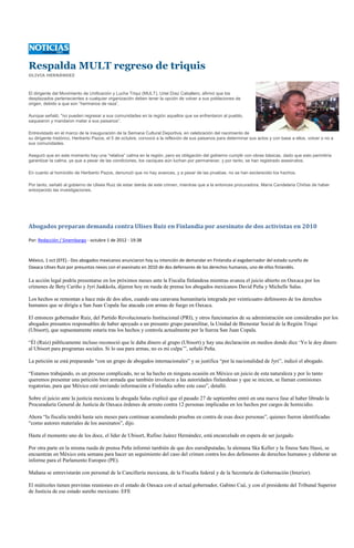 Respalda MULT regreso de triquis
OLIVIA HERNÁNDEZ



El dirigente del Movimiento de Unificación y Lucha Triqui (MULT), Uriel Díaz Caballero, afirmó que los
desplazados pertenecientes a cualquier organización deben tener la opción de volver a sus poblaciones de
origen, debido a que son “hermanos de raza”.

Aunque señaló, "no pueden regresar a sus comunidades en la región aquellos que se enfrentaron al pueblo,
saquearon y mandaron matar a sus paisanos”.

Entrevistado en el marco de la inauguración de la Semana Cultural Deportiva, en celebración del nacimiento de
su dirigente histórico, Heriberto Pazos, el 5 de octubre, convocó a la reflexión de sus paisanos para determinar sus actos y con base a ellos, volver o no a
sus comunidades.

Aseguró que en este momento hay una “relativa” calma en la región, pero es obligación del gobierno cumplir con obras básicas, dado que esto permitiría
garantizar la calma, ya que a pesar de las condiciones, los caciques aún luchan por permanecer, y por tanto, se han registrado asesinatos.

En cuanto al homicidio de Heriberto Pazos, denunció que no hay avances, y a pesar de las pruebas, no se han esclarecido los hechos.

Por tanto, señaló al gobierno de Ulises Ruiz de estar detrás de este crimen, mientras que a la entonces procuradora, María Candelaria Chiñas de haber
entorpecido las investigaciones.




Abogados preparan demanda contra Ulises Ruiz en Finlandia por asesinato de dos activistas en 2010

Por: Redacción / Sinembargo - octubre 1 de 2012 - 19:38



México, 1 oct (EFE).- Dos abogados mexicanos anunciaron hoy su intención de demandar en Finlandia al exgobernador del estado sureño de
Oaxaca Ulises Ruiz por presuntos nexos con el asesinato en 2010 de dos defensores de los derechos humanos, uno de ellos finlandés.

La acción legal podría presentarse en los próximos meses ante la Fiscalía finlandesa mientras avanza el juicio abierto en Oaxaca por los
crímenes de Bety Cariño y Jyri Jaakkola, dijeron hoy en rueda de prensa los abogados mexicanos David Peña y Michelle Salas.

Los hechos se remontan a hace más de dos años, cuando una caravana humanitaria integrada por veinticuatro defensores de los derechos
humanos que se dirigía a San Juan Copala fue atacada con armas de fuego en Oaxaca.

El entonces gobernador Ruiz, del Partido Revolucionario Institucional (PRI), y otros funcionarios de su administración son considerados por los
abogados presuntos responsables de haber apoyado a un presunto grupo paramilitar, la Unidad de Bienestar Social de la Región Triqui
(Ubisort), que supuestamente estaría tras los hechos y controla actualmente por la fuerza San Juan Copala.

“Él (Ruiz) públicamente incluso reconoció que le daba dinero al grupo (Ubisort) y hay una declaración en medios donde dice ‘Yo le doy dinero
al Ubisort para programas sociales. Si lo usa para armas, no es mi culpa’”, señaló Peña.

La petición se está preparando “con un grupo de abogados internacionales” y se justifica “por la nacionalidad de Jyri”, indicó el abogado.

“Estamos trabajando, es un proceso complicado, no se ha hecho en ninguna ocasión en México un juicio de esta naturaleza y por lo tanto
queremos presentar una petición bien armada que también involucre a las autoridades finlandesas y que se inicien, se llaman comisiones
rogatorias, para que México esté enviando información a Finlandia sobre este caso”, detalló.

Sobre el juicio ante la justicia mexicana la abogada Salas explicó que el pasado 27 de septiembre entró en una nueva fase al haber librado la
Procuraduría General de Justicia de Oaxaca órdenes de arresto contra 12 personas implicadas en los hechos por cargos de homicidio.

Ahora “la fiscalía tendrá hasta seis meses para continuar acumulando pruebas en contra de esas doce personas”, quienes fueron identificadas
“como autores materiales de los asesinatos”, dijo.

Hasta el momento uno de los doce, el líder de Ubisort, Rufino Juárez Hernández, está encarcelado en espera de ser juzgado.

Por otra parte en la misma rueda de prensa Peña informó también de que dos eurodiputadas, la alemana Ska Keller y la finesa Satu Hassi, se
encuentran en México esta semana para hacer un seguimiento del caso del crimen contra los dos defensores de derechos humanos y elaborar un
informe para el Parlamento Europeo (PE).

Mañana se entrevistarán con personal de la Cancillería mexicana, de la Fiscalía federal y de la Secretaría de Gobernación (Interior).

El miércoles tienen previstas reuniones en el estado de Oaxaca con el actual gobernador, Gabino Cué, y con el presidente del Tribunal Superior
de Justicia de ese estado sureño mexicano. EFE
 