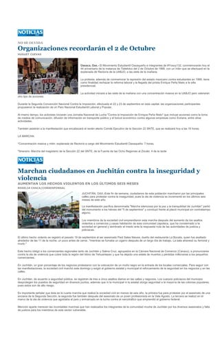 NO SE OLVIDA

Organizaciones recordarán el 2 de Octubre
HUGUET CUEVAS



                                                   Oaxaca, Oax.- El Movimiento Estudiantil Oaxaqueño e integrantes de #Yosoy132, conmemorarán hoy el
                                                   44 aniversario de la matanza de Tlatelolco del 2 de Octubre de 1968, con un mitin que se efectuará en la
                                                   explanada de Rectoría de la UABJO, a las siete de la mañana.

                                                   La protesta, además de conmemorar la represión del estado mexicano contra estudiantes en 1968, tiene
                                                   como finalidad rechazar la reforma laboral y la llegada del priísta Enrique Peña Nieto a la silla
                                                   presidencial.

                                                   La actividad iniciará a las siete de la mañana con una concentración masiva en la UABJO pero valorarán
otro tipo de acciones.

Durante la Segunda Convención Nacional Contra la Imposición, efectuada el 22 y 23 de septiembre en esta capital, las organizaciones participantes
propusieron la realización de un Paro Nacional Estudiantil Laboral y Popular.

Al mismo tiempo, los activistas iniciarán una Jornada Nacional de Lucha "Contra la Imposición de Enrique Peña Nieto" que incluye acciones como la toma
de medios de comunicación, difusión de información en transporte público y el boicot económico contra algunas empresas como Soriana, entre otras
actividades.

También asistirán a la manifestación que encabezará el recién electo Comité Ejecutivo de la Sección 22 SNTE, que se realizará hoy a las 16 horas.

LA MARCHA:

*Concentración masiva y mitin: explanada de Rectoría a cargo del Movimiento Estudiantil Oaxaqueño: 7 horas.

*Itinerario: Marcha del magisterio de la Sección 22 del SNTE, de la Fuente de las Ocho Regiones al Zócalo: 4 de la tarde




Marchan ciudadanos en Juchitán contra la inseguridad y
violencia
AUMENTAN LOS HECHOS VIOLENTOS EN LOS ÚLTIMOS SEIS MESES
ROSELIA CHACA/CORRESPONSAL

                                                    JUCHITÁN, OAX.-Este fin de semana, ciudadanos de esta población marcharon por las principales
                                                    calles para protestar contra la inseguridad, pues la ola de violencia se incrementó en los últimos seis
                                                    meses de este año.

                                                    La manifestación pacífica denominada "Marcha silenciosa por la paz y la tranquilidad de Juchitán" partió
                                                    del monumento a los héroes del "5 de septiembre" y concluyó frente al plació municipal sin contratiempo
                                                    alguno.

                                                    Los miembros de la sociedad civil emprendieron esta marcha después del aumento de los asaltos
                                                    violentos a comercios y casas habitación de esta comunidad zapoteca, que ha consternado a la
                                                    sociedad en general y sembrado el miedo ante la respuesta nula de las autoridades de justicia y
                                                    policiacas.

El último hecho violento se registró el pasado 19 de septiembre al ser asesinado Paúl Sales Nieves, dueño del restaurante La Bocata, quien fue asaltado
alrededor de las 11 de la noche, un poco antes de cerrar, "mientras se fumaba un cigarro después de un largo día de trabajo. La bala atravesó su femoral y
murió."

Este hecho obligó a los comerciantes regionales tanto de Juchitán y Salina Cruz, agrupados en la Cámara Nacional de Comercio (Canaco), a pronunciarse
contra la ola de violencia que cubre toda la región del Istmo de Tehuantepec y que ha dejado una estela de muertos y pérdidas millonarias a los pequeños
comerciantes.

En Juchitán, un gran porcentaje de los negocios protestaron con la colocación de un moño negro en la entrada de los locales comerciales. Para seguir con
las manifestaciones, la sociedad civil marchó este domingo y exigió al gobierno estatal y municipal el reforzamiento de la seguridad en los negocios y en las
calles.

En Juchitán, de acuerdo a seguridad pública, se registran de tres a cinco asaltos diarios en las calles y negocios. Los cuerpos policiacos del municipio
desprotegen los puestos de seguridad en diversos puntos, además que ni la municipal ni la estatal otorga seguridad a la mayoría de las colonias populares,
pues estos son de alto riesgo.

Es importante señalar que ésta es la cuarta marcha que realiza la sociedad civil en menos de seis año, la primera fue para protestar por el asesinato de una
anciana de la Segunda Sección, la segunda fue también después del asesinato de un joven profesionista en la Vela Agosto. La tercera se realizó en el
marco de la ola de violencia que agobiaba al país y enmarcado en la lucha contra el narcotráfico que emprendió el gobierno federal.

Mención aparte merecen las incontables marchas que han realizados los integrantes de la comunidad muxhe de Juchitán por los diversos asesinatos y falta
de justicia para los miembros de este sector vulnerable.
 