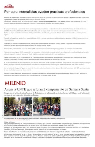 Por paro, normalistas evaden prácticas profesionales
Alumnos de diez escuelas normales cumplieron siete semanas de paro de actividades escolares debido a su rechazó a la reforma educativa que les obliga
a presentar un examen de oposición para ocupar una vacante de docente.
Sin embargo, el Instituto Estatal de Educación Pública (IEEPO) no prevé invalidar los estudios a 2 mil alumnos inscritos en el ciclo escolar 2013-2014,
reconoció el jefe del Departamento del Nivel de Formación y Actualización de Docentes, Jehú Reyes de la Rosa.
El funcionario dijo que la suspensión de clases decretada por los alumnos afiliados a la Coordinadora de Estudiantes Normalistas del Estado de Oaxaca
(CENEO) afectará indudablemente la formación educativa, ya de por si perjudicada en el semestre anterior por movilizaciones similares.
Explicó que el paro estudiantil también afecta el trabajo administrativo de calificación y proceso de titulación de los alumnos de octavo semestre, próximos a
egresar.
Reyes de la Rosa subrayó que la reforma educativa limita al IEEPO a contratar automáticamente a los estudiantes agrupados en CENEO porque incurriría en
responsabilidades.
Cualquiera que autorice o contrata a personal de nuevo ingreso sin previo examen de oposición, “se hará acreedor a sanciones administrativas, como la
separación del cargo, e incluso hasta penales por desvío de recursos públicos”, señaló.
Además, refirió, la Secretaría de Educación Pública (SEP) no sustentaría financieramente las plazas y quedarían sin salarios los nuevos docentes.
No obstante, destacó que el IEEPO requiere cubrir las necesidades en los niveles de preescolar, primaria general y primaria intercultural bilingüe, así como de
educación especial y educación física, por la “oleada de jubilaciones” registrada después de la reforma educativa.
De este modo, explicó que los 920 egresados de las 11 escuelas normales deberán atender necesariamente la convocatoria para la asignación de plazas
docentes y registrarse el 10 de abril próximo, para posteriormente presentar el examen de oposición el 12 de junio.
El jefe del Departamento del Nivel de Formación y Actualización de Docentes resaltó que la Escuela Normal “Vanguardia” de Villa de Tamazulapam, en la región
Mixteca, decidió no suspender labores académicas aunque envía su representación al Centro Regional de Educación Normal, en la ciudad de Oaxaca.
Los normalistas de “Vanguardia” gozan del servicio de internado y reciben una beca económica, fijada por Servicios Asistenciales de la SEP, que compromete a
la base estudiantil a no suspender clases, informó.
Asimismo, -añadió–el alumnado de esta institución aglutinada en la Federación de Estudiantes Campesinos Socialistas de México (FECSM), determinó la
presentación de un examen de oposición como lo consensuaron las 16 normales rurales del país.
Anuncia CNTE que reforzará campamento en Semana Santa
Integrantes de la Coordinadora Nacional de Trabajadores de la Educación protestan frente a la PGR para pedir la liberación
de cinco de sus integrantes detenidos en Oaxaca
Los integrantes de la CNTE exigen la liberación de sus compañeros en Oaxaca (César Velázquez)
FANNY MIRANDA/ CÉSAR VELÁZQUEZ01/04/2014 02:23 PM
Ciudad de México
La Coordinadora Nacional de Trabajadores de la Educación (CNTE) anunció que reforzará el campamento que mantienen en el Monumento
a la Revolución durante las vacaciones de semana santa, esto durante una protesta que realizan frente a la PGR.
Alrededor de 250 integrantes de la CNTE mantienen desde la mañana una manifestación frente a la sede de la Procuraduría General de la
República (PGR) en Paseo de la Reforma para exigir la liberación de los maestros presos en Oaxaca.
Paseo de la Reforma se encuentra obstruida en sus carriles laterales con dirección a la glorieta de la Palma a la altura de Río Neva.
El mitin inició poco después de las 13 horas y se espera que concluya alrededor de las 15 horas. Con ello, exigen justicia para los maestros
Sara Altamirano Ramos, Mario Olivera Osorio, Leonel Manzano Sosa, Lauro Grijalva Villalobos y Damián Gallardo Martínez, acusados del
secuestro de los sobrinos del presidente del Consejo Coordinador Empresarial, y quienes permanecen presos desde hace seis meses.
 