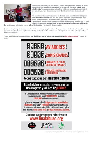 Luego de que ayer martes 1 de abril se diera a conocer que en el país hay, al menos, 39 mil 222
maestros con goce de sueldo que, en palabras del secretario de Educación, “nadie sabe
dónde están”, organizaciones de la sociedad civil publicaron un desplegado con el título El
robo del siglo, en el que denuncian un presunto desfalco al interior del sistema educativo
mexicano.
“El censo de escuelas, maestros y alumnos de educación básica especial, demuestra que el
robo del siglo se comete, cada año, en la nómina magisterial”, aseguran las ONG Fin al
abuso, El ojo ciudadano, y Mexicanos Primero, que firman el desplegado.
“¡Revelar no es resolver! -agrega el escrito-. Exigimos a las autoridades federales (SHCP y SEP)
y locales (Gobernadores) dar fin a este atraco en contra de la educación pública y de
los mexicanos, y aplicar estos recursos a favor de los niños y la reparación de sus escuelas”.
En este sentido, las organizaciones de la sociedad civil recuerdan que, según lo informado ayer por las autoridades educativas, en México hay
39 mil 222 “aviadores”, 30 mil 685 “comisionados”, 113 mil 259 “ubicados en ‘otro centro de trabajo’”, y 114 mil 998 maestros “jubilados,
retirados o fallecidos”.
“Todos (están) pagados con nuestro dinero. Este desfalco es mucho mayor que Oceanografía y la Línea 12 ¡juntos!”, critican las
ONG.
Desplegado publicado por las ONG ‘Fin al abuso’, ‘El ojo ciudadano’, y ‘Mexicanos primero’.
 