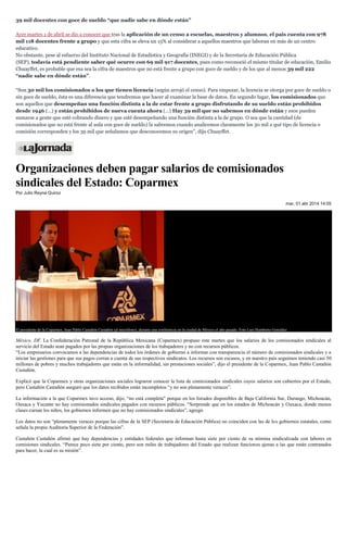 39 mil docentes con goce de sueldo “que nadie sabe en dónde están”
Ayer martes 1 de abril se dio a conocer que tras la aplicación de un censo a escuelas, maestros y alumnos, el país cuenta con 978
mil 118 docentes frente a grupo y que esta cifra se eleva un 15% al considerar a aquellos maestros que laboran en más de un centro
educativo.
No obstante, pese al esfuerzo del Instituto Nacional de Estadística y Geografía (INEGI) y de la Secretaría de Educación Pública
(SEP), todavía está pendiente saber qué ocurre con 69 mil 917 docentes, pues como reconoció el mismo titular de educación, Emilio
Chuayffet, es probable que esa sea la cifra de maestros que no está frente a grupo con goce de sueldo y de los que al menos 39 mil 222
“nadie sabe en dónde están”.
“Son 30 mil los comisionados o los que tienen licencia (según arrojó el censo). Para empezar, la licencia se otorga por goce de sueldo o
sin goce de sueldo, ésta es una diferencia que tendremos que hacer al examinar la base de datos. En segundo lugar, los comisionados que
son aquellos que desempeñan una función distinta a la de estar frente a grupo disfrutando de su sueldo están prohibidos
desde 1946 (…) y están prohibidos de nueva cuenta ahora (…) Hay 39 mil que no sabemos en dónde están y esos pueden
sumarse a gente que esté cobrando dinero y que esté desempeñando una función distinta a la de grupo. O sea que la cantidad (de
comisionados que no está frente al aula con goce de sueldo) la sabremos cuando analicemos claramente los 30 mil a qué tipo de licencia o
comisión corresponden y los 39 mil que señalamos que desconocemos su origen”, dijo Chuayffet.
Organizaciones deben pagar salarios de comisionados
sindicales del Estado: Coparmex
Por Julio Reyna Quiroz
mar, 01 abr 2014 14:05
El presidente de la Coparmex, Juan Pablo Castañón Castañón (al micrófono), durante una conferencia en la ciudad de México el año pasado. Foto Luis Humberto González
México, DF. La Confederación Patronal de la República Mexicana (Coparmex) propuso este martes que los salarios de los comisionados sindicales al
servicio del Estado sean pagados por las propias organizaciones de los trabajadores y no con recursos públicos.
“Los empresarios convocamos a las dependencias de todos los órdenes de gobierno a informar con transparencia el número de comisionados sindicales y a
iniciar las gestiones para que sus pagos corran a cuenta de sus respectivos sindicatos. Los recursos son escasos, y en nuestro país seguimos teniendo casi 50
millones de pobres y muchos trabajadores que están en la informalidad, sin prestaciones sociales”, dijo el presidente de la Coparmex, Juan Pablo Castañón
Castañón.
Explicó que la Coparmex y otras organizaciones sociales lograron conocer la lista de comisionados sindicales cuyos salarios son cubiertos por el Estado,
pero Castañón Castañón aseguró que los datos recibidos están incompletos “y no son plenamente veraces”.
La información a la que Coparmex tuvo acceso, dijo, “no está completa" porque en los listados disponibles de Baja California Sur, Durango, Michoacán,
Oaxaca y Yucatán no hay comisionados sindicales pagados con recursos públicos. "Sorprende que en los estados de Michoacán y Oaxaca, donde menos
clases cursan los niños, los gobiernos informen que no hay comisionados sindicales”, agregó.
Los datos no son “plenamente veraces porque las cifras de la SEP (Secretaría de Educación Pública) no coinciden con las de los gobiernos estatales, como
señala la propia Auditoría Superior de la Federación”.
Castañón Castañón afirmó que hay dependencias y entidades federales que informan hasta siete por ciento de su nómina sindicalizada con labores en
comisiones sindicales. “Parece poco siete por ciento, pero son miles de trabajadores del Estado que realizan funciones ajenas a las que están contratados
para hacer, la cual es su misión”.
 