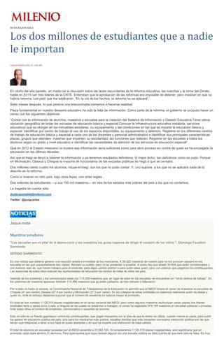 DUDA RAZONABLE
Los dos millones de estudiantes que a nadie
le importan
CARLOS PUIG02/04/14 2:00 AM
En otoño del año pasado, en medio de la discusión sobre las leyes secundarias de la reforma educativa, las marchas y la toma del Zócalo,
hablé en En15 con tres líderes de la CNTE. Entendían que la aprobación de las reformas era imposible de detener, pero insistían en que no
habría reforma. Les pedí que me explicaran: “En la vía de los hechos, la reforma no se aplicará”.
Siete meses después, lo que parecía una bravuconada comienza a hacerse realidad.
Pieza fundamental en nuestro desastre educativo ha sido la falta de información. Como parte de la reforma, el gobierno se propuso hacer un
censo con los siguientes objetivos:
“Contar con la información de alumnos, maestros y escuelas para la creación del Sistema de Información y Gestión Educativa.Tener plena
ubicación geográfica de todas las escuelas de educación básica y especial.Conocer la infraestructura educativa instalada, servicios
educativos que se otorgan en los inmuebles escolares, su equipamiento y las condiciones en las que se imparte la educación básica y
especial. Identificar por centro de trabajo el uso de los espacios disponibles, su equipamiento y deterioro. Registrar en los diferentes centros
de trabajo de educación básica y especial a cada uno de los docentes y personal administrativo e identificar sus principales características:
plazas, grupos que atienden, materias que imparten, su escolaridad, las funciones que realizan. Registrar en las escuelas a todos los
alumnos según su grado y nivel educativo e identificar las necesidades de atención de los servicios de educación especial”.
Que en 2012 el Estado mexicano no tuviera esa información sería suficiente como para abrir proceso en contra de quien se ha encargado la
educación en las últimas décadas.
Así que el Inegi se lanzó a obtener la información y ya tenemos resultados definitivos. O mejor dicho: tan definitivos como se pudo. Porque
en Michoacán, Oaxaca y Chiapas la mayoría de funcionarios de las escuelas públicas se negó a que se censara.
Dos millones ciento cuatro mil alumnos, intuye el Inegi, son los que no pudo contar. Y, uno supone, a los que no se aplicará nada de lo
descrito en la reforma.
Como si vivieran en otro país, bajo otras leyes, con otras reglas…
Dos millones de estudiantes —y sus 150 mil maestros— en tres de los estados más pobres del país a los que no contamos.
La tragedia se cuenta sola.
dudarazonable@milenio.com
Twitter: @puigcarlos
Jaque mate
Maestros aviadores
"Las escuelas son el pilar de la democracia y los maestros los guías capaces de dirigir el corazón de los niños.": Domingo Faustino
Sarmiento
SERGIO SARMIENTO
Es una noticia que debería generar una reacción airada e inmediata de los mexicanos. A 39,222 maestros de nuestro país no los conocen siquiera en las
escuelas en las que supuestamente dan clases. Reciben su sueldo, pero no se presentan a enseñar. A estos hay que añadir 30,695 que están comisionados o
con licencia, esto es, que hacen trabajos para el sindicato, para algún partido político o para quién sabe quién, pero con salarios que pagamos los contribuyentes.
Las ausencias de todos ellos reducen las oportunidades de educación de cientos de miles de niños del país.
Además de los aviadores y los comisionados están los 113,259 maestros que, en lugar de estar en las escuelas, se encuentran en "otros centros de trabajo". En
los padrones de maestros aparecen también 114,498 maestros que ya están jubilados, se han retirado o fallecieron.
Por si esto no fuera un exceso, la Coordinadora Nacional de Trabajadores de la Educación no permitió que el INEGI hiciera el censo de maestros en escuelas de
Chiapas (41 por ciento), Oaxaca (27.4 por ciento) y Michoacán (27.3 por ciento). En los colegios de estas entidades no sabemos realmente quién da clases y
quién no. Ante el rechazo debemos suponer que el número de aviadores es todavía mayor al promedio.
En total se han contado 1,128,319 plazas magisteriales en el censo nacional del INEGI, pero como algunos maestros usufructúan varias plazas (los líderes
sindicales tiene a veces cinco o seis, a ninguna de las cuales se presentan a trabajar), el censo ha registrado 978,188 maestros en escuelas públicas o privadas.
Ante estas cifras el número de aviadores, comisionados o ausentes es enorme.
Esto no sólo es un fraude gigantesco contra los contribuyentes, que pagan impuestos con la idea de que el dinero se utiliza, cuando menos en parte, para cubrir
los gastos de educación pública del país, sino para los mexicanos más pobres. Aquellas familias que más necesitan una buena instrucción pública son las que
tienen que resignarse a tener a sus hijos en aulas atestadas y en que se imparte una instrucción de baja calidad.
El total de alumnos en escuelas censadas por el INEGI ascendió a 23,562,183. Si consideramos 1,128,319 plazas magisteriales, esto significaría que en
promedio cada clase tendría 21 alumnos. Pero quienquiera que haya visitado alguna vez una escuela pública se dará cuenta de que esta idea es falsa. Es muy
 