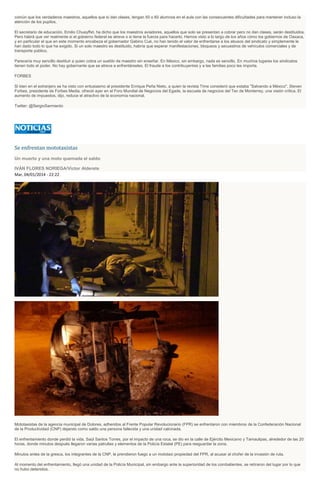 común que los verdaderos maestros, aquellos que sí dan clases, tengan 50 o 60 alumnos en el aula con las consecuentes dificultades para mantener incluso la
atención de los pupilos.
El secretario de educación, Emilio Chuayffet, ha dicho que los maestros aviadores, aquellos que solo se presentan a cobrar pero no dan clases, serán destituidos.
Pero habrá que ver realmente si el gobierno federal se atreve o si tiene la fuerza para hacerlo. Hemos visto a lo largo de los años cómo los gobiernos de Oaxaca,
y en particular el que en este momento encabeza el gobernador Gabino Cué, no han tenido el valor de enfrentarse a los abusos del sindicato y simplemente le
han dado todo lo que ha exigido. Si un solo maestro es destituido, habría que esperar manifestaciones, bloqueos y secuestros de vehículos comerciales y de
transporte público.
Parecería muy sencillo destituir a quien cobra un sueldo de maestro sin enseñar. En México, sin embargo, nada es sencillo. En muchos lugares los sindicatos
tienen todo el poder. No hay gobernante que se atreva a enfrentárseles. El fraude a los contribuyentes y a las familias poco les importa.
FORBES
Si bien en el extranjero se ha visto con entusiasmo al presidente Enrique Peña Nieto, a quien la revista Time consideró que estaba "Salvando a México", Steven
Forbes, presidente de Forbes Media, ofreció ayer en el Foro Mundial de Negocios del Egade, la escuela de negocios del Tec de Monterrey, una visión crítica. El
aumento de impuestos, dijo, reduce el atractivo de la economía nacional.
Twitter: @SergioSarmiento
Se enfrentan mototaxistas
Un muerto y una moto quemada el saldo
IVÁN FLORES NORIEGA/Victor Alderete
Mar, 04/01/2014 - 22:22
Mototaxistas de la agencia municipal de Dolores, adheridos al Frente Popular Revolucionario (FPR) se enfrentaron con miembros de la Confederación Nacional
de la Productividad (CNP) dejando como saldo una persona fallecida y una unidad calcinada.
El enfrentamiento donde perdió la vida, Saúl Santos Torres, por el impacto de una roca, se dio en la calle de Ejército Mexicano y Tamaulipas, alrededor de las 20
horas, donde minutos después llegaron varias patrullas y elementos de la Policía Estatal (PE) para resguardar la zona.
Minutos antes de la gresca, los integrantes de la CNP, le prendieron fuego a un mototaxi propiedad del FPR, al acusar al chofer de la invasión de ruta.
Al momento del enfrentamiento, llegó una unidad de la Policía Municipal, sin embargo ante la superioridad de los combatientes, se retiraron del lugar por lo que
no hubo detenidos.
 