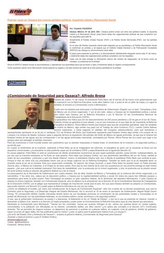 Podrían nacer en Oaxaca dos nuevos partidos políticos: Izquierda Liberal y Renovación Social
Por: Filadelfo FIGUEROA
Oaxaca, México; 01 de abril, 204.-- Oaxaca podría contar con otros dos partidos locales, el Izquierda
Liberal y el Renovación Social, pues fueron estas dos organizaciones políticas las que cumplieron con
los requisitos para este fin.
Actualmente el Partido Unidad Popular (PUP) y el Partido Social Demócrata (PSD) son los partidos
locales.
En el caso del Partido Izquierda Liberal está integrado por ex perredistas y el Partido Renovación Social
lo conforman ex priístas, y se espera que el Instituto Estatal Electoral y de Participación Ciudadana
(IEEPCO) les otorgue su reconocimiento como tales.
El plazo para presentar la solicitud y la documentación debidamente integrada venció este 31 de marzo,
y solamente estas dos organizaciones políticas cumplieron con los requisitos.
Cada una de ellas entregó la información acerca del número de integrantes, de la forma como se
manejan, su presencia en la entidad.
Ahora el IEEPCO deberá revisar la documentación y calenderizar sus asambleas para que se lleven a cabo y finalmente darles el registro correspondiente.
Tanto Izquierda Liberal como Renovación Social esperan su registro y de esta manera ser parte de la vida política partidista en la entidad.
¿Comisionado de Seguridad para Oaxaca?: Alfredo Brena
Oaxaca de Juárez, 31 de marzo. El presidente Peña Nieto citó el viernes 28 de marzo a los gobernadores que
no avanzaron con la Reforma Educativa, entre ellos Gabino Cué, a quien le dio un jalón de orejas y sí sigue la
rebeldía, le enviará un Comisionado (como a Michoacán).
Cuatro son los estados que preocupan a la Secretaría de Gobernación (Segob): por un lado, Tamaulipas y Edo
de México por el crimen organizado. Y por el otro lado, Jalisco y Oaxaca por la inestabilidad política y social,
pero sobre todo Oaxaca, por la Reforma Educativa o por la Sección 22 del Coordinadora Nacional de
Trabajadores de la Educación (CNTE).
La geopolítica nos indica que con los descubrimientos de 200 pozos petroleros y 20 de gas en el sur de Texas,
Estados Unidos se garantiza el auto abasto, y es en ese momento en el que deja de ser importante la Reforma
Energética de México. Ahora México tendrá que implorar para que las compañías petroleras, sean tan amables
de invertir en México, algo similar nos pasó con el Tratado de Libre Comercio (TLC), cuando Carlos Salinas
terminó suplicando, y hasta pagando el cabildeo del Congreso estadounidense, para que senadores y
representantes aprobaran el ya de por sí ventajoso TLC de América del Norte, que finalmente representó para Estados Unidos algo similar a la compra de La
Luisiana o la compra de Alaska. Inclusive, pasa a segundo término la explotación del petróleo del Golfo de México en aguas profundas, ya sea que lo hicieran los
Estados Unidos en las aguas que les corresponden o en las aguas territoriales mexicanas, contratados por Pemex. Ahora Pemex les va a tener que rogar a los
gringos para que extraigan el petróleo mexicano.
Para las inversiones a nivel mundial existen dos parámetros que no admiten respuestas a medias tintas: el rendimiento de la inversión y la seguridad política y
social del país.
En cuanto al rendimiento de la inversión, realmente a Peña Nieto ya se le indigestaron las reformas, la energética se atoró con la izquierda; la fiscal con los
pequeños comerciantes; y la educativa no está pudiendo pasar por la combativa CNTE y específicamente por la aguerrida Sección 22.
En pocas palabras: Peña Nieto no está en condiciones de ofertar rendimientos económicos de país súper-explotado (perdón, quise escribir: subdesarrollado), es
por eso que la inversión extranjera no ha fluido en este sexenio. Pero dado que Estados Unidos, con sus yacimientos petrolíferos del sur de Texas, cambió el
orden de sus prioridades, ¿entonces a qué vino Barak Obama?, bueno, el presidente Obama solo vino a decirle al presidente Peña Nieto que controle al país.
Porque si bien es cierto que sus prioridades hacen que ya no tenga urgencia con la Reforma Energética. También es cierto que no le es deseable tener un
incendio social al sur de su frontera. Esto tuvo repercusión inmediata, "la captura" del Chapo Guzmán, a quien Peña Nieto ha querido hacer un Pablo Escobar
Gaviria, pero, ni México es Colombia, ni el Chapo es de esos vuelos. Pero esa es otra historia de la cual nos ocuparemos en una próxima entrega en este mismo
espacio. ¿Así que cuál es la realidad mexicana? Dos tipos de inestabilidad, una, la producida por el crimen organizado, y otra, la producida por la presión social.
De entre ambos modos la solución del gobierno federal va a ser la misma.
La preocupación de la Secretaría de Gobernación son cuatro estados: dos de ellos, Estado de México y Tamaulipas por la violencia del crimen organizado y el
narcotráfico. Y los otros dos, Jalisco por el descontrol político, y Oaxaca por la ingobernabilidad política y social. En todos los casos han infiltrado equipos y
operadores para tener el pulso exacto. Para Tamaulipas se prepara un gran operativo federal, de la dimensión del operativo Michoacano. Y para Oaxaca se
prepara la misma medicina, también con Comisionado Especial, pero el objetivo es la aniquilación de la Sección 22 de la Coordinadora Nacional de Trabajadores
de la Educación (CNTE), por el peligro que representa el contagio de insurrección social para el país. Así que para Oaxaca también se prepara un Comisionado,
para poder reprimir a la Sección 22 y poder pasar la Reforma Educativa de una vez por todas.
¿Cómo se estableció el modelo, por cierto anti constitucional, de la figura de Comisionado Especial?, esto fue a través de un decreto presidencial, que creó la
Comisión para la Seguridad y el Desarrollo Integral del Estado Michoacán. Así lo anunció el 16 de enero el secretario de Gobernación, Miguel Ángel Osorio
Chong: "El comisionado Alfredo Castillo Cervantes tendrá dentro de sus facultades promover la coordinación de las autoridades locales y municipales en el
estado de Michoacán con las autoridades federales, en los ámbitos político, social, económico y de seguridad pública".
O sea, que el gobernador michoacano se puede ir a descansar, la federación le dio un "Golpe de Estado", y eso es lo que se pretende en Oaxaca, mandar a
descansar a Gabino Cué, reprimir a la Sección 22 hasta aniquilarla y poder poner en funcionamiento la Reforma Educativa (que es más laboral que educativa).
Declaraba el Comisionado para Michoacán: "Vamos por los criminales, vamos por quienes infringen la ley, vamos por quienes tienen en ciertos lugares,
comunidades, a la población con dificultades en su tránsito, cometiendo delitos, por ellos vamos" (¿no aplica ese concepto a la Sección 22?). Continuaba
diciendo: "No se permitirá de ninguna manera, no dejaremos de sancionar a quienes en cualquier esfera, en cualquier nivel de gobierno, ámbito de gobierno,
hayan incurrido en algún delito. No hay justificante para lo mismo" (¿esto no aplica para el gobernador Gabino Cué y su equipo?)
¿Es el fin del Estado Libre y Soberano de Oaxaca?... prepara el gobierno federal ¿Comisionado de Seguridad para Oaxaca?
¡Suerte]! y hasta el próximo Lunes D' Análisis Político.
alfredobrena@gmail.com
Twitter: @AlfredoBrena
Facebook: Alfredo Brena
 