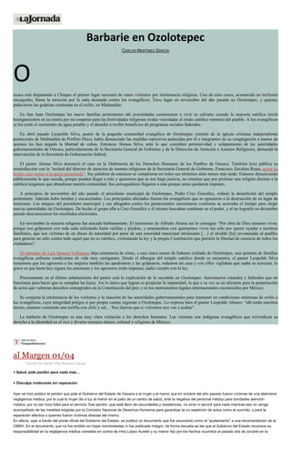 Barbarie en Ozolotepec
CARLOS MARTÍNEZ GARCÍA
O
axaca está disputando a Chiapas el primer lugar nacional de casos violentos por intolerancia religiosa. Uno de esos casos, acontecido en territorio
oaxaqueño, llama la atención por la saña desatada contra los evangélicos. Tuvo lugar en noviembre del año pasado en Ozolotepec, y quienes
padecieron las golpizas continúan en el exilio, en Miahuatlán.
En San Juan Ozolotepec las nueve familias protestantes ahí avecindadas comenzaron a vivir su calvario cuando la mayoría católica inició
hostigamientos en su contra por no cooperar para las festividades religiosas (todas vinculadas al credo católico romano) del pueblo. A los evangélicos
se les cortó el suministro de agua potable y el derecho a recibir beneficios de programas sociales federales.
En abril pasado Leopoldo Silva, pastor de la pequeña comunidad evangélica de Ozolotepec (misión de la iglesia cristiana independiente
pentecostés de Miahuatlán de Porfirio Díaz), había denunciado las medidas represivas padecidas por él e integrantes de su congregación a manos de
quienes les han negado la libertad de cultos. Entonces Alonso Silva, ante lo que consideró permisividad y solapamiento de las autoridades
gubernamentales de Oaxaca, particularmente de la Secretaría General de Gobierno y de la Dirección de Atención a Asuntos Religiosos, demandó la
intervención de la Secretaría de Gobernación federal.
El pastor Alonso Silva denunció el caso en la Defensoría de los Derechos Humanos de los Pueblos de Oaxaca. También hizo pública su
insatisfacción con la “actitud del director de atención de asuntos religiosos de la Secretaría General de Gobierno, Francisco Zavaleta Rojas, quien ha
hecho caso omiso a la queja presentada”. Sus palabras de entonces se cumplieron en todos sus términos siete meses más tarde: Estamos denunciando
públicamente lo que sucede, porque pueden llegar a más y queremos que se nos haga justicia, no creemos que por profesar una religión distinta a la
católica tengamos que abandonar nuestra comunidad. Sus perseguidores llegaron a más porque antes quedaron impunes.
A principios de noviembre del año pasado el presidente municipal de Ozolotepec, Pedro Cruz González, ordenó la demolición del templo
protestante. Además hubo heridos y encarcelados. Los principales afectados fueron los evangélicos que se opusieron a la destrucción de su lugar de
reuniones. Los ataques del presidente municipal y sus allegados contra los pentecostales aumentaron conforme se acercaba el tiempo para elegir
nuevas autoridades de Ozolotepec. De hecho el grupo afín a Cruz González y él mismo buscaban continuar en el poder, y al no lograrlo en diciembre
pasado desconocieron los resultados electorales.
En noviembre la minoría religiosa fue atacada bárbaramente. El testimonio de Alfredo Alonso así lo consigna: “Por obra de Dios estamos vivos,
porque nos golpearon con toda saña utilizando hasta varillas y piedras; y amenazaban con quemarnos vivos tan sólo por querer ayudar a nuestros
familiares, que son víctimas de un abuso de autoridad por parte de una autoridad municipal intolerante […] el alcalde [ha] envenenado al pueblo,
para generar un odio contra todo aquel que no es católico, violentando la ley y la propia Constitución que permite la libertad de creencia de todos los
ciudadanos”.
El reportaje de Luis Ignacio Velázquez deja constancia de cómo, a casi cinco meses de haberse exiliado de Ozolotepec, una quinteta de familias
evangélicas enfrenta condiciones de vida muy castigantes. Desde el albergue del templo católico donde se encuentra, el pastor Leopoldo Silva
rememora que los agresores a las mujeres también las apedrearon y las golpearon, rodearon mi casa y con rifles vigilaban que nadie se acercara, lo
grave es que hasta hoy siguen las amenazas y los agresores están impunes, nadie cumple con la ley.
Precisamente en el último señalamiento del pastor está la explicación de lo sucedido en Ozolotepec: funcionarios estatales y federales que no
funcionan para hacer que se cumplan las leyes. Así lo único que logran es propiciar la impunidad, la que a su vez es un aliciente para la perpetración
de actos que vulneran derechos consagrados en la Constitución del país y en los instrumentos legales internacionales reconocidos por México.
Se conjunta la intolerancia de los violentos y la inacción de las autoridades gubernamentales para mantener en condiciones ominosas de exilio a
los evangélicos, cuya integridad peligra si por propia cuenta regresan a Ozolotepec. Lo expresa bien el pastor Leopoldo Alonso: “ahí están nuestras
tierras, estamos comiendo una tortilla con chile y sal… Nos dijeron que si volvemos nos van a acabar”.
La barbarie de Ozolotepec es una muy clara violación a los derechos humanos. Las víctimas son indígenas evangélicos que reivindican su
derecho a la identidad en el rico y diverso mosaico étnico, cultural y religioso de México.
al Margen 01/04
Escrito Por Adrián Ortiz Romero Cuevas
+ Salud, pide perdón pero nada más…
+ Disculpa irrelevante sin reparación
Ayer se hizo público el perdón que pide el Gobierno del Estado de Oaxaca a la mujer y el menor que en octubre del año pasado fueron víctimas de una aberrante
negligencia médica, por la cual la mujer dio a luz al menor en el patio de un centro de salud, ante la negativa del personal médico para brindarles atención
médica, por no ser hora hábil para el servicio. Ese perdón, que está lleno de oscuridades y resistencias, no sirve ni servirá para nada mientras eso no venga
acompañado de las medidas exigidas por la Comisión Nacional de Derechos Humanos para garantizar la no repetición de actos como el ocurrido, y para la
reparación efectiva a quienes fueron víctimas directas del mismo.
En efecto, ayer a través del portal oficial del Gobierno del Estado, se publicó un documento que fue anunciado como el “acatamiento” a una recomendación de la
CNDH. En el documento, que no fue emitido en hojas membretadas ni fue publicado íntegro, de forma escueta se lee que el Gobierno del Estado reconoce su
responsabilidad en la negligencia médica cometida en contra de Irma López Aurelio y su menor hijo por los hechos ocurridos el pasado dos de octubre en la
 