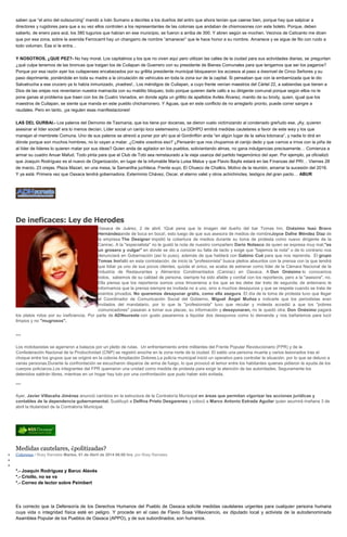 saben que “el amo del outsourcing” mandó a Iván Sumano a decirles a los dueños del antro que ahora tenían que caerse bien, porque hay que salpicar a
directores y rugidores para que a su vez ellos controlen a los representantes de las colonias que andaban de chismosones con este boleto. Porque, deben
saberlo, de enero para acá, los 380 tugurios que habían en ese municipio, se fueron a arriba de 300. Y abren según se mochen. Vecinos de Calicanto me dicen
que por esa zona, sobre la avenida Ferrocarril hay un changarro de nombre “amanecer” que le hace honor a su nombre. Amanece y se sigue de filo con ruido a
todo volumen. Ese sí le entra…
Y NOSOTROS, ¿QUE PEZ?- No hay moral. Los capitalinos y los que no viven aquí pero utilizan las calles de la ciudad para sus actividades diarias, se preguntan
¿qué culpa tenemos de las broncas que traigan los de Cuilapan de Guerrero con su presidente de Bienes Comunales para que tengamos que ser los paganos?
Porque por esa razón ayer los cuilapenses encabezados por su grillita presidente municipal bloquearon los accesos al paso a desnivel de Cinco Señores y su
paso deprimente, poniéndole en toda su madre a la circulación de vehículos en toda la zona sur de la capital. Si pensaban que con la embarnizada que le dio
Salvatrucha a ese crucero ya lo había inmunizado, ¡madres!.. Los méndigos de Cuilapan, a cuyo frente venían maestros del Cártel 22, a sabiendas que tienen a
Dios de las orejas nos reventaron nuestra mamacita con su maldito bloqueo, todo porque quieren darle callo a su dirigente comunal porque según ellos no le
pone ganas al problema que traen con los de Cuatro Venados, en donde agita un grillito de apellidos Avilés Álvarez, manito de su brody, quien, igual que los
maestros de Cuilapan, se siente que manda en este pueblo chicharronero. Y Aguas, que en este conflicto de no arreglarlo pronto, puede correr sangre a
raudales. Pero en tanto, ¡ya regulen esas manifestaciones!
LAS DEL GURBAI.- Los paleros del Demonio de Tasmania, que los tiene por docenas, se dieron vuelo victimizando al condenado greñudo ese. ¡Ay, quieren
asesinar el líder social! era lo menos decían. Líder social un canijo loco sietemesino. La DDHPO emitirá medidas cautelares a favor de este wey y los que
manejan el membrete Comuna. Uno de sus paleros se atrevió a poner por ahí que el Gordinflón anda “en algún lugar de la selva totonaca”, y nadie lo dirá en
dónde porque son muchos hombres, no lo vayan a matar. ¿Creéis vosotros eso? ¿Pensarán que nos chupamos el canijo dedo y que vamos a irnos con la piña de
al líder de líderes lo quieren matar por sus ideas? Quien anda de agitador en los pueblos, soliviantando almas, no gana indulgencias precisamente… Comienza a
armar su cuadro Anuar Mafud. Todo pinta para que el Club de Tobi sea reinstaurado a la vieja usanza del partido hegemónico del ayer. Por ejemplo, ya oficializó
que Joaquín Rodríguez es el nuevo de Organización, en lugar de la infumable María Luisa Matus y que Flavio Baylis estará en las Finanzas del PRI… Viernes 28
de marzo, 23 orejas, Plaza Mazari, en una mesa, la Samantha juchiteca. Frente suyo, El Chueco de Chalkis. Motivo de la reunión, amarrar la sucesión del 2016.
Y ya está: Primera vez que Oaxaca tendrá gobernadora. Exterminio Chávez, Oscar, el eterno valet y otros achichincles, testigos del gran pacto… ABUR
De ineficaces: Ley de Herodes
Oaxaca de Juárez, 2 de abril. !Qué pena que la imagen del dueño del bar Tomas Inn, Onésimo Isaú Bravo
Hernándezande de boca en boca!, esto luego de que sus asesora de medios de nombreJoyce Dafne Méndez Díaz de
la empresa The Designer impidió la cobertura de medios durante su toma de protesta como nuevo dirigente de la
Canirac. A la "especialista" no le gustó la nota de nuestro compañero Dario Nolasco de quien se expresa muy mal,"es
un grosero y vulgar" en donde se dio a conocer su falta de tacto y exige que "bajemos la nota" o de lo contrario nos
denunciará en Gobernación (así lo puso), además de que hablará con Gabino Cué para que nos reprenda. El grupo
Tomas Innfalló en esta contratación, de inicio la "profesionista" busca pleitos absurdos con la prensa con la que tendrá
que lidiar ya uno de sus pocos clientes, quizás el único, se acaba de estrenar como líder de la Cámara Nacional de la
Industria de Restaurantes y Alimentos Condimentados (Canirac) en Oaxaca. A Don Onésimo lo conocemos
todos, sabemos de su calidad de persona, siempre ha sido afable y cordial con los reporteros, pero a la "asesora", no.
Ella piensa que los reporteros somos unos limosneros a los que se les debe dar trato de segunda; de antemano le
informamos que la prensa siempre es invitada no a uno, sino a muchos desayunos y que se respeta cuando se trata de
eventos privados. No queremos desayunar gratis, como ella asegura. El día de la toma de protesta tuvo que llegar
el Coordinador de Comunicación Social del Gobierno, Miguel Ángel Muñoz a indicarle que los periodistas eran
invitados del mandatario, por lo que la "profesionista" tuvo que recular y molesta accedió a que los "pobres
comunicadores" pasaran a tomar sus placas, su información y desayunaran, no le quedó otra. Don Onésimo pagará
los platos rotos por su ineficiencia. Por parte de ADNsureste con gusto pasaremos a liquidar dos desayunos como lo demanda y nos bañaremos para lucir
limpios y no "mugrosos".
***
Los mototaxistas se agarraron a balazos por un pleito de rutas. Un enfrentamiento entre militantes del Frente Popular Revolucionario (FPR) y de la
Confederación Nacional de la Productividad (CNP) se registró anoche en la zona norte de la ciudad. El saldo una persona muerta y varios lesionados tras el
choque entre los grupos que se originó en la colonia Ampliación Dolores.La policía municipal inició un operativo para controlar la situación, por lo que se detuvo a
varias personas.Durante la confrontación se escucharon disparos de arma de fuego, lo que provocó el temor entre los habitantes quienes pidieron la ayuda de los
cuerpos policiacos.Los integrantes del FPR quemaron una unidad como medida de protesta para exigir la atención de las autoridades. Seguramente los
detenidos saldrán libres, mientras en un hogar hay luto por una confrontación que pudo haber sido evitada.
***
Ayer, Javier Villacaña Jiménez anunció cambios en la estructura de la Contraloría Municipal en áreas que permitan vigorizar las acciones jurídicas y
contables de la dependencia gubernamental. Sustituyó a Delfina Prieto Desgarenes y colocó a Marco Antonio Estrada Aguilar quien asumirá mañana 3 de
abril la titularidad de la Contraloría Municipal.
Medidas cautelares, ¿politizadas?
Columnas / Rosy Ramales Martes, 01 de Abril de 2014 06:00 hrs, por Rosy Ramales
*.- Joaquín Rodríguez y Baruc Alavés
*.- Criollo, no se va
*.- Correo de lector sobre Peimbert
Es correcto que la Defensoría de los Derechos Humanos del Pueblo de Oaxaca solicite medidas cautelares urgentes para cualquier persona humana
cuya vida o integridad física esté en peligro. Y procede en el caso de Flavio Sosa Villavicencio, ex diputado local y activista de la autodenominada
Asamblea Popular de los Pueblos de Oaxaca (APPO), y de sus subordinados; son humanos.
 