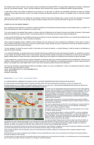 Sin embargo, llama mucho la atención que cuando se trata de miembros de la llamada APPO o de presumibles organizaciones sociales, la Defensoría
actúe con una prontitud inusitada… bueno, más bien el Defensor, Arturo Pemibert Calvo, porque en la Defensoría también hay gente decente.
Y quien sabe en base a qué criterios se determina en qué casos sí y en qué casos no, solicitar a las autoridades respectivas la emisión de medidas
cautelares. Porque según trascendió, cuando se ha tratado de políticos de filiaciones distintas a los afines a los appistas, pues se omite pedir medidas
cautelares.
¿Será que prive la politización de la defensa de los derechos humanos? Quizá hasta Peimbert sepa o intuya el fondo del asesinato del secretario
particular de Flavio Sosa. Con eso de que llegó al cargo de Defensor después de servir al movimiento del 2006, era algo así como mediador.
CORREO DE LECTOR SOBRE PEIMBERT
Es un mensaje de correo electrónico muy extenso en relación al Defensor de los Derechos Humanos de Oaxaca, Arturo Peimbert Calvo, y su relación con
Flavio Sosa Villavicencia. Solo les compartimos un extracto. Dice:
“¿Por qué el escolta el ex diputado Flavio poseía un vehículo oficial de la Defensoría de los Derechos Humanos del Pueblo de Oaxaca? ¿Qué relación
existe entre Peimbert Calvo y gente de Flavio? ¿Compromisos políticos? ¿Compromisos económicos para saquear la Defensoría?...
“La gran mentira de Peimbert es que manifestó en prensa que el vehículo en que iba el ejecutado, escolta de Flavio, es un vehículo que la Defensoría dio
en comodato a una organización... falso, la verdad es la siguiente:..
“Flavio cuando fue diputado impulsó y defendió a Arturo Peimbert para que votaran por él como presidente de la Defensoría. Flavio operó muy bien el
tema y Peimbert resultó electo a pesar que no reunía los requisitos para el cargo, además de que es un ignorante en el tema de los derechos humanos, y
solo tiene el primer año de la carrera de derecho…
“Un porro apodado "el chacal" fue quien le vendió un titulo falso de la carrera de derecho, y a cambio Peimbert lo metió de aviador en la Defensoría y
cobra 25 mil pesos mensuales…
“La lic. Mirelly Pineda Blas, ex secretaria técnica de la Comisión Permanente de Derechos Humanos del Congreso de Oaxaca, en contubernio con Flavio,
es quien desde esa secretaría elaboró toda la documentación para que Peimbert quedara como titular de la Defensoría a cambio de que Peimbert le
pagara a Mirelly sesenta mil pesos mensuales, y efectivamente, Mirelly cobra como aviadora en la Defensoría de los sesenta mil pesos mensuales…”
“La gran pregunta es y ¿qué ganó Flavio por ayudar a Peimbert? ¿A cambio de qué? Pues a cambio de repartirse erario de la Defensoría. Hoy tiene como
aviadores a toda la gente de Flavio. Entre la lista de aviadores esta Ignacio García Maldonado, el recientemente ejecutado en Ixcotel; Jorge Sosa alias "el
pitecos" y ex diputado local; César Mateos alias "el rayo", entre otros a quienes les prestan vehículos de la Defensoría…”
Ups. Pues las autoridades correspondientes tendrán que investigar y auditar, en su caso, a la Defensoría. Y bueno, en la tendencia del derecho, nadie es
culpable hasta que se demuestre lo contrario.
Correo: rosyrama@hotmail.com y rosyramalesg@gmail.com
Twitter: @rosyramales
Facebook: rosyramales
Rubén Osorio compartió la foto de Jesus Martínez Álvarez.
LA CORRUPCIÓN DEL GOBIERNO DE OAXACA, EN 2012, ESTADOS ROMPIERON RECORD EN DESVIO DE RECURSOS
En varias ocasiones he denunciado la gran corrupción que existe dentro de la actual administración de Oaxaca y he aquí una muestra más.
El pasado domingo 30, en su página 2, el periódico Reforma publicó que en el año 2012 “LOS ESTADOS ROMPIERON RECORD EN EL DESVÍO DE
LOS RECURSOS FEDERALES DESTINADOS A PROGRAMAS SOCIALES”.
Se señala que las irregularidades financieras alcanzaron los 40 mil 852 millones
de pesos y que de acuerdo con la Auditoría Superior de la Federación (ASF), los
diferentes gobiernos estatales deben reintegrar a la tesorería federal y a lo que
habría que agregar 23,524 millones de pesos que corresponden a recursos
transferidos a fondos o programas y que, OJO “A LA FECHA DE LA REVISIÓN,
PERMANECÍAN EN LAS CUENTAS BANCARIAS CORRESPONDIENTES SIN
HABER SIDO EROGADOS”.
Agrega el diario nacional que “Los fondos federales para educación (FAEB) y
salud (FASSA), incluyendo las transferencias para el Seguro Popular, fueron los
principales fondos afectados”
Esto nos da, solamente para el año 2012, una cantidad que ni siquiera podemos
imaginar: más de 64 mil millones de pesos, la cual, aplicada correctamente,
podría resolver múltiples problemas sociales.
El periódico señala que OAXACA se encuentra en esta situación con un monto
de 1,953.3 millones de pesos.
Como lo he venido denunciando, la nómina del IEEPO, la cual es manipulada
por Martín Rojas Albarrán, Director de Informática, - a quien Jorge Castillo se
trajo de Monterrey - se ha visto incrementada con más de diez mil claves, lo cual
explica el PASIVO HISTÓRICO DE CERCA DE CINCO MIL MILLONES DE
PESOS que tiene actualmente este Instituto.
En cuanto al Seguro Popular, todos en Oaxaca saben que el Coco Castillo, en
complicidad con quien maneja este programa y por supuesto con el Secretario de Salud, se han hinchado de dinero a costa de miles de personas que
deberían de contar con los más elementales apoyos en materia de salud, pero esto no es posible porque estos tres sujetos manejan a su antojo los
recursos, sin olvidar, por supuesto, la cuota que, como lo grita el Coco, le tienen que dar al gobernador del Estado.
También hemos denunciado el jineteo que se hace de los recursos públicos, sean federales o estatales, que se ponen a plazo fijo, mediante una comisión
que reciben directamente quienes hacen este tipo de inversiones del dinero público en lugar de ejercerlo.
Todo el pueblo de México se ha de preguntar ¿por qué si esta información es pública y aparece en el portal de la ASF, el gobierno federal no toma
ninguna medida?
Entendemos que una cosa es la soberanía de los Estados y otra es el desmadre que, como nunca, se ha tenido en el manejo de los fondos públicos y
todo para enriquecer a unos cuantos.
Lo mismo pasa en la mayor parte de los municipios del país, pero pareciera que no se quiere poner remedio o no se entiende que es lo que está pasando,
pero lo cierto es que existe una gran corrupción y lo más grave: una total impunidad.
 